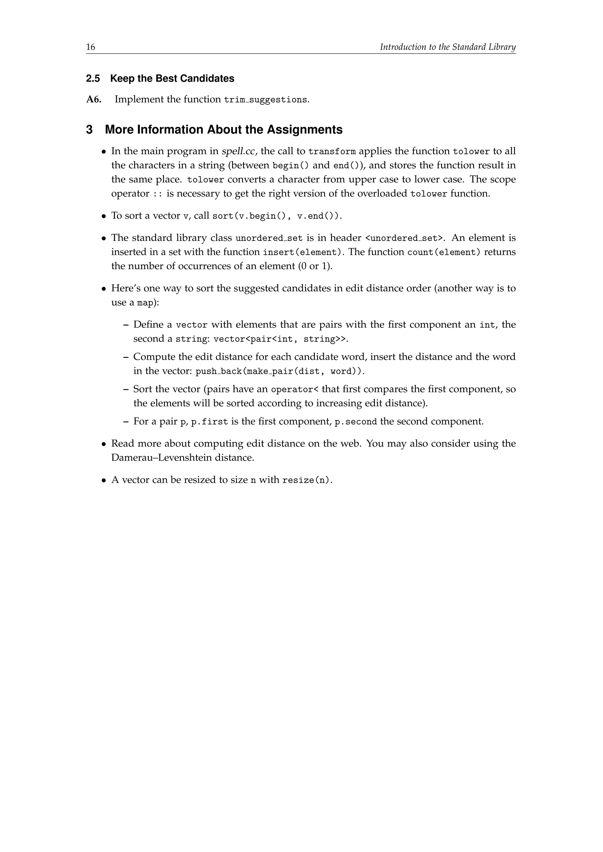 16 Introduction to the Standard Library 
2.5 Keep the Best Candidates 
A6. Implement the function trim suggestions. 
3 More Information About the Assignments 
 In the main program in spell.cc, the call to transform applies the function tolower to all 
the characters in a string (between begin() and end()), and stores the function result in 
the same place. tolower converts a character from upper case to lower case. The scope 
operator :: is necessary to get the right version of the overloaded tolower function. 
 To sort a vector v, call sort(v.begin(), v.end()). 
 The standard library class unordered set is in header unordered set. An element is 
inserted in a set with the function insert(element). The function count(element) returns 
the number of occurrences of an element (0 or 1). 
 Here’s one way to sort the suggested candidates in edit distance order (another way is to 
use a map): 
– Define a vector with elements that are pairs with the first component an int, the 
second a string: vectorpairint, string. 
– Compute the edit distance for each candidate word, insert the distance and the word 
in the vector: push back(make pair(dist, word)). 
– Sort the vector (pairs have an operator that first compares the first component, so 
the elements will be sorted according to increasing edit distance). 
– For a pair p, p.first is the first component, p.second the second component. 
 Read more about computing edit distance on the web. You may also consider using the 
Damerau–Levenshtein distance. 
 A vector can be resized to size n with resize(n). 
 