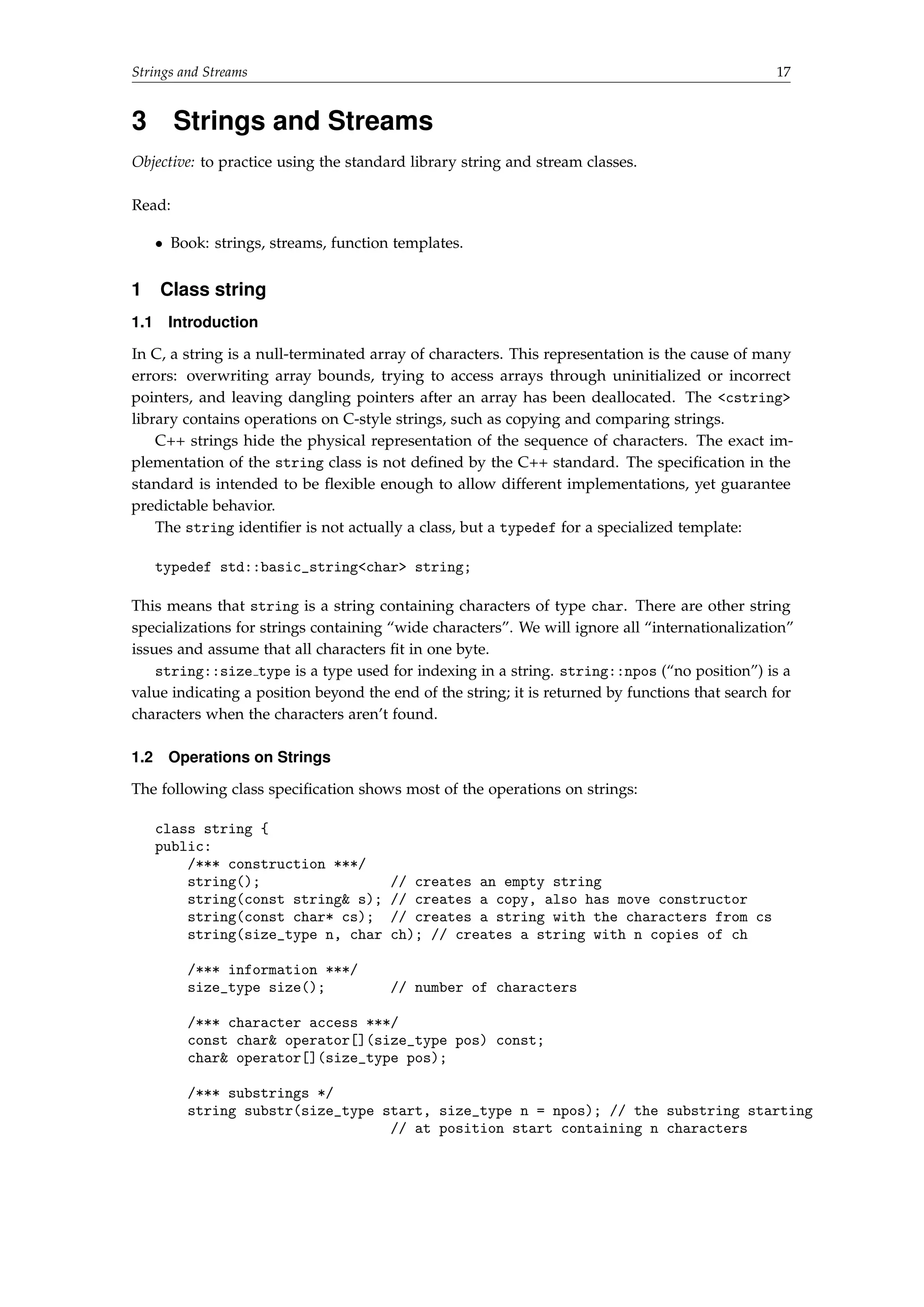 Strings and Streams 17 
3 Strings and Streams 
Objective: to practice using the standard library string and stream classes. 
Read: 
 Book: strings, streams, function templates. 
1 Class string 
1.1 Introduction 
In C, a string is a null-terminated array of characters. This representation is the cause of many 
errors: overwriting array bounds, trying to access arrays through uninitialized or incorrect 
pointers, and leaving dangling pointers after an array has been deallocated. The cstring 
library contains operations on C-style strings, such as copying and comparing strings. 
C++ strings hide the physical representation of the sequence of characters. The exact im-plementation 
of the string class is not defined by the C++ standard. The specification in the 
standard is intended to be flexible enough to allow different implementations, yet guarantee 
predictable behavior. 
The string identifier is not actually a class, but a typedef for a specialized template: 
typedef std::basic_stringchar string; 
This means that string is a string containing characters of type char. There are other string 
specializations for strings containing “wide characters”. We will ignore all “internationalization” 
issues and assume that all characters fit in one byte. 
string::size type is a type used for indexing in a string. string::npos (“no position”) is a 
value indicating a position beyond the end of the string; it is returned by functions that search for 
characters when the characters aren’t found. 
1.2 Operations on Strings 
The following class specification shows most of the operations on strings: 
class string { 
public: 
/*** construction ***/ 
string(); // creates an empty string 
string(const string s); // creates a copy, also has move constructor 
string(const char* cs); // creates a string with the characters from cs 
string(size_type n, char ch); // creates a string with n copies of ch 
/*** information ***/ 
size_type size(); // number of characters 
/*** character access ***/ 
const char operator[](size_type pos) const; 
char operator[](size_type pos); 
/*** substrings */ 
string substr(size_type start, size_type n = npos); // the substring starting 
// at position start containing n characters 
 