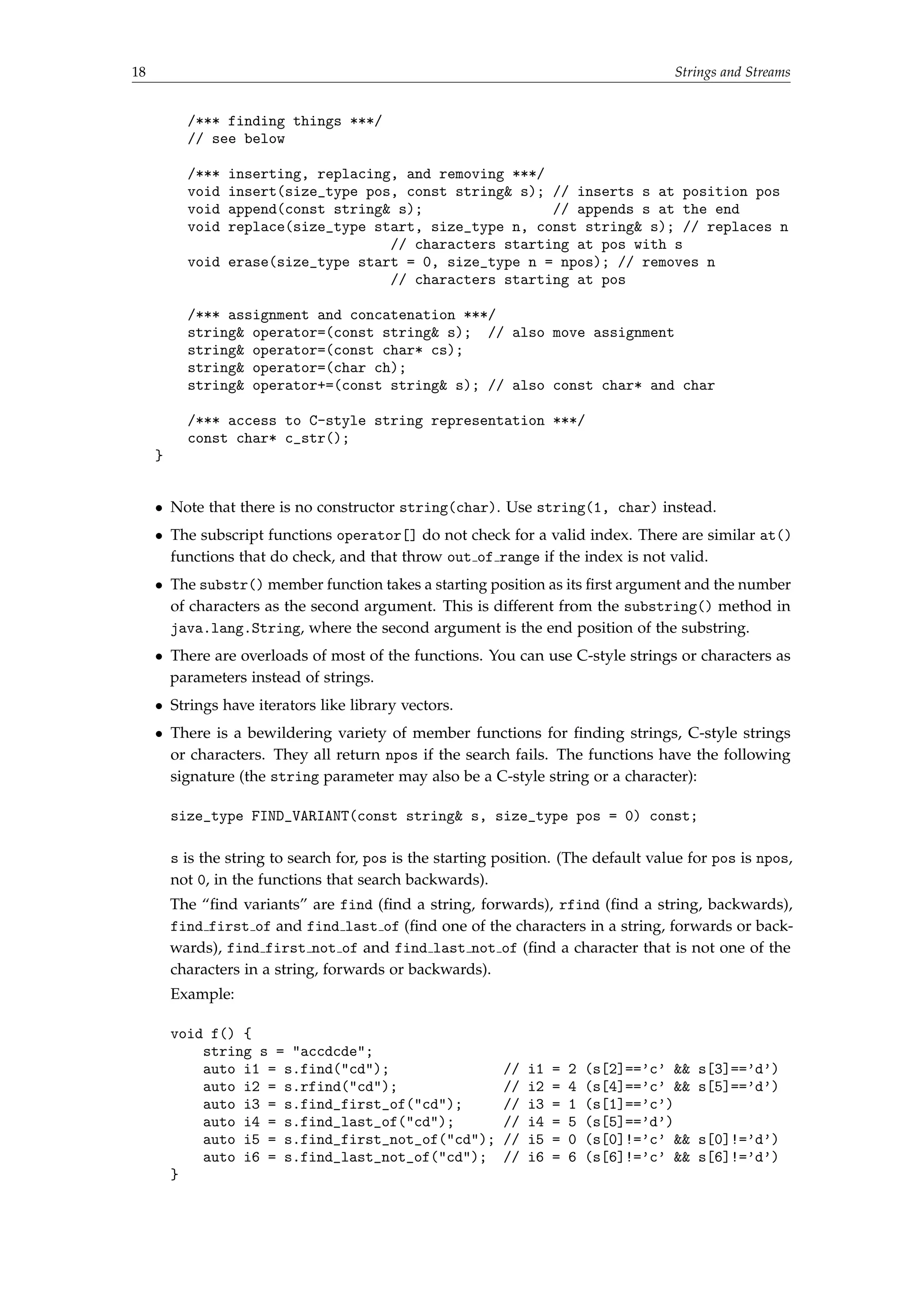 18 Strings and Streams 
/*** finding things ***/ 
// see below 
/*** inserting, replacing, and removing ***/ 
void insert(size_type pos, const string s); // inserts s at position pos 
void append(const string s); // appends s at the end 
void replace(size_type start, size_type n, const string s); // replaces n 
// characters starting at pos with s 
void erase(size_type start = 0, size_type n = npos); // removes n 
// characters starting at pos 
/*** assignment and concatenation ***/ 
string operator=(const string s); // also move assignment 
string operator=(const char* cs); 
string operator=(char ch); 
string operator+=(const string s); // also const char* and char 
/*** access to C-style string representation ***/ 
const char* c_str(); 
} 
 Note that there is no constructor string(char). Use string(1, char) instead. 
 The subscript functions operator[] do not check for a valid index. There are similar at() 
functions that do check, and that throw out of range if the index is not valid. 
 The substr() member function takes a starting position as its first argument and the number 
of characters as the second argument. This is different from the substring() method in 
java.lang.String, where the second argument is the end position of the substring. 
 There are overloads of most of the functions. You can use C-style strings or characters as 
parameters instead of strings. 
 Strings have iterators like library vectors. 
 There is a bewildering variety of member functions for finding strings, C-style strings 
or characters. They all return npos if the search fails. The functions have the following 
signature (the string parameter may also be a C-style string or a character): 
size_type FIND_VARIANT(const string s, size_type pos = 0) const; 
s is the string to search for, pos is the starting position. (The default value for pos is npos, 
not 0, in the functions that search backwards). 
The “find variants” are find (find a string, forwards), rfind (find a string, backwards), 
find first of and find last of (find one of the characters in a string, forwards or back-wards), 
find first not of and find last not of (find a character that is not one of the 
characters in a string, forwards or backwards). 
Example: 
void f() { 
string s = accdcde; 
auto i1 = s.find(cd); // i1 = 2 (s[2]=='c'  s[3]=='d') 
auto i2 = s.rfind(cd); // i2 = 4 (s[4]=='c'  s[5]=='d') 
auto i3 = s.find_first_of(cd); // i3 = 1 (s[1]=='c') 
auto i4 = s.find_last_of(cd); // i4 = 5 (s[5]=='d') 
auto i5 = s.find_first_not_of(cd); // i5 = 0 (s[0]!='c'  s[0]!='d') 
auto i6 = s.find_last_not_of(cd); // i6 = 6 (s[6]!='c'  s[6]!='d') 
} 
 