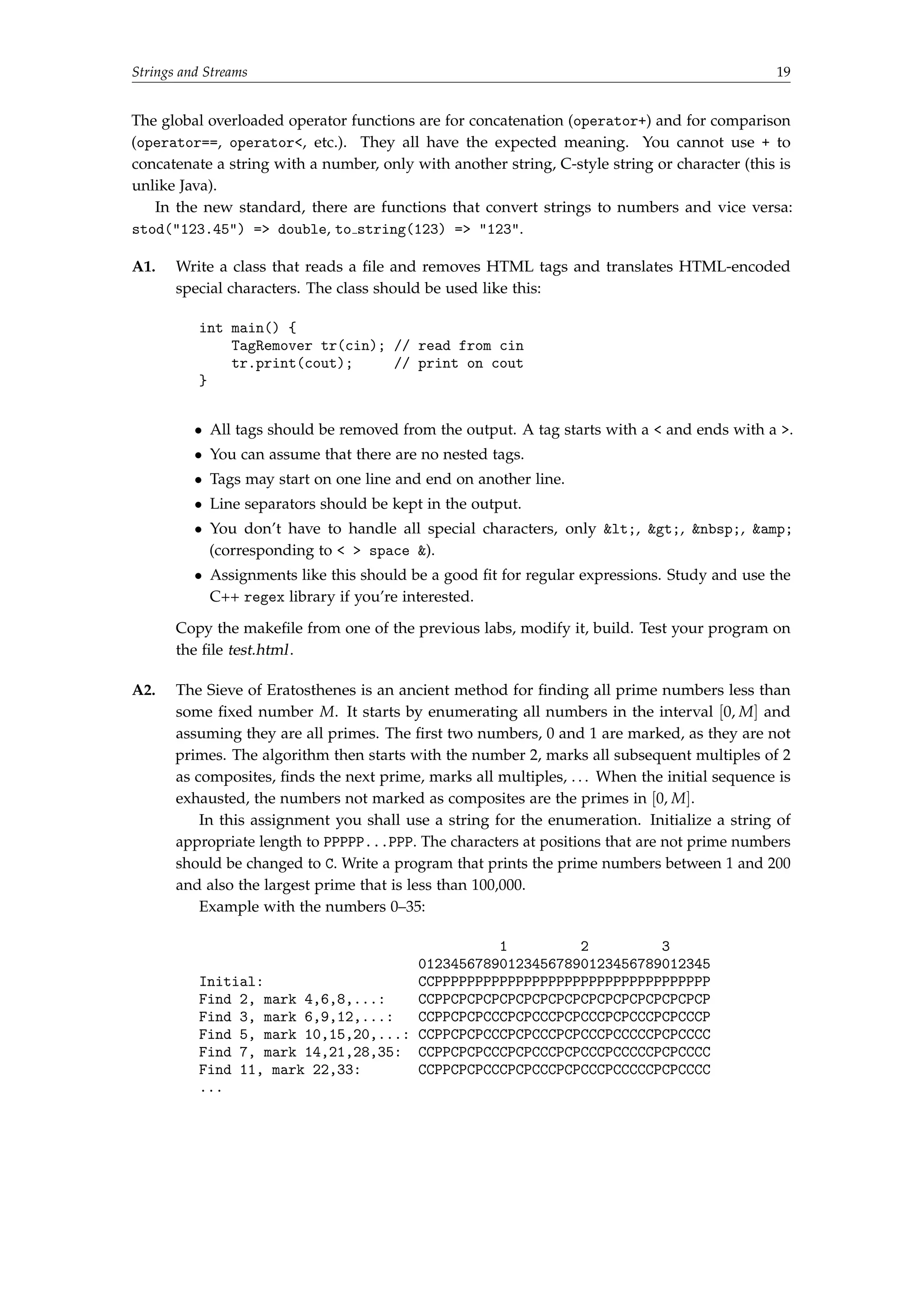 Strings and Streams 19 
The global overloaded operator functions are for concatenation (operator+) and for comparison 
(operator==, operator, etc.). They all have the expected meaning. You cannot use + to 
concatenate a string with a number, only with another string, C-style string or character (this is 
unlike Java). 
In the new standard, there are functions that convert strings to numbers and vice versa: 
stod(123.45) = double, to string(123) = 123. 
A1. Write a class that reads a file and removes HTML tags and translates HTML-encoded 
special characters. The class should be used like this: 
int main() { 
TagRemover tr(cin); // read from cin 
tr.print(cout); // print on cout 
} 
 All tags should be removed from the output. A tag starts with a  and ends with a . 
 You can assume that there are no nested tags. 
 Tags may start on one line and end on another line. 
 Line separators should be kept in the output. 
 You don’t have to handle all special characters, only lt;, gt;, nbsp;, amp; 
(corresponding to   space ). 
 Assignments like this should be a good fit for regular expressions. Study and use the 
C++ regex library if you’re interested. 
Copy the makefile from one of the previous labs, modify it, build. Test your program on 
the file test.html. 
A2. The Sieve of Eratosthenes is an ancient method for finding all prime numbers less than 
some fixed number M. It starts by enumerating all numbers in the interval [0,M] and 
assuming they are all primes. The first two numbers, 0 and 1 are marked, as they are not 
primes. The algorithm then starts with the number 2, marks all subsequent multiples of 2 
as composites, finds the next prime, marks all multiples, . . . When the initial sequence is 
exhausted, the numbers not marked as composites are the primes in [0,M]. 
In this assignment you shall use a string for the enumeration. Initialize a string of 
appropriate length to PPPPP...PPP. The characters at positions that are not prime numbers 
should be changed to C. Write a program that prints the prime numbers between 1 and 200 
and also the largest prime that is less than 100,000. 
Example with the numbers 0–35: 
1 2 3 
012345678901234567890123456789012345 
Initial: CCPPPPPPPPPPPPPPPPPPPPPPPPPPPPPPPPPP 
Find 2, mark 4,6,8,...: CCPPCPCPCPCPCPCPCPCPCPCPCPCPCPCPCPCP 
Find 3, mark 6,9,12,...: CCPPCPCPCCCPCPCCCPCPCCCPCPCCCPCPCCCP 
Find 5, mark 10,15,20,...: CCPPCPCPCCCPCPCCCPCPCCCPCCCCCPCPCCCC 
Find 7, mark 14,21,28,35: CCPPCPCPCCCPCPCCCPCPCCCPCCCCCPCPCCCC 
Find 11, mark 22,33: CCPPCPCPCCCPCPCCCPCPCCCPCCCCCPCPCCCC 
... 
 