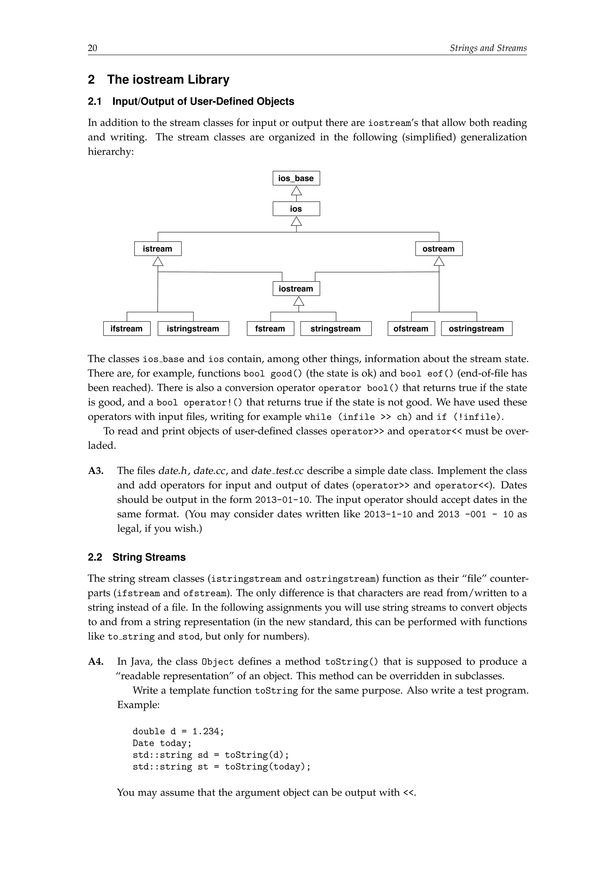 20 Strings and Streams 
2 The iostream Library 
2.1 Input/Output of User-Defined Objects 
In addition to the stream classes for input or output there are iostream’s that allow both reading 
and writing. The stream classes are organized in the following (simplified) generalization 
hierarchy: 
ios_base 
ios 
istream ostream 
iostream 
ifstream istringstream fstream stringstream ofstream ostringstream 
The classes ios base and ios contain, among other things, information about the stream state. 
There are, for example, functions bool good() (the state is ok) and bool eof() (end-of-file has 
been reached). There is also a conversion operator operator bool() that returns true if the state 
is good, and a bool operator!() that returns true if the state is not good. We have used these 
operators with input files, writing for example while (infile  ch) and if (!infile). 
To read and print objects of user-defined classes operator and operator must be over-laded. 
A3. The files date.h, date.cc, and date test.cc describe a simple date class. Implement the class 
and add operators for input and output of dates (operator and operator). Dates 
should be output in the form 2013-01-10. The input operator should accept dates in the 
same format. (You may consider dates written like 2013-1-10 and 2013 -001 - 10 as 
legal, if you wish.) 
2.2 String Streams 
The string stream classes (istringstream and ostringstream) function as their “file” counter-parts 
(ifstream and ofstream). The only difference is that characters are read from/written to a 
string instead of a file. In the following assignments you will use string streams to convert objects 
to and from a string representation (in the new standard, this can be performed with functions 
like to string and stod, but only for numbers). 
A4. In Java, the class Object defines a method toString() that is supposed to produce a 
“readable representation” of an object. This method can be overridden in subclasses. 
Write a template function toString for the same purpose. Also write a test program. 
Example: 
double d = 1.234; 
Date today; 
std::string sd = toString(d); 
std::string st = toString(today); 
You may assume that the argument object can be output with . 
 