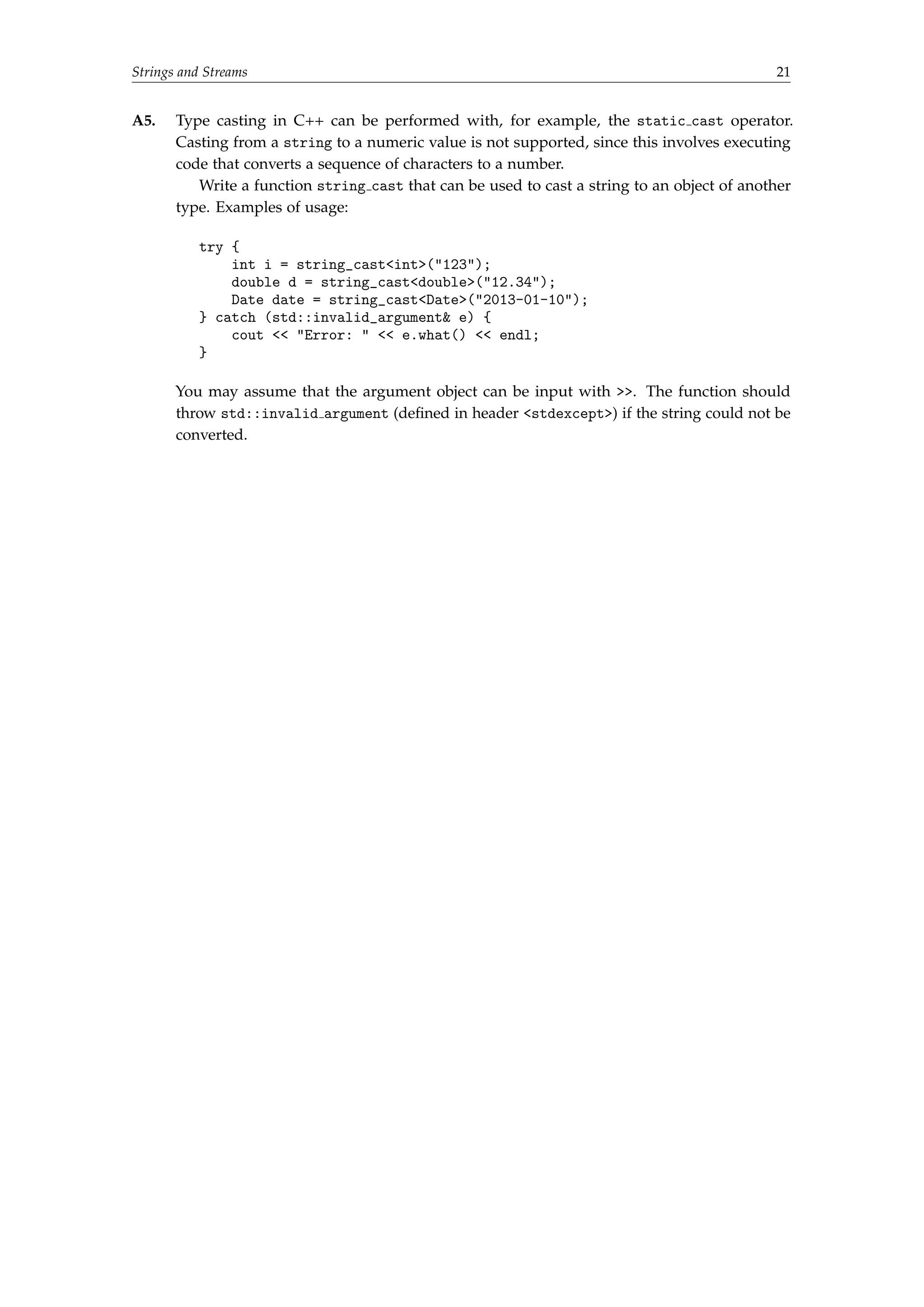 Strings and Streams 21 
A5. Type casting in C++ can be performed with, for example, the static cast operator. 
Casting from a string to a numeric value is not supported, since this involves executing 
code that converts a sequence of characters to a number. 
Write a function string cast that can be used to cast a string to an object of another 
type. Examples of usage: 
try { 
int i = string_castint(123); 
double d = string_castdouble(12.34); 
Date date = string_castDate(2013-01-10); 
} catch (std::invalid_argument e) { 
cout  Error:   e.what()  endl; 
} 
You may assume that the argument object can be input with . The function should 
throw std::invalid argument (defined in header stdexcept) if the string could not be 
converted. 
 