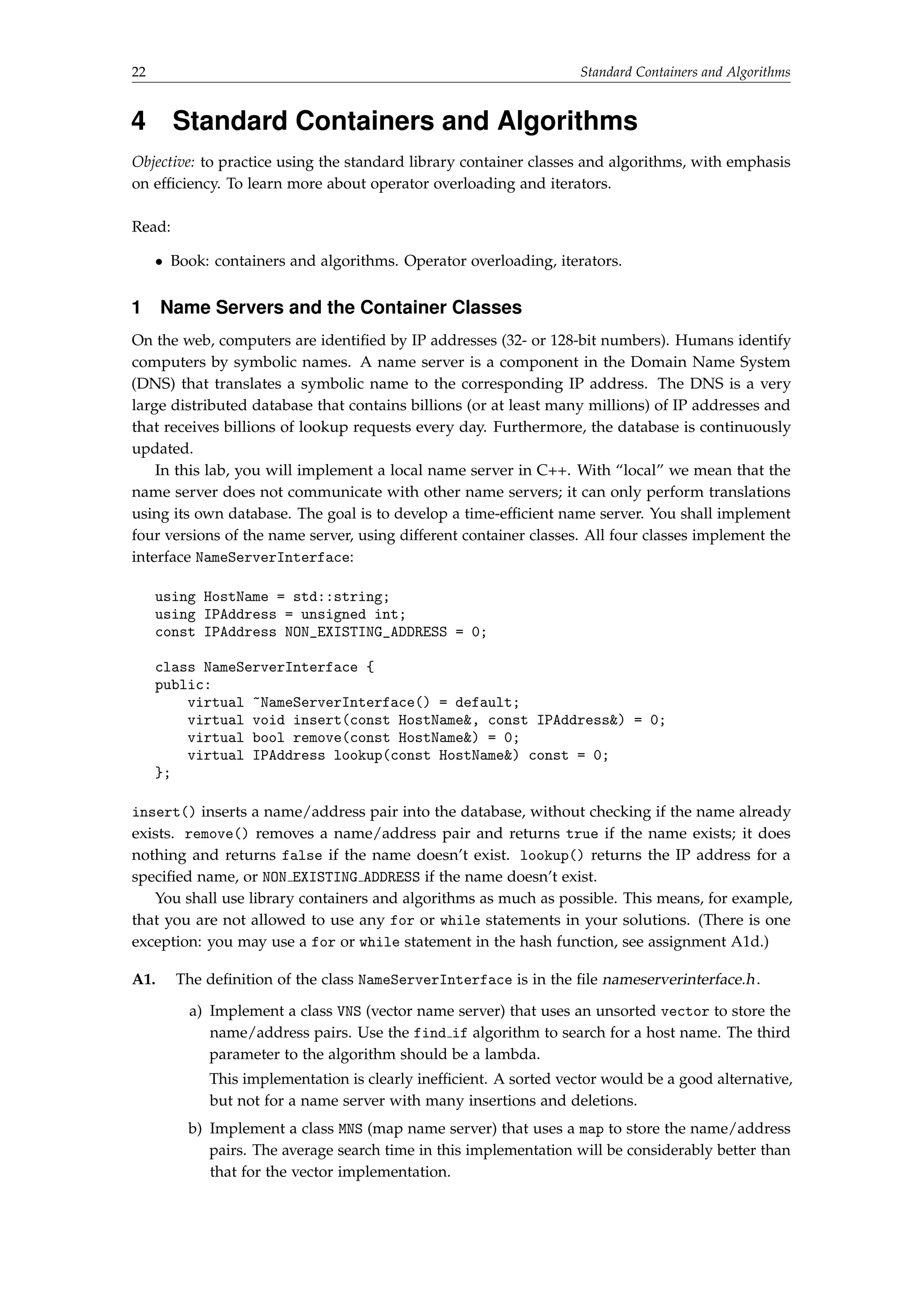 22 Standard Containers and Algorithms 
4 Standard Containers and Algorithms 
Objective: to practice using the standard library container classes and algorithms, with emphasis 
on efficiency. To learn more about operator overloading and iterators. 
Read: 
 Book: containers and algorithms. Operator overloading, iterators. 
1 Name Servers and the Container Classes 
On the web, computers are identified by IP addresses (32- or 128-bit numbers). Humans identify 
computers by symbolic names. A name server is a component in the Domain Name System 
(DNS) that translates a symbolic name to the corresponding IP address. The DNS is a very 
large distributed database that contains billions (or at least many millions) of IP addresses and 
that receives billions of lookup requests every day. Furthermore, the database is continuously 
updated. 
In this lab, you will implement a local name server in C++. With “local” we mean that the 
name server does not communicate with other name servers; it can only perform translations 
using its own database. The goal is to develop a time-efficient name server. You shall implement 
four versions of the name server, using different container classes. All four classes implement the 
interface NameServerInterface: 
using HostName = std::string; 
using IPAddress = unsigned int; 
const IPAddress NON_EXISTING_ADDRESS = 0; 
class NameServerInterface { 
public: 
virtual ~NameServerInterface() = default; 
virtual void insert(const HostName, const IPAddress) = 0; 
virtual bool remove(const HostName) = 0; 
virtual IPAddress lookup(const HostName) const = 0; 
}; 
insert() inserts a name/address pair into the database, without checking if the name already 
exists. remove() removes a name/address pair and returns true if the name exists; it does 
nothing and returns false if the name doesn’t exist. lookup() returns the IP address for a 
specified name, or NON EXISTING ADDRESS if the name doesn’t exist. 
You shall use library containers and algorithms as much as possible. This means, for example, 
that you are not allowed to use any for or while statements in your solutions. (There is one 
exception: you may use a for or while statement in the hash function, see assignment A1d.) 
A1. The definition of the class NameServerInterface is in the file nameserverinterface.h. 
a) Implement a class VNS (vector name server) that uses an unsorted vector to store the 
name/address pairs. Use the find if algorithm to search for a host name. The third 
parameter to the algorithm should be a lambda. 
This implementation is clearly inefficient. A sorted vector would be a good alternative, 
but not for a name server with many insertions and deletions. 
b) Implement a class MNS (map name server) that uses a map to store the name/address 
pairs. The average search time in this implementation will be considerably better than 
that for the vector implementation. 
 