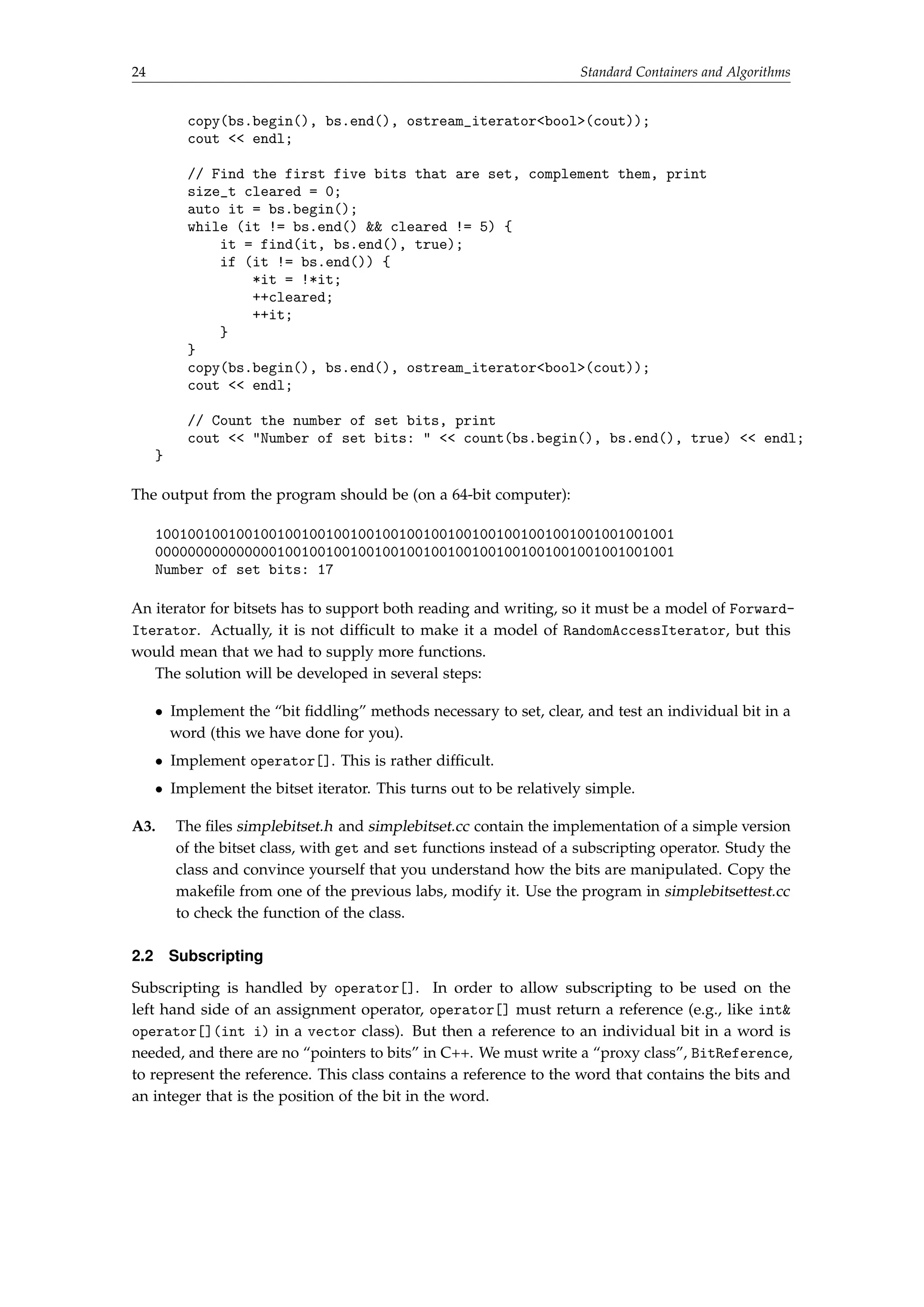 24 Standard Containers and Algorithms 
copy(bs.begin(), bs.end(), ostream_iteratorbool(cout)); 
cout  endl; 
// Find the first five bits that are set, complement them, print 
size_t cleared = 0; 
auto it = bs.begin(); 
while (it != bs.end()  cleared != 5) { 
it = find(it, bs.end(), true); 
if (it != bs.end()) { 
*it = !*it; 
++cleared; 
++it; 
} 
} 
copy(bs.begin(), bs.end(), ostream_iteratorbool(cout)); 
cout  endl; 
// Count the number of set bits, print 
cout  Number of set bits:   count(bs.begin(), bs.end(), true)  endl; 
} 
The output from the program should be (on a 64-bit computer): 
1001001001001001001001001001001001001001001001001001001001001001 
0000000000000001001001001001001001001001001001001001001001001001 
Number of set bits: 17 
An iterator for bitsets has to support both reading and writing, so it must be a model of Forward- 
Iterator. Actually, it is not difficult to make it a model of RandomAccessIterator, but this 
would mean that we had to supply more functions. 
The solution will be developed in several steps: 
 Implement the “bit fiddling” methods necessary to set, clear, and test an individual bit in a 
word (this we have done for you). 
 Implement operator[]. This is rather difficult. 
 Implement the bitset iterator. This turns out to be relatively simple. 
A3. The files simplebitset.h and simplebitset.cc contain the implementation of a simple version 
of the bitset class, with get and set functions instead of a subscripting operator. Study the 
class and convince yourself that you understand how the bits are manipulated. Copy the 
makefile from one of the previous labs, modify it. Use the program in simplebitsettest.cc 
to check the function of the class. 
2.2 Subscripting 
Subscripting is handled by operator[]. In order to allow subscripting to be used on the 
left hand side of an assignment operator, operator[] must return a reference (e.g., like int 
operator[](int i) in a vector class). But then a reference to an individual bit in a word is 
needed, and there are no “pointers to bits” in C++. We must write a “proxy class”, BitReference, 
to represent the reference. This class contains a reference to the word that contains the bits and 
an integer that is the position of the bit in the word. 
 