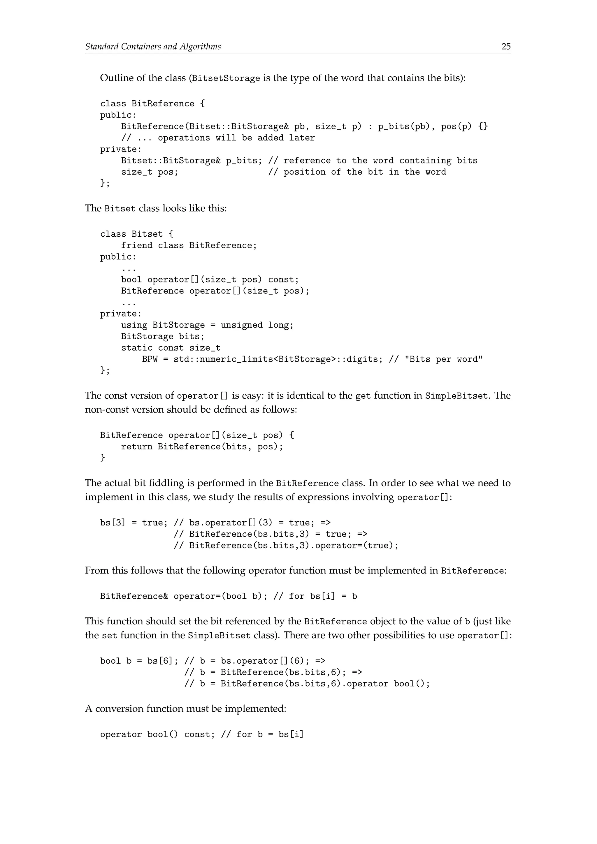 Standard Containers and Algorithms 25 
Outline of the class (BitsetStorage is the type of the word that contains the bits): 
class BitReference { 
public: 
BitReference(Bitset::BitStorage pb, size_t p) : p_bits(pb), pos(p) {} 
// ... operations will be added later 
private: 
Bitset::BitStorage p_bits; // reference to the word containing bits 
size_t pos; // position of the bit in the word 
}; 
The Bitset class looks like this: 
class Bitset { 
friend class BitReference; 
public: 
... 
bool operator[](size_t pos) const; 
BitReference operator[](size_t pos); 
... 
private: 
using BitStorage = unsigned long; 
BitStorage bits; 
static const size_t 
BPW = std::numeric_limitsBitStorage::digits; // Bits per word 
}; 
The const version of operator[] is easy: it is identical to the get function in SimpleBitset. The 
non-const version should be defined as follows: 
BitReference operator[](size_t pos) { 
return BitReference(bits, pos); 
} 
The actual bit fiddling is performed in the BitReference class. In order to see what we need to 
implement in this class, we study the results of expressions involving operator[]: 
bs[3] = true; // bs.operator[](3) = true; = 
// BitReference(bs.bits,3) = true; = 
// BitReference(bs.bits,3).operator=(true); 
From this follows that the following operator function must be implemented in BitReference: 
BitReference operator=(bool b); // for bs[i] = b 
This function should set the bit referenced by the BitReference object to the value of b (just like 
the set function in the SimpleBitset class). There are two other possibilities to use operator[]: 
bool b = bs[6]; // b = bs.operator[](6); = 
// b = BitReference(bs.bits,6); = 
// b = BitReference(bs.bits,6).operator bool(); 
A conversion function must be implemented: 
operator bool() const; // for b = bs[i] 
 