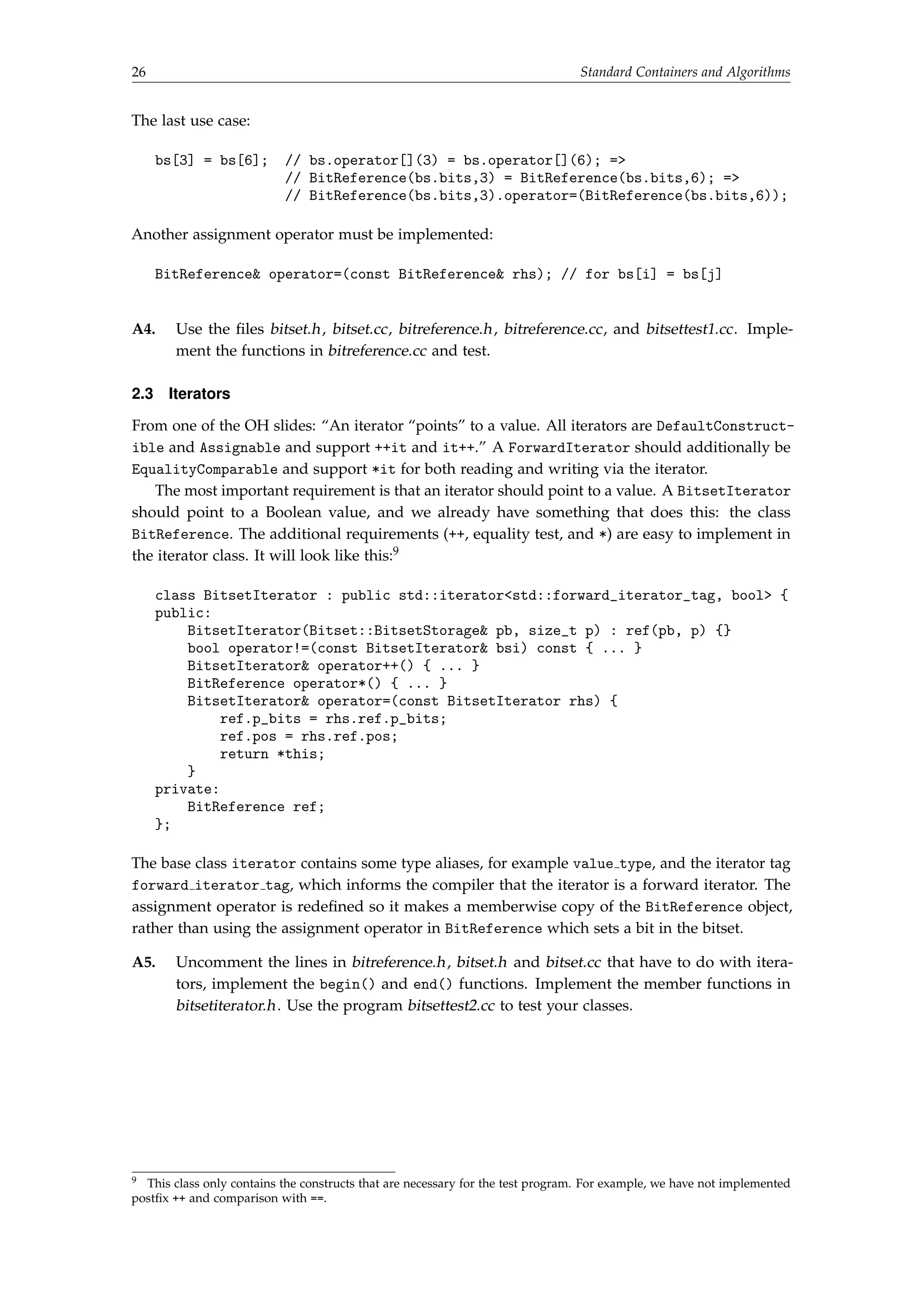 26 Standard Containers and Algorithms 
The last use case: 
bs[3] = bs[6]; // bs.operator[](3) = bs.operator[](6); = 
// BitReference(bs.bits,3) = BitReference(bs.bits,6); = 
// BitReference(bs.bits,3).operator=(BitReference(bs.bits,6)); 
Another assignment operator must be implemented: 
BitReference operator=(const BitReference rhs); // for bs[i] = bs[j] 
A4. Use the files bitset.h, bitset.cc, bitreference.h, bitreference.cc, and bitsettest1.cc. Imple-ment 
the functions in bitreference.cc and test. 
2.3 Iterators 
From one of the OH slides: “An iterator “points” to a value. All iterators are DefaultConstruct- 
ible and Assignable and support ++it and it++.” A ForwardIterator should additionally be 
EqualityComparable and support *it for both reading and writing via the iterator. 
The most important requirement is that an iterator should point to a value. A BitsetIterator 
should point to a Boolean value, and we already have something that does this: the class 
BitReference. The additional requirements (++, equality test, and *) are easy to implement in 
the iterator class. It will look like this:9 
class BitsetIterator : public std::iteratorstd::forward_iterator_tag, bool { 
public: 
BitsetIterator(Bitset::BitsetStorage pb, size_t p) : ref(pb, p) {} 
bool operator!=(const BitsetIterator bsi) const { ... } 
BitsetIterator operator++() { ... } 
BitReference operator*() { ... } 
BitsetIterator operator=(const BitsetIterator rhs) { 
ref.p_bits = rhs.ref.p_bits; 
ref.pos = rhs.ref.pos; 
return *this; 
} 
private: 
BitReference ref; 
}; 
The base class iterator contains some type aliases, for example value type, and the iterator tag 
forward iterator tag, which informs the compiler that the iterator is a forward iterator. The 
assignment operator is redefined so it makes a memberwise copy of the BitReference object, 
rather than using the assignment operator in BitReference which sets a bit in the bitset. 
A5. Uncomment the lines in bitreference.h, bitset.h and bitset.cc that have to do with itera-tors, 
implement the begin() and end() functions. Implement the member functions in 
bitsetiterator.h. Use the program bitsettest2.cc to test your classes. 
9 This class only contains the constructs that are necessary for the test program. For example, we have not implemented 
postfix ++ and comparison with ==. 
