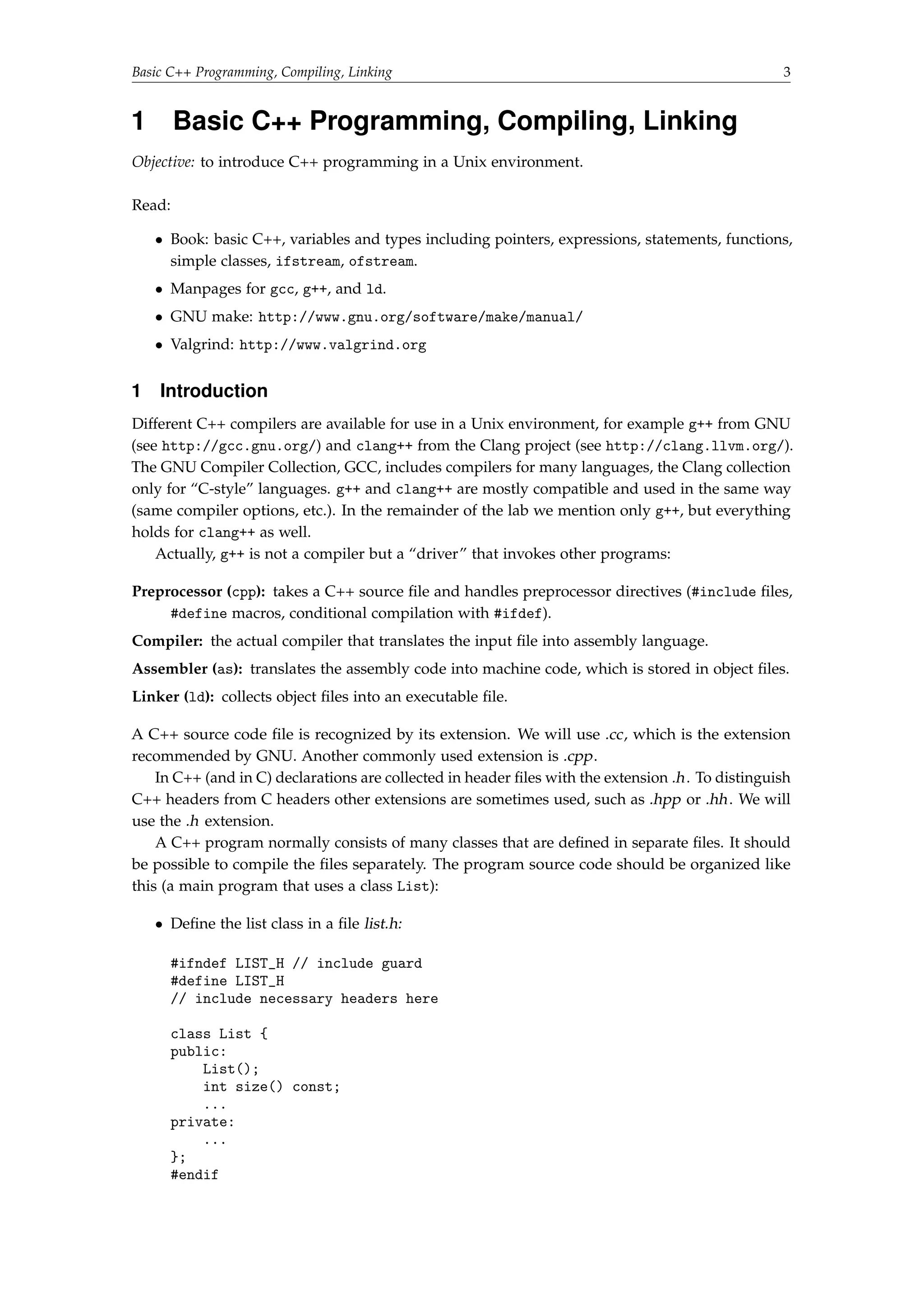 Basic C++ Programming, Compiling, Linking 3 
1 Basic C++ Programming, Compiling, Linking 
Objective: to introduce C++ programming in a Unix environment. 
Read: 
 Book: basic C++, variables and types including pointers, expressions, statements, functions, 
simple classes, ifstream, ofstream. 
 Manpages for gcc, g++, and ld. 
 GNU make: http://www.gnu.org/software/make/manual/ 
 Valgrind: http://www.valgrind.org 
1 Introduction 
Different C++ compilers are available for use in a Unix environment, for example g++ from GNU 
(see http://gcc.gnu.org/) and clang++ from the Clang project (see http://clang.llvm.org/). 
The GNU Compiler Collection, GCC, includes compilers for many languages, the Clang collection 
only for “C-style” languages. g++ and clang++ are mostly compatible and used in the same way 
(same compiler options, etc.). In the remainder of the lab we mention only g++, but everything 
holds for clang++ as well. 
Actually, g++ is not a compiler but a “driver” that invokes other programs: 
Preprocessor (cpp): takes a C++ source file and handles preprocessor directives (#include files, 
#define macros, conditional compilation with #ifdef). 
Compiler: the actual compiler that translates the input file into assembly language. 
Assembler (as): translates the assembly code into machine code, which is stored in object files. 
Linker (ld): collects object files into an executable file. 
A C++ source code file is recognized by its extension. We will use .cc, which is the extension 
recommended by GNU. Another commonly used extension is .cpp. 
In C++ (and in C) declarations are collected in header files with the extension .h . To distinguish 
C++ headers from C headers other extensions are sometimes used, such as .hpp or .hh . We will 
use the .h extension. 
A C++ program normally consists of many classes that are defined in separate files. It should 
be possible to compile the files separately. The program source code should be organized like 
this (a main program that uses a class List): 
 Define the list class in a file list.h: 
#ifndef LIST_H // include guard 
#define LIST_H 
// include necessary headers here 
class List { 
public: 
List(); 
int size() const; 
... 
private: 
... 
}; 
#endif 
 