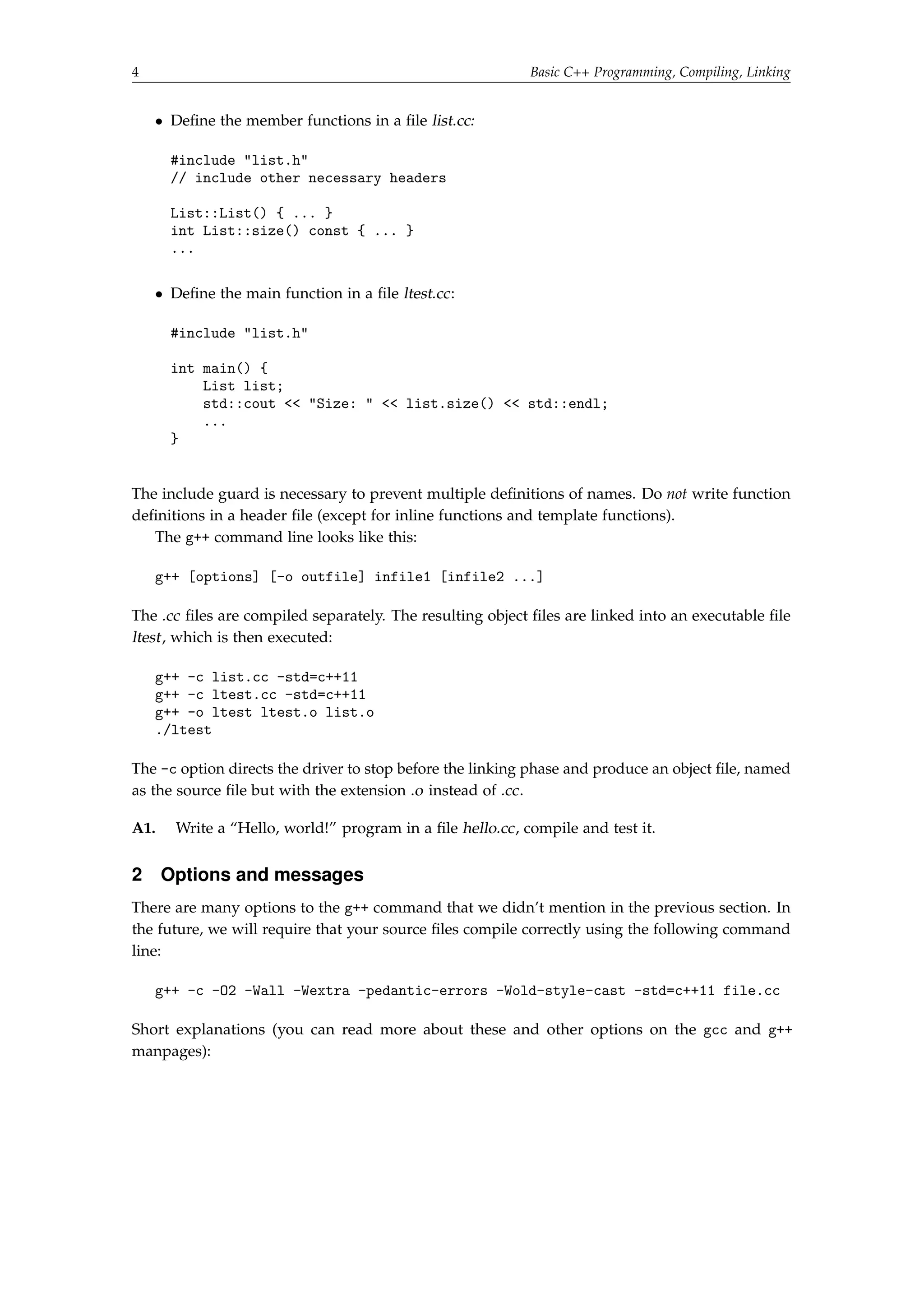4 Basic C++ Programming, Compiling, Linking 
 Define the member functions in a file list.cc: 
#include list.h 
// include other necessary headers 
List::List() { ... } 
int List::size() const { ... } 
... 
 Define the main function in a file ltest.cc: 
#include list.h 
int main() { 
List list; 
std::cout  Size:   list.size()  std::endl; 
... 
} 
The include guard is necessary to prevent multiple definitions of names. Do not write function 
definitions in a header file (except for inline functions and template functions). 
The g++ command line looks like this: 
g++ [options] [-o outfile] infile1 [infile2 ...] 
The .cc files are compiled separately. The resulting object files are linked into an executable file 
ltest , which is then executed: 
g++ -c list.cc -std=c++11 
g++ -c ltest.cc -std=c++11 
g++ -o ltest ltest.o list.o 
./ltest 
The -c option directs the driver to stop before the linking phase and produce an object file, named 
as the source file but with the extension .o instead of .cc. 
A1. Write a “Hello, world!” program in a file hello.cc, compile and test it. 
2 Options and messages 
There are many options to the g++ command that we didn’t mention in the previous section. In 
the future, we will require that your source files compile correctly using the following command 
line: 
g++ -c -O2 -Wall -Wextra -pedantic-errors -Wold-style-cast -std=c++11 file.cc 
Short explanations (you can read more about these and other options on the gcc and g++ 
manpages): 
 