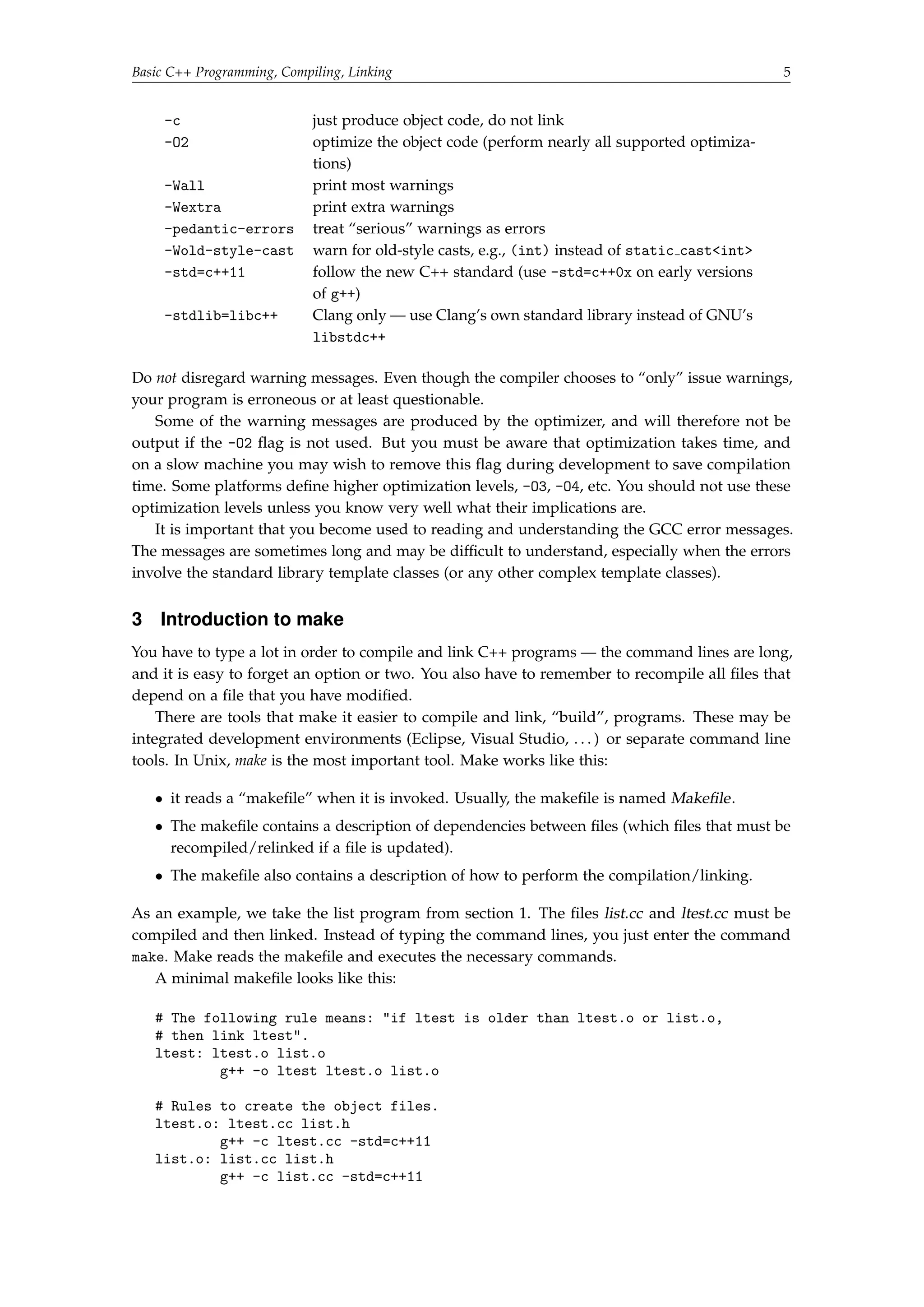 Basic C++ Programming, Compiling, Linking 5 
-c just produce object code, do not link 
-O2 optimize the object code (perform nearly all supported optimiza-tions) 
-Wall print most warnings 
-Wextra print extra warnings 
-pedantic-errors treat “serious” warnings as errors 
-Wold-style-cast warn for old-style casts, e.g., (int) instead of static castint 
-std=c++11 follow the new C++ standard (use -std=c++0x on early versions 
of g++) 
-stdlib=libc++ Clang only — use Clang’s own standard library instead of GNU’s 
libstdc++ 
Do not disregard warning messages. Even though the compiler chooses to “only” issue warnings, 
your program is erroneous or at least questionable. 
Some of the warning messages are produced by the optimizer, and will therefore not be 
output if the -O2 flag is not used. But you must be aware that optimization takes time, and 
on a slow machine you may wish to remove this flag during development to save compilation 
time. Some platforms define higher optimization levels, -O3, -O4, etc. You should not use these 
optimization levels unless you know very well what their implications are. 
It is important that you become used to reading and understanding the GCC error messages. 
The messages are sometimes long and may be difficult to understand, especially when the errors 
involve the standard library template classes (or any other complex template classes). 
3 Introduction to make 
You have to type a lot in order to compile and link C++ programs — the command lines are long, 
and it is easy to forget an option or two. You also have to remember to recompile all files that 
depend on a file that you have modified. 
There are tools that make it easier to compile and link, “build”, programs. These may be 
integrated development environments (Eclipse, Visual Studio, . . . ) or separate command line 
tools. In Unix, make is the most important tool. Make works like this: 
 it reads a “makefile” when it is invoked. Usually, the makefile is named Makefile. 
 The makefile contains a description of dependencies between files (which files that must be 
recompiled/relinked if a file is updated). 
 The makefile also contains a description of how to perform the compilation/linking. 
As an example, we take the list program from section 1. The files list.cc and ltest.cc must be 
compiled and then linked. Instead of typing the command lines, you just enter the command 
make. Make reads the makefile and executes the necessary commands. 
A minimal makefile looks like this: 
# The following rule means: if ltest is older than ltest.o or list.o, 
# then link ltest. 
ltest: ltest.o list.o 
g++ -o ltest ltest.o list.o 
# Rules to create the object files. 
ltest.o: ltest.cc list.h 
g++ -c ltest.cc -std=c++11 
list.o: list.cc list.h 
g++ -c list.cc -std=c++11 
 