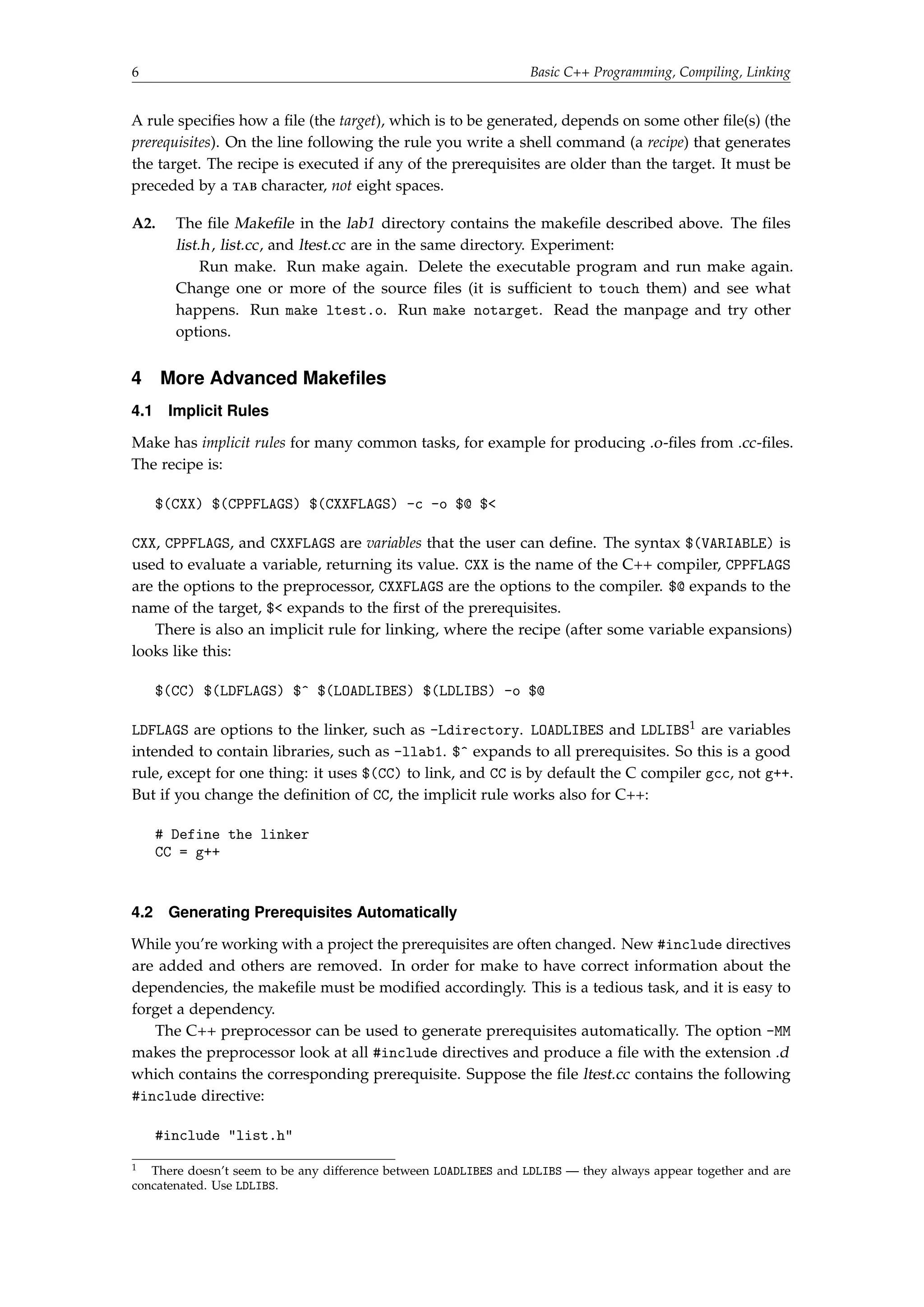 6 Basic C++ Programming, Compiling, Linking 
A rule specifies how a file (the target), which is to be generated, depends on some other file(s) (the 
prerequisites). On the line following the rule you write a shell command (a recipe) that generates 
the target. The recipe is executed if any of the prerequisites are older than the target. It must be 
preceded by a tab character, not eight spaces. 
A2. The file Makefile in the lab1 directory contains the makefile described above. The files 
list.h, list.cc, and ltest.cc are in the same directory. Experiment: 
Run make. Run make again. Delete the executable program and run make again. 
Change one or more of the source files (it is sufficient to touch them) and see what 
happens. Run make ltest.o. Run make notarget. Read the manpage and try other 
options. 
4 More Advanced Makefiles 
4.1 Implicit Rules 
Make has implicit rules for many common tasks, for example for producing .o-files from .cc-files. 
The recipe is: 
$(CXX) $(CPPFLAGS) $(CXXFLAGS) -c -o $@ $ 
CXX, CPPFLAGS, and CXXFLAGS are variables that the user can define. The syntax $(VARIABLE) is 
used to evaluate a variable, returning its value. CXX is the name of the C++ compiler, CPPFLAGS 
are the options to the preprocessor, CXXFLAGS are the options to the compiler. $@ expands to the 
name of the target, $ expands to the first of the prerequisites. 
There is also an implicit rule for linking, where the recipe (after some variable expansions) 
looks like this: 
$(CC) $(LDFLAGS) $^ $(LOADLIBES) $(LDLIBS) -o $@ 
LDFLAGS are options to the linker, such as -Ldirectory. LOADLIBES and LDLIBS1 are variables 
intended to contain libraries, such as -llab1. $^ expands to all prerequisites. So this is a good 
rule, except for one thing: it uses $(CC) to link, and CC is by default the C compiler gcc, not g++. 
But if you change the definition of CC, the implicit rule works also for C++: 
# Define the linker 
CC = g++ 
4.2 Generating Prerequisites Automatically 
While you’re working with a project the prerequisites are often changed. New #include directives 
are added and others are removed. In order for make to have correct information about the 
dependencies, the makefile must be modified accordingly. This is a tedious task, and it is easy to 
forget a dependency. 
The C++ preprocessor can be used to generate prerequisites automatically. The option -MM 
makes the preprocessor look at all #include directives and produce a file with the extension .d 
which contains the corresponding prerequisite. Suppose the file ltest.cc contains the following 
#include directive: 
#include list.h 
1 There doesn’t seem to be any difference between LOADLIBES and LDLIBS — they always appear together and are 
concatenated. Use LDLIBS. 
 