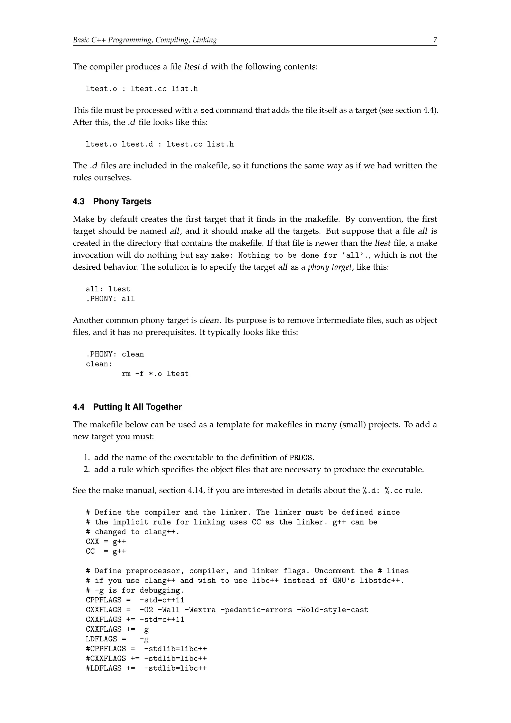 Basic C++ Programming, Compiling, Linking 7 
The compiler produces a file ltest.d with the following contents: 
ltest.o : ltest.cc list.h 
This file must be processed with a sed command that adds the file itself as a target (see section 4.4). 
After this, the .d file looks like this: 
ltest.o ltest.d : ltest.cc list.h 
The .d files are included in the makefile, so it functions the same way as if we had written the 
rules ourselves. 
4.3 Phony Targets 
Make by default creates the first target that it finds in the makefile. By convention, the first 
target should be named all , and it should make all the targets. But suppose that a file all is 
created in the directory that contains the makefile. If that file is newer than the ltest file, a make 
invocation will do nothing but say make: Nothing to be done for `all'., which is not the 
desired behavior. The solution is to specify the target all as a phony target, like this: 
all: ltest 
.PHONY: all 
Another common phony target is clean. Its purpose is to remove intermediate files, such as object 
files, and it has no prerequisites. It typically looks like this: 
.PHONY: clean 
clean: 
rm -f *.o ltest 
4.4 Putting It All Together 
The makefile below can be used as a template for makefiles in many (small) projects. To add a 
new target you must: 
1. add the name of the executable to the definition of PROGS, 
2. add a rule which specifies the object files that are necessary to produce the executable. 
See the make manual, section 4.14, if you are interested in details about the %.d: %.cc rule. 
# Define the compiler and the linker. The linker must be defined since 
# the implicit rule for linking uses CC as the linker. g++ can be 
# changed to clang++. 
CXX = g++ 
CC = g++ 
# Define preprocessor, compiler, and linker flags. Uncomment the # lines 
# if you use clang++ and wish to use libc++ instead of GNU's libstdc++. 
# -g is for debugging. 
CPPFLAGS = -std=c++11 
CXXFLAGS = -O2 -Wall -Wextra -pedantic-errors -Wold-style-cast 
CXXFLAGS += -std=c++11 
CXXFLAGS += -g 
LDFLAGS = -g 
#CPPFLAGS = -stdlib=libc++ 
#CXXFLAGS += -stdlib=libc++ 
#LDFLAGS += -stdlib=libc++ 
 