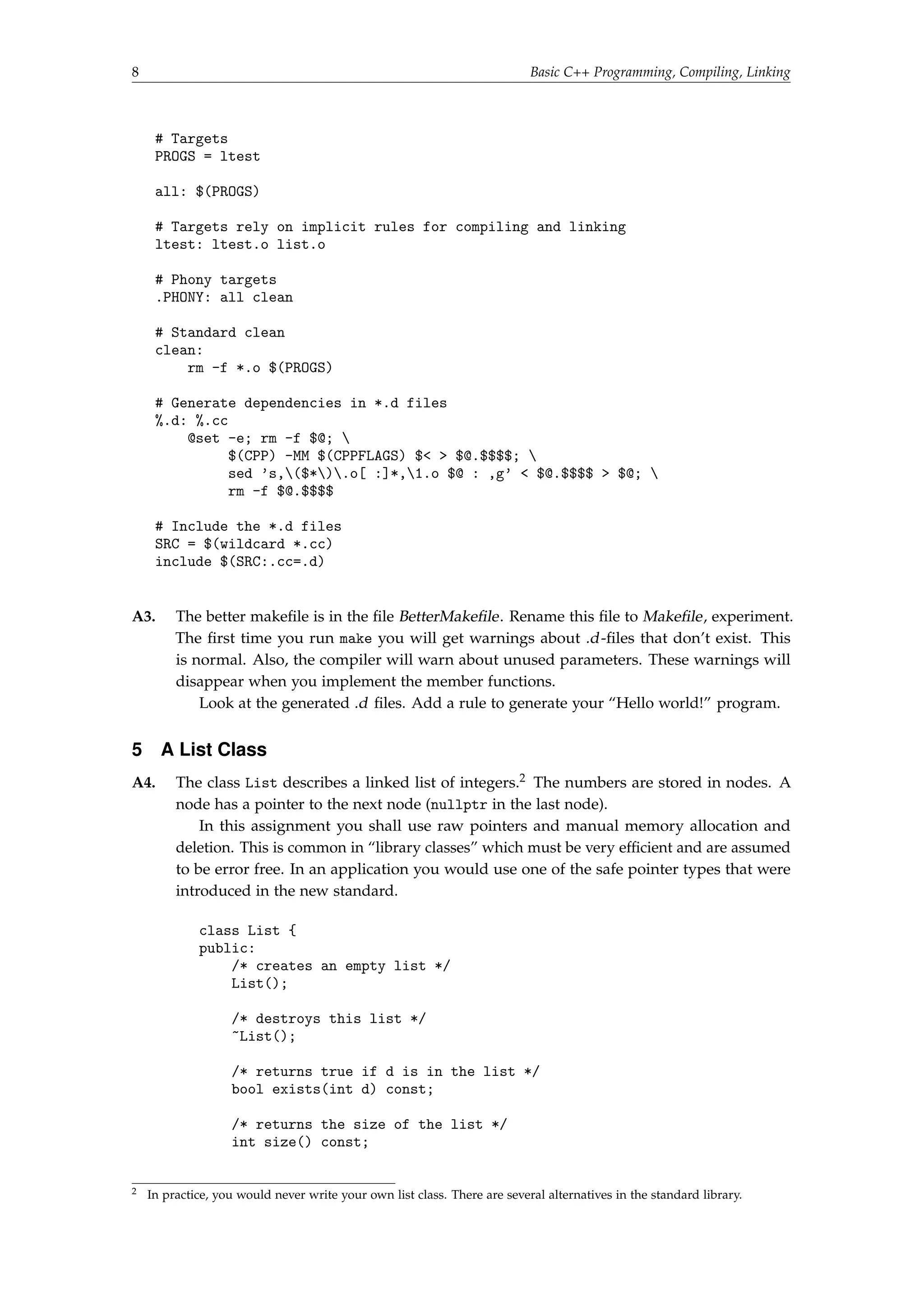 8 Basic C++ Programming, Compiling, Linking 
# Targets 
PROGS = ltest 
all: $(PROGS) 
# Targets rely on implicit rules for compiling and linking 
ltest: ltest.o list.o 
# Phony targets 
.PHONY: all clean 
# Standard clean 
clean: 
rm -f *.o $(PROGS) 
# Generate dependencies in *.d files 
%.d: %.cc 
@set -e; rm -f $@;  
$(CPP) -MM $(CPPFLAGS) $  $@.$$$$;  
sed 's,($*).o[ :]*,1.o $@ : ,g'  $@.$$$$  $@;  
rm -f $@.$$$$ 
# Include the *.d files 
SRC = $(wildcard *.cc) 
include $(SRC:.cc=.d) 
A3. The better makefile is in the file BetterMakefile. Rename this file to Makefile, experiment. 
The first time you run make you will get warnings about .d -files that don’t exist. This 
is normal. Also, the compiler will warn about unused parameters. These warnings will 
disappear when you implement the member functions. 
Look at the generated .d files. Add a rule to generate your “Hello world!” program. 
5 A List Class 
A4. The class List describes a linked list of integers.2 The numbers are stored in nodes. A 
node has a pointer to the next node (nullptr in the last node). 
In this assignment you shall use raw pointers and manual memory allocation and 
deletion. This is common in “library classes” which must be very efficient and are assumed 
to be error free. In an application you would use one of the safe pointer types that were 
introduced in the new standard. 
class List { 
public: 
/* creates an empty list */ 
List(); 
/* destroys this list */ 
~List(); 
/* returns true if d is in the list */ 
bool exists(int d) const; 
/* returns the size of the list */ 
int size() const; 
2 In practice, you would never write your own list class. There are several alternatives in the standard library. 
 