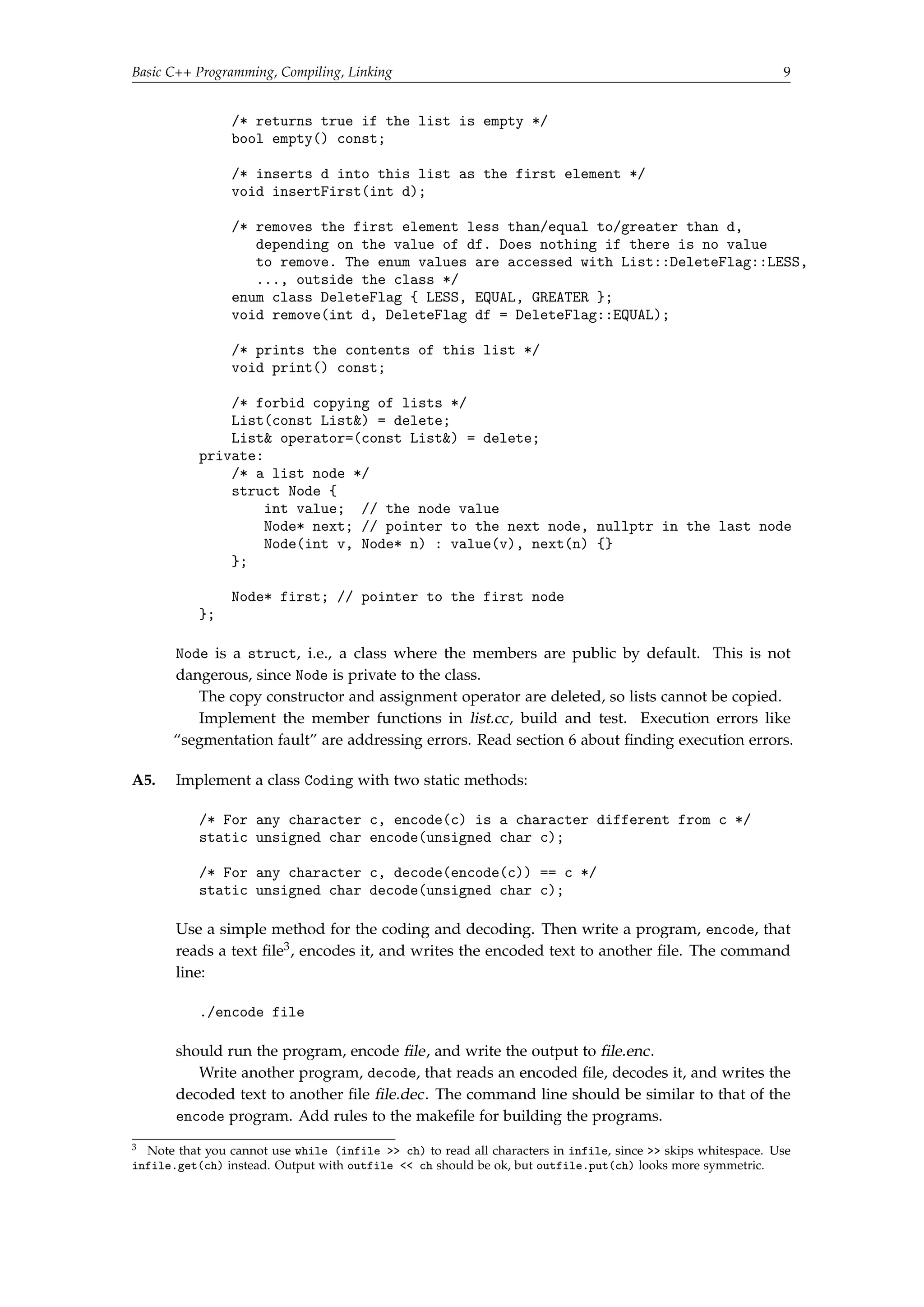 Basic C++ Programming, Compiling, Linking 9 
/* returns true if the list is empty */ 
bool empty() const; 
/* inserts d into this list as the first element */ 
void insertFirst(int d); 
/* removes the first element less than/equal to/greater than d, 
depending on the value of df. Does nothing if there is no value 
to remove. The enum values are accessed with List::DeleteFlag::LESS, 
..., outside the class */ 
enum class DeleteFlag { LESS, EQUAL, GREATER }; 
void remove(int d, DeleteFlag df = DeleteFlag::EQUAL); 
/* prints the contents of this list */ 
void print() const; 
/* forbid copying of lists */ 
List(const List) = delete; 
List operator=(const List) = delete; 
private: 
/* a list node */ 
struct Node { 
int value; // the node value 
Node* next; // pointer to the next node, nullptr in the last node 
Node(int v, Node* n) : value(v), next(n) {} 
}; 
Node* first; // pointer to the first node 
}; 
Node is a struct, i.e., a class where the members are public by default. This is not 
dangerous, since Node is private to the class. 
The copy constructor and assignment operator are deleted, so lists cannot be copied. 
Implement the member functions in list.cc, build and test. Execution errors like 
“segmentation fault” are addressing errors. Read section 6 about finding execution errors. 
A5. Implement a class Coding with two static methods: 
/* For any character c, encode(c) is a character different from c */ 
static unsigned char encode(unsigned char c); 
/* For any character c, decode(encode(c)) == c */ 
static unsigned char decode(unsigned char c); 
Use a simple method for the coding and decoding. Then write a program, encode, that 
reads a text file3, encodes it, and writes the encoded text to another file. The command 
line: 
./encode file 
should run the program, encode file, and write the output to file.enc. 
Write another program, decode, that reads an encoded file, decodes it, and writes the 
decoded text to another file file.dec. The command line should be similar to that of the 
encode program. Add rules to the makefile for building the programs. 
3 Note that you cannot use while (infile  ch) to read all characters in infile, since  skips whitespace. Use 
infile.get(ch) instead. Output with outfile  ch should be ok, but outfile.put(ch) looks more symmetric. 
 