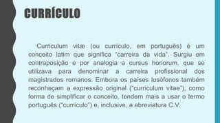 CURRÍCULO
Curriculum vitæ (ou currículo, em português) é um
conceito latim que significa “carreira da vida”. Surgiu em
contraposição e por analogia a cursus honorum, que se
utilizava para denominar a carreira profissional dos
magistrados romanos. Embora os países lusófonos também
reconheçam a expressão original (“curriculum vitae”), como
forma de simplificar o conceito, tendem mais a usar o termo
português (“currículo”) e, inclusive, a abreviatura C.V.
 