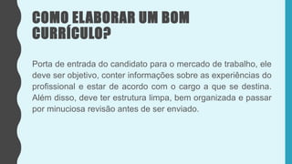 COMO ELABORAR UM BOM
CURRÍCULO?
Porta de entrada do candidato para o mercado de trabalho, ele
deve ser objetivo, conter informações sobre as experiências do
profissional e estar de acordo com o cargo a que se destina.
Além disso, deve ter estrutura limpa, bem organizada e passar
por minuciosa revisão antes de ser enviado.
 