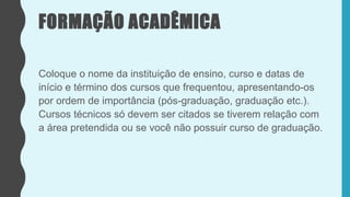 FORMAÇÃO ACADÊMICA
Coloque o nome da instituição de ensino, curso e datas de
início e término dos cursos que frequentou, apresentando-os
por ordem de importância (pós-graduação, graduação etc.).
Cursos técnicos só devem ser citados se tiverem relação com
a área pretendida ou se você não possuir curso de graduação.
 