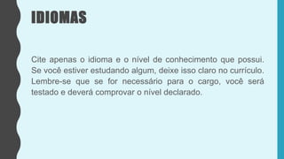 IDIOMAS
Cite apenas o idioma e o nível de conhecimento que possui.
Se você estiver estudando algum, deixe isso claro no currículo.
Lembre-se que se for necessário para o cargo, você será
testado e deverá comprovar o nível declarado.
 