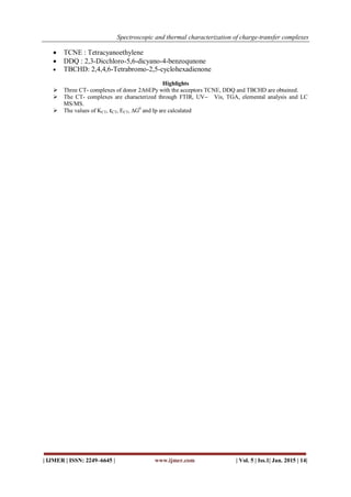Spectroscopic and thermal characterization of charge-transfer complexes
| IJMER | ISSN: 2249–6645 | www.ijmer.com | Vol. 5 | Iss.1| Jan. 2015 | 14|
 TCNE : Tetracyanoethylene
 DDQ : 2,3-Dicchloro-5,6-dicyano-4-benzoqunone
 TBCHD: 2,4,4,6-Tetrabromo-2,5-cyclohexadienone
Highlights
 Three CT- complexes of donor 2A6EPy with the acceptors TCNE, DDQ and TBCHD are obtained.
 The CT- complexes are characterized through FTIR, UV ̶ Vis, TGA, elemental analysis and LC
MS/MS.
 The values of KCT, εCT, ECT, ∆G0
and Ip are calculated
 