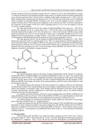 Spectroscopic and thermal characterization of charge-transfer complexes
| IJMER | ISSN: 2249–6645 | www.ijmer.com | Vol. 5 | Iss.1| Jan. 2015 | 5|
with the calculated value for the molecular weight of the CT- complex of 378.3 g. The found difference of about
1.1 between the observed and calculated molecular weight value is acceptable within the allowed experimental
errors. The mass spectrum (Fig. 9 A) also shows a number of other peaks; the peak at m/z = 106.1 is for the
donor 2A6EPy losing a methyl group (A), the peak at m/z 123.1 is for the mass of the donor (122.17 calculated)
which is probably a protonated 2A6EPy. The peak at m/z 187.2 is for the fragment C10H10N4 (C19H10N10 /
complex formula), the m/z 224.2 is the mass of fragment C12H12N5 and the m/z 256.2 is the mass equivalent to
two molecules of the acceptor TCNE (m/z 256.18 calculated) and m/z 315.2 is for the fragment C16H10N8
(C19H10N10 / complex formula).
The mass spectrum (Fig.9 B) for the complex [(2A6EPy)2(DDQ)] in the region m/z = 100- 480 is
showing the molecular ion M+
as a short peak at m/z = 470.2.0 very close to the calculated value for the
molecular weight of that complex of 471.29 g. The peak at m/z = 106.1 is for the donor 2A6EPy losing a methyl
group (A), the peak at m/z 123.1 is for one molecule of donor (122.17 calculated), the peak at m/z 138.1 is for
fragment C8H13N2 (C22H20N6Cl2O2 / complex formula), at m/z 200.1 is for the cation of 2,3-dichloro-6-cyano-
1,4-benzoquinone (200 calculated) (B) and the peak at m/z 270.2 is for the fragment (C15H20N5).
The mass spectrum (Fig.9 C) for the complex [(2A4EPy)2(TBCHD)] in the region m/z = 100 – 900 is
showing the molecular ion M+
as a medium peak at m/z = 897.1 in a good agreement with the calculated value
for the molecular weight of that complex of 898.26 g. The peak at m/z 106.1 is for the donor (2A4EPy) losing a
methyl group (A), the peak at m/z 123.1is for one molecule of donor (122.17 calculated) (A), m/z 137.1 is for
fragment (C8H13N2), the peak at m/z 407.1 is for the acceptor cation [TBCHD]+
(C) and m/z 506.9 is for the
fragment C28H42N8O (C34H42N8Br4O / complex formula).
NC
H
H
NH2
O
O
Cl
Cl
CN
O
Br
BrBr
Br
(A), m/z 106 (B), m/z 200 n (C), m/z 407
3.5. IR spectral studies
The infrared absorption spectra of the donor 2-amino-6-ethylpyridine and the formed CT-complexes
[(2A6EPy)(TCNE)2], [(2A6EPy)2(DDQ)] and [(2A6EPy)4(TBCHD)] are shown in Fig.10. The infrared band
assignments are given in Table 2. These assignments are based on the comparison of the spectra of the formed
products with the spectra of the free reactants, the donor 2-amino-6-ethylpyridine and the acceptors TCNE,
DDQ and TBCHD. Interestingly, the spectra of the reaction products contain the main infrared bands for both
the reactants in each case.
This strongly supports the formation of the donor-acceptor CT- complexes. However, the absorptions
of 2A6EPy and acceptors in the formed products show same changes in band intensities and in some cases small
shifts in the frequency wavenumber values. These changes could be understood on the basis of the expected
symmetry and electronic structure modifications in both donor and acceptor units in the formed products
compared with those of the free molecules.
For example, the ν(N-H) vibrations of the free 2-amino-6-ethylpyridine in [(2A6EPy) 2 (DDQ)] has two
strong absorptions at 3327 and 3181 cm-1
while in the [(2A6EPy) (TCNE)2], one weak absorption is observed at
3192 cm-1
and in [(2A6EPy)4(TBCHD)], two strong absorptions are observed at 3326 and 3181 cm-1.
The outlined changes in ν (N-H) upon complexation clearly support the involvement of the nitrogen
atoms of the donor 2A6EPy in the CT – interaction process.
It might also indicate here that ν(C≡N) vibrations of the acceptors TCNE and DDQ show some changes
particularly in terms of band wavenumber values upon complexation. The ν(C≡N) vibrations for free TCNE are
observed as a doublet at 2196 and 2182 cm-1
and for free DDQ at 2203 cm-1
. These vibrations occur at 2181,
2148 and 2132 cm-1
in the spectrum of [(2A6EPy)(TCNE)2] and at 2202 cm-1
in the spectrum of [(2A6EPy)
2(DDQ)] complexes.
3.6. Thermal studies
Thermal analysis (TG and DTG) were carried out under a nitrogen gas flow (20 ml min-1
) within a
temperature range 30 – 950 0
C and heating rate 10 0
C min-1
to confirm the proposed formula and structure for
the obtained CT- complexes. Figs. 11 (A), (B) and (C) show the thermograms of [(2A6EPy)(TCNE)2],
 