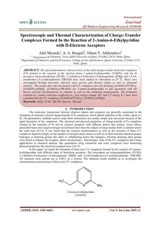 International
OPEN ACCESS Journal
Of Modern Engineering Research (IJMER)
| IJMER | ISSN: 2249–6645 | www.ijmer.com | Vol. 5 | Iss.1| Jan. 2015 | 1|
Spectroscopic and Thermal Characterization of Charge-Transfer
Complexes Formed In the Reaction of 2-Amino-6-Ethylpyridine
with Π-Electron Acceptors
Adel Mostafa1
, A. A. Bengali2
, Siham Y. AlQaradawi3
1,2,
Department of Chemistry, Texas A&M University at Qatar, P.O.Box 23874, Doha, Qatar.
3
Department of Chemistry and Earth Sciences, College of Arts and Sciences, Qatar University, P.O Box 2713,
Doha, Qatar,
I. INTRODUCTION
The molecular interactions between electron donors and acceptors are generally associated in the
formation of intensely colored charge-transfer (CT) complexes which absorb radiation in the visible region [1-
8]. The photometric methods used to study these interactions are usually simple and convenient because of the
rapid formation of the complexes. The chemical and physical properties of charge-transfer (CT) complexes
formed by the reactions of π- and σ- electron acceptors with different donors like amines, crown ethers,
polysulfur bases and oxygen-nitrogen mixed bases have been the subject of many studies both in solution and in
the solid state [9-13]. It was found that the reaction stoichiometries as well as the structure of these CT-
complexes depend strongly on the number of nitrogen donor atoms as well as on their terminal attached groups,
hydrogen or donating groups like alkyl or withdrawing atoms like halogens. Electron donating alkyl groups
were found to enhance the acceptor: donor stoichiometry. Interestingly, most of the CT- complexes have many
applications in chemical analysis like quantitative drug estimation and some complexes have interesting
physical properties like electrical conductivities [14-17].
In this paper, we report the formation of three new CT- complexes formed by the reaction of 2-amino-
6-ethylpyridine with different types of π-electron acceptors. The π-acceptors are tetracyanoethylene (TCNE),
2,3-dichloro-5,6-dicyano-1,4-benzoquinone (DDQ) and 2,4,4,6-tetrabromo-2,5-cyclohexadienone (TBCHD).
All reactions were carried out in CHCl3 as a solvent. The obtained results enabled us to investigate the
stoichiometries and structure of these new CT- complexes.
N NH2
H3C
2-Amino-6-ethylpyridine
(2A6EPy)
ABSTRACT: The spectrophotometric characteristics of the solid charge-transfer molecular complexes
(CT) formed in the reaction of the electron donor 2-amino-6-ethylpyridine (2A6EPy) with the π-
acceptors tetracyanoethylene (TCNE), 2,3-dichloro-5,6-dicyano-1,4-benzoquinone (DDQ) and 2,4,4,6-
tetrabromo-2,5-cyclohexadienone (TBCHD) have been studied in chloroform at 25 0
C. These were
investigated through electronic, infrared, mass spectra and thermal studies as well as elemental
analysis. The results show that the formed solid CT- complexes have the formulas [(2A6EPy)(TCNE)2],
[(2A6EPy)2(DDQ)], [(2A6EPy)4(TBCHD)] for 2-amino-6-ethylpyridine in full agreement with the
known reaction stoichiometries in solution as well as the elemental measurements. The formation
constant kCT, molar extinction coefficient εCT, free energy change ∆G0
and CT energy ECT have been
calculated for the CT- complexes [(2A6EPy)(TCNE)2], [(2A6EPy)2(DDQ)].
Keywords: DDQ, TCNE, TBCHD, Spectra, Thermal.
 