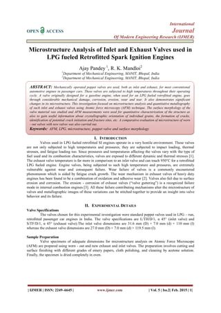 International
OPEN ACCESS Journal
Of Modern Engineering Research (IJMER)
| IJMER | ISSN: 2249–6645 | www.ijmer.com | Vol. 5 | Iss.2| Feb. 2015 | 1|
Microstructure Analysis of Inlet and Exhaust Valves used in
LPG fueled Retrofitted Spark Ignition Engines
Ajay Pandey 1
, R. K. Mandloi2
1
Department of Mechanical Engineering, MANIT, Bhopal, India
2
Department of Mechanical Engineering, MANIT, Bhopal, India
I. INTRODUCTION
Valves used in LPG fueled retrofitted SI engines operate in a very hostile environment. These valves
are not only subjected to high temperatures and pressures; they are subjected to impact loading, thermal
stresses, and fatigue loading too. Since pressures and temperatures affecting the valves vary with the type of
fuel used and its combustion characteristics, valves are exposed to different dynamic and thermal stresses [1].
The exhaust valve temperature is far more in comparison to an inlet valve and can touch 950°C for a retrofitted
LPG fueled engine. Engine valves, being subjected to such high temperature and pressures, are extremely
vulnerable against wear and consequent failure. Wear failure of valves is a commonly encountered
phenomenon which is aided by fatigue crack growth. The wear mechanism in exhaust valves of heavy duty
engines has been found to be a combination of oxidation and adhesive wear [2]. Valves also fail due to surface
erosion and corrosion. The erosion - corrosion of exhaust valves (“valve guttering”) is a recognized failure
mode in internal combustion engines [3]. All these failure contributing mechanisms alter the microstructure of
valves and metallographic images of these variations can be stitched together to provide an insight into valve
behavior and its failure.
II. EXPERIMENTAL DETAILS
Valve Specifications
The valves chosen for this experimental investigation were standard poppet valves used in LPG – run,
retrofitted passenger car engines in India. The valve specifications are L/TH/D/1, α 45° (inlet valve) and
S/TF/D/1, α 45° (exhaust valve).The inlet valve dimensions are 31.6 mm (D) × 7.0 mm (d) × 110 mm (l)
whereas the exhaust valve dimensions are 27.0 mm (D) × 7.0 mm (d) × 119.5 mm (l).
Sample Preparation
Valve specimens of adequate dimensions for microstructure analysis on Atomic Force Microscope
(AFM) are prepared using worn - out and new exhaust and inlet valves. The preparation involves cutting and
surface finishing with different grades of emery papers, cloth polishing, and cleaning by acetone solution.
Finally, the specimen is dried completely in oven.
ABSTRACT: Mechanically operated poppet valves are used, both as inlet and exhaust, for most conventional
automotive engines in passenger cars. These valves are subjected to high temperatures throughout their operating
cycle. A valve originally designed for a gasoline engine, when used for an LPG fueled retrofitted engine, goes
through considerable mechanical damage, corrosion, erosion, wear and tear. It also demonstrates significant
changes in its microstructure. This investigation focused on microstructure analysis and quantitative metallography
of such inlet and exhaust valves using Atomic force microscopy (AFM) technique. The surface morphology of the
valve material was studied and AFM measurements were used for quantitative characterization of the structure as
also to gain useful information about crystallographic orientation of individual grains, the formation of cracks,
identification of potential crack initiation and fracture sites, etc. A comparative evaluation of microstructure of worn
- out valves with new valves was also carried out.
Keywords: AFM, LPG, microstructure, poppet valve and surface morphology
 