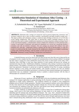 International
OPEN ACCESS Journal
Of Modern Engineering Research (IJMER)
| IJMER | ISSN: 2249–6645 | www.ijmer.com | Vol. 5 | Iss.2| Feb. 2015 | 1|
Solidification Simulation of Aluminum Alloy Casting – A
Theoretical and Experimental Approach
S. Ferhathullah Hussainy1
, M. Viquar Mohiuddin2
, P. Laxminarayana3
S. Sundarrajan4
1,2
Mechanical Engineering Department, MJCET, India
3
Mechanical Engineering Department, Osmania University, India
4
National Institute of Technology - Trichy, India
I. Introduction
A detailed literature survey has shown that even after having more than fifty years of data and the use
of computers to solve complex heat flow in mould, still manufacturing a critical casting is difficult. An attempt
has been made to imitate the actual solidification process that occurs in sand mould. In this study, A356 -
Aluminum alloy (AlSi7Mg) is used since large quantities of sand castings and gravity die castings are
manufactured using this alloy. Solidification simulation of aluminum alloy casting is carried out using finite
element analysis. The problem is assumed to be a two-dimensional axis symmetric transient heat transfer with
latent heat generation. Simulation is carried out to study the capability of heat flow in casting, considering
thermal resistance at the casting and mould interface, with interface resistance and with out interface
resistance. The theoretical formulation and analysis is carried out by finite element techniques and comparative
experimental tests are conducted. Temperature history is plotted at selected locations with the help of
thermocouples for verification of results.
II. Background
During past 50 years, significant work has been done in the area of producing sound aluminum alloy
castings [1-5], computer application in casting technology [6-10], theoretical heat transfer [11-15, 31]and its
application to model casting solidification. Few analytical solutions are available to solve solidification
problems and are limited to simple geometries. Therefore various numerical methods, such as finite difference
[16-20], finite element [21-25] and boundary element methods [26, 27] have been widely applied with their
own limitations for modeling of heat flow, fluid flow and thermal stress during solidification. Some of the
numerical simulations are presented in the references at the end.
A major complexity of solidification process is release of latent heat of solidification during phase
change, which occurs at the fixed melting temperature (in pure metal) or at the mushy zone (in alloy)
depending upon the material used. Among different techniques that have been proposed to handle latent
heat, the enthalpy method [24, 28-30] and modified specific heat method [31] are perhaps the most widely used
in practical casting solidification modeling. Su and Tsai [30] have shown through experimentation, how latent
heat is released during alloy solidification which was neglected in previous studies. Usually in the literature,
ABSTRACT: Aluminium alloy castings are extensively used in general engineering, automotive and
aerospace industries due to their excellent castability, machinability and high strength-to-weight ratio.
The major problem with aluminium castings is relatively high shrinkage of between 3.5 to 8.5% that
occurs during solidification. This study aims to theoretically analyze shrinkage behavior of cast
aluminium alloy and to conduct solidification simulation of casting using finite element technique based
on the experimental findings. A detailed finite element solidification simulation of A356 aluminum alloy
casting in sand mould is performed, and numerical simulations are carried out considering interface
resistance and with out interface resistance. Few test castings are poured with ordinary riser and
insulated riser, and time - temperature history is plotted with the help of thermocouples to verify the
results. It is observed that the results obtained by the solidification simulation are helpful in optimizing
casting yield, predicting shrinkage, reducing number of trials and rejections.
Keywords: Aluminium, Casting, Shrinkage, Solidification and Simulation.
 