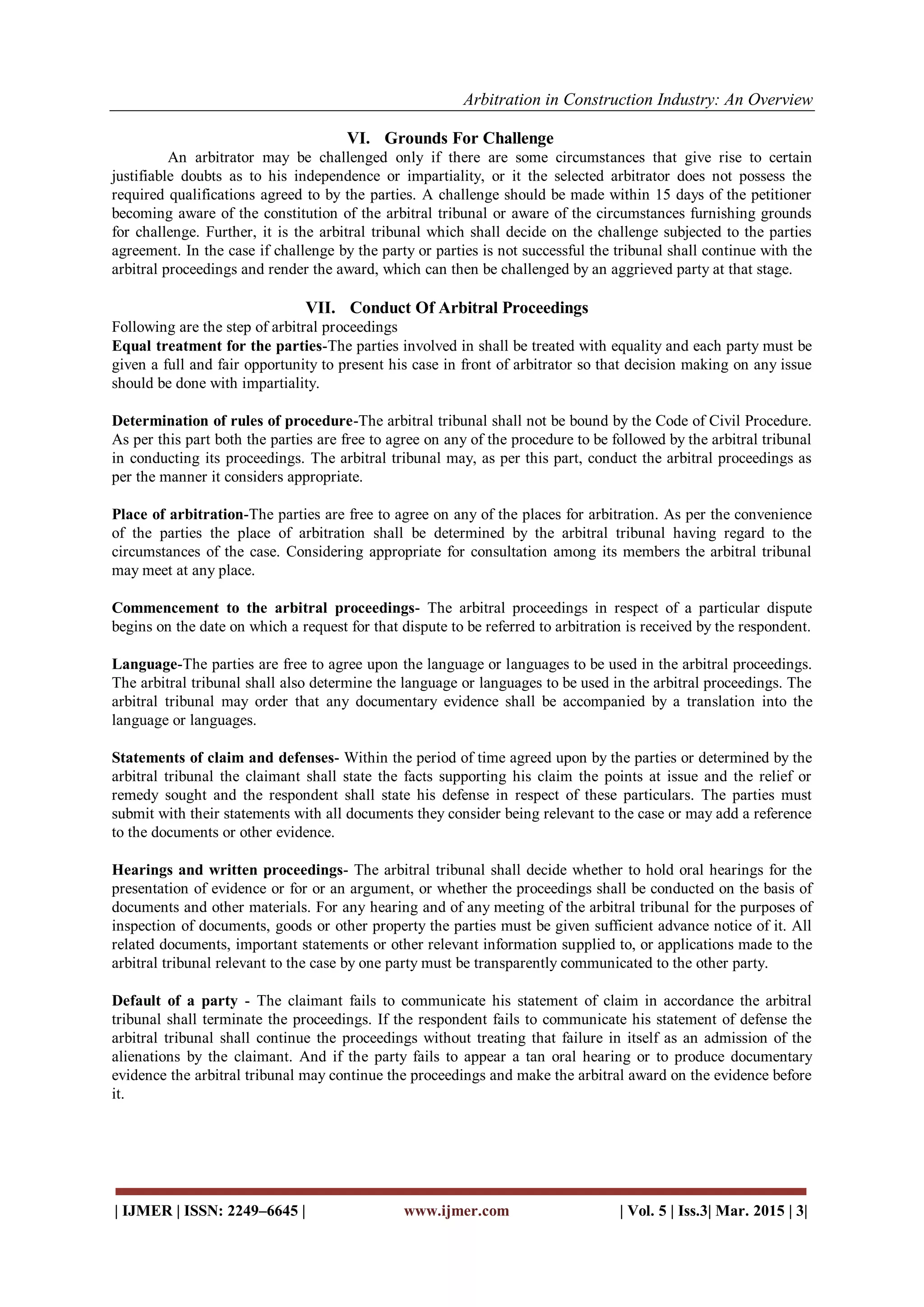 Arbitration in Construction Industry: An Overview
| IJMER | ISSN: 2249–6645 | www.ijmer.com | Vol. 5 | Iss.3| Mar. 2015 | 3|
VI. Grounds For Challenge
An arbitrator may be challenged only if there are some circumstances that give rise to certain
justifiable doubts as to his independence or impartiality, or it the selected arbitrator does not possess the
required qualifications agreed to by the parties. A challenge should be made within 15 days of the petitioner
becoming aware of the constitution of the arbitral tribunal or aware of the circumstances furnishing grounds
for challenge. Further, it is the arbitral tribunal which shall decide on the challenge subjected to the parties
agreement. In the case if challenge by the party or parties is not successful the tribunal shall continue with the
arbitral proceedings and render the award, which can then be challenged by an aggrieved party at that stage.
VII. Conduct Of Arbitral Proceedings
Following are the step of arbitral proceedings
Equal treatment for the parties-The parties involved in shall be treated with equality and each party must be
given a full and fair opportunity to present his case in front of arbitrator so that decision making on any issue
should be done with impartiality.
Determination of rules of procedure-The arbitral tribunal shall not be bound by the Code of Civil Procedure.
As per this part both the parties are free to agree on any of the procedure to be followed by the arbitral tribunal
in conducting its proceedings. The arbitral tribunal may, as per this part, conduct the arbitral proceedings as
per the manner it considers appropriate.
Place of arbitration-The parties are free to agree on any of the places for arbitration. As per the convenience
of the parties the place of arbitration shall be determined by the arbitral tribunal having regard to the
circumstances of the case. Considering appropriate for consultation among its members the arbitral tribunal
may meet at any place.
Commencement to the arbitral proceedings- The arbitral proceedings in respect of a particular dispute
begins on the date on which a request for that dispute to be referred to arbitration is received by the respondent.
Language-The parties are free to agree upon the language or languages to be used in the arbitral proceedings.
The arbitral tribunal shall also determine the language or languages to be used in the arbitral proceedings. The
arbitral tribunal may order that any documentary evidence shall be accompanied by a translation into the
language or languages.
Statements of claim and defenses- Within the period of time agreed upon by the parties or determined by the
arbitral tribunal the claimant shall state the facts supporting his claim the points at issue and the relief or
remedy sought and the respondent shall state his defense in respect of these particulars. The parties must
submit with their statements with all documents they consider being relevant to the case or may add a reference
to the documents or other evidence.
Hearings and written proceedings- The arbitral tribunal shall decide whether to hold oral hearings for the
presentation of evidence or for or an argument, or whether the proceedings shall be conducted on the basis of
documents and other materials. For any hearing and of any meeting of the arbitral tribunal for the purposes of
inspection of documents, goods or other property the parties must be given sufficient advance notice of it. All
related documents, important statements or other relevant information supplied to, or applications made to the
arbitral tribunal relevant to the case by one party must be transparently communicated to the other party.
Default of a party - The claimant fails to communicate his statement of claim in accordance the arbitral
tribunal shall terminate the proceedings. If the respondent fails to communicate his statement of defense the
arbitral tribunal shall continue the proceedings without treating that failure in itself as an admission of the
alienations by the claimant. And if the party fails to appear a tan oral hearing or to produce documentary
evidence the arbitral tribunal may continue the proceedings and make the arbitral award on the evidence before
it.
 