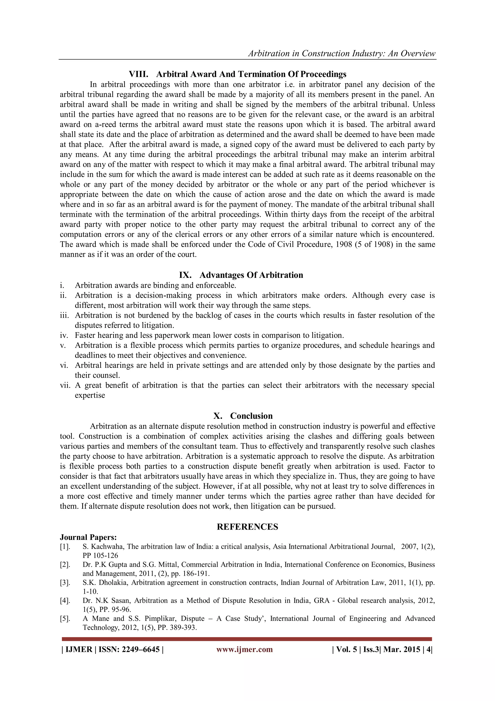 Arbitration in Construction Industry: An Overview
| IJMER | ISSN: 2249–6645 | www.ijmer.com | Vol. 5 | Iss.3| Mar. 2015 | 4|
VIII. Arbitral Award And Termination Of Proceedings
In arbitral proceedings with more than one arbitrator i.e. in arbitrator panel any decision of the
arbitral tribunal regarding the award shall be made by a majority of all its members present in the panel. An
arbitral award shall be made in writing and shall be signed by the members of the arbitral tribunal. Unless
until the parties have agreed that no reasons are to be given for the relevant case, or the award is an arbitral
award on a-reed terms the arbitral award must state the reasons upon which it is based. The arbitral award
shall state its date and the place of arbitration as determined and the award shall be deemed to have been made
at that place. After the arbitral award is made, a signed copy of the award must be delivered to each party by
any means. At any time during the arbitral proceedings the arbitral tribunal may make an interim arbitral
award on any of the matter with respect to which it may make a final arbitral award. The arbitral tribunal may
include in the sum for which the award is made interest can be added at such rate as it deems reasonable on the
whole or any part of the money decided by arbitrator or the whole or any part of the period whichever is
appropriate between the date on which the cause of action arose and the date on which the award is made
where and in so far as an arbitral award is for the payment of money. The mandate of the arbitral tribunal shall
terminate with the termination of the arbitral proceedings. Within thirty days from the receipt of the arbitral
award party with proper notice to the other party may request the arbitral tribunal to correct any of the
computation errors or any of the clerical errors or any other errors of a similar nature which is encountered.
The award which is made shall be enforced under the Code of Civil Procedure, 1908 (5 of 1908) in the same
manner as if it was an order of the court.
IX. Advantages Of Arbitration
i. Arbitration awards are binding and enforceable.
ii. Arbitration is a decision-making process in which arbitrators make orders. Although every case is
different, most arbitration will work their way through the same steps.
iii. Arbitration is not burdened by the backlog of cases in the courts which results in faster resolution of the
disputes referred to litigation.
iv. Faster hearing and less paperwork mean lower costs in comparison to litigation.
v. Arbitration is a flexible process which permits parties to organize procedures, and schedule hearings and
deadlines to meet their objectives and convenience.
vi. Arbitral hearings are held in private settings and are attended only by those designate by the parties and
their counsel.
vii. A great benefit of arbitration is that the parties can select their arbitrators with the necessary special
expertise
X. Conclusion
Arbitration as an alternate dispute resolution method in construction industry is powerful and effective
tool. Construction is a combination of complex activities arising the clashes and differing goals between
various parties and members of the consultant team. Thus to effectively and transparently resolve such clashes
the party choose to have arbitration. Arbitration is a systematic approach to resolve the dispute. As arbitration
is flexible process both parties to a construction dispute benefit greatly when arbitration is used. Factor to
consider is that fact that arbitrators usually have areas in which they specialize in. Thus, they are going to have
an excellent understanding of the subject. However, if at all possible, why not at least try to solve differences in
a more cost effective and timely manner under terms which the parties agree rather than have decided for
them. If alternate dispute resolution does not work, then litigation can be pursued.
REFERENCES
Journal Papers:
[1]. S. Kachwaha, The arbitration law of India: a critical analysis, Asia International Arbitrational Journal, 2007, 1(2),
PP 105-126
[2]. Dr. P.K Gupta and S.G. Mittal, Commercial Arbitration in India, International Conference on Economics, Business
and Management, 2011, (2), pp. 186-191.
[3]. S.K. Dholakia, Arbitration agreement in construction contracts, Indian Journal of Arbitration Law, 2011, 1(1), pp.
1-10.
[4]. Dr. N.K Sasan, Arbitration as a Method of Dispute Resolution in India, GRA - Global research analysis, 2012,
1(5), PP. 95-96.
[5]. A Mane and S.S. Pimplikar, Dispute – A Case Study’, International Journal of Engineering and Advanced
Technology, 2012, 1(5), PP. 389-393.
 