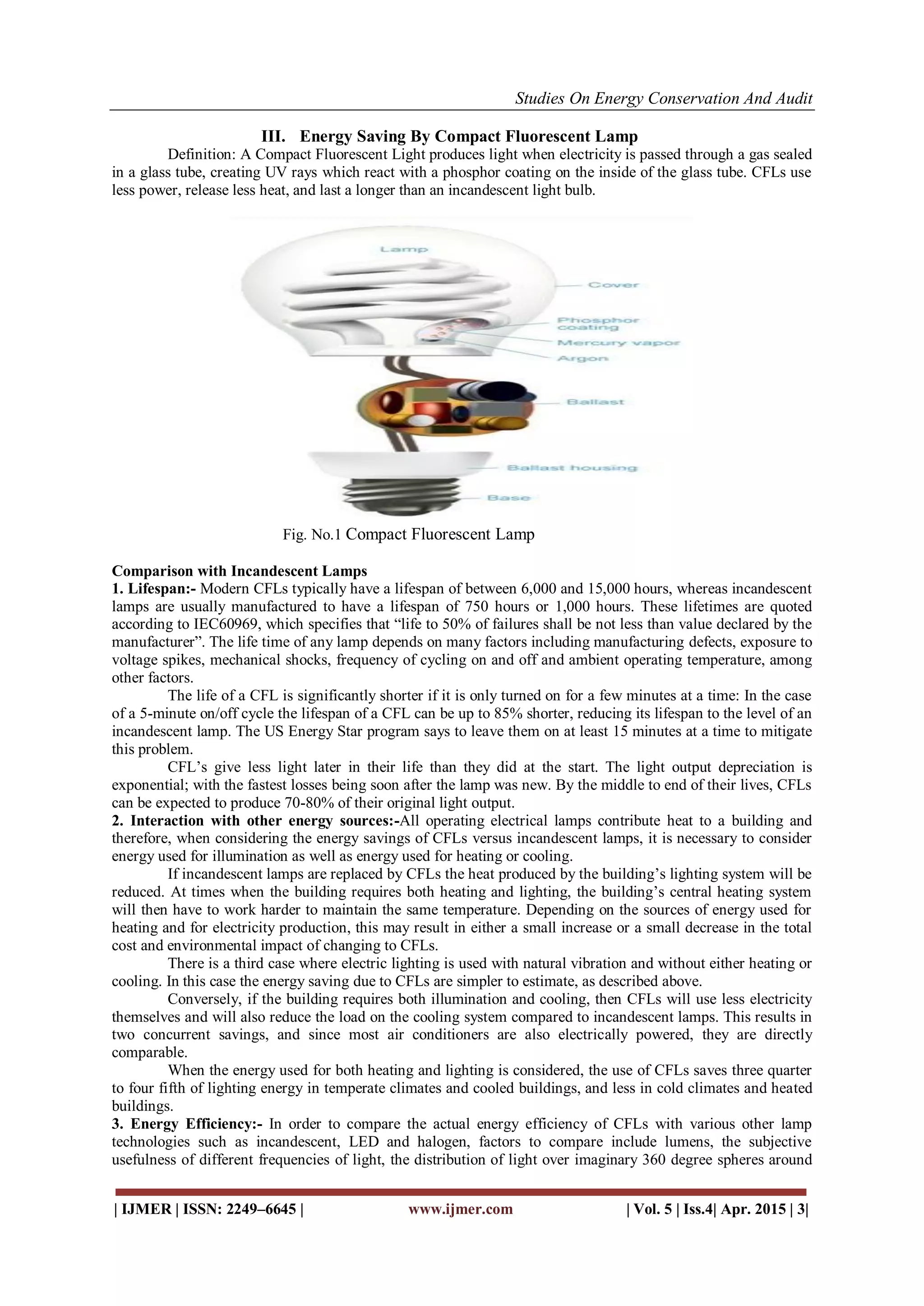 Studies On Energy Conservation And Audit
| IJMER | ISSN: 2249–6645 | www.ijmer.com | Vol. 5 | Iss.4| Apr. 2015 | 3|
III. Energy Saving By Compact Fluorescent Lamp
Definition: A Compact Fluorescent Light produces light when electricity is passed through a gas sealed
in a glass tube, creating UV rays which react with a phosphor coating on the inside of the glass tube. CFLs use
less power, release less heat, and last a longer than an incandescent light bulb.
Fig. No.1 Compact Fluorescent Lamp
Comparison with Incandescent Lamps
1. Lifespan:- Modern CFLs typically have a lifespan of between 6,000 and 15,000 hours, whereas incandescent
lamps are usually manufactured to have a lifespan of 750 hours or 1,000 hours. These lifetimes are quoted
according to IEC60969, which specifies that “life to 50% of failures shall be not less than value declared by the
manufacturer”. The life time of any lamp depends on many factors including manufacturing defects, exposure to
voltage spikes, mechanical shocks, frequency of cycling on and off and ambient operating temperature, among
other factors.
The life of a CFL is significantly shorter if it is only turned on for a few minutes at a time: In the case
of a 5-minute on/off cycle the lifespan of a CFL can be up to 85% shorter, reducing its lifespan to the level of an
incandescent lamp. The US Energy Star program says to leave them on at least 15 minutes at a time to mitigate
this problem.
CFL’s give less light later in their life than they did at the start. The light output depreciation is
exponential; with the fastest losses being soon after the lamp was new. By the middle to end of their lives, CFLs
can be expected to produce 70-80% of their original light output.
2. Interaction with other energy sources:-All operating electrical lamps contribute heat to a building and
therefore, when considering the energy savings of CFLs versus incandescent lamps, it is necessary to consider
energy used for illumination as well as energy used for heating or cooling.
If incandescent lamps are replaced by CFLs the heat produced by the building’s lighting system will be
reduced. At times when the building requires both heating and lighting, the building’s central heating system
will then have to work harder to maintain the same temperature. Depending on the sources of energy used for
heating and for electricity production, this may result in either a small increase or a small decrease in the total
cost and environmental impact of changing to CFLs.
There is a third case where electric lighting is used with natural vibration and without either heating or
cooling. In this case the energy saving due to CFLs are simpler to estimate, as described above.
Conversely, if the building requires both illumination and cooling, then CFLs will use less electricity
themselves and will also reduce the load on the cooling system compared to incandescent lamps. This results in
two concurrent savings, and since most air conditioners are also electrically powered, they are directly
comparable.
When the energy used for both heating and lighting is considered, the use of CFLs saves three quarter
to four fifth of lighting energy in temperate climates and cooled buildings, and less in cold climates and heated
buildings.
3. Energy Efficiency:- In order to compare the actual energy efficiency of CFLs with various other lamp
technologies such as incandescent, LED and halogen, factors to compare include lumens, the subjective
usefulness of different frequencies of light, the distribution of light over imaginary 360 degree spheres around
 