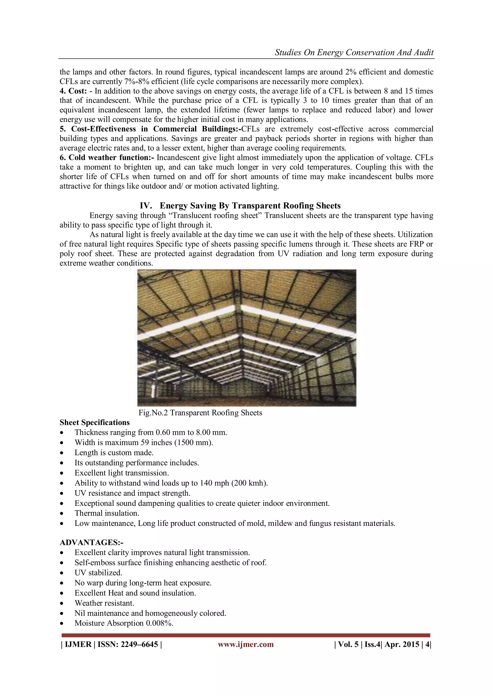 Studies On Energy Conservation And Audit
| IJMER | ISSN: 2249–6645 | www.ijmer.com | Vol. 5 | Iss.4| Apr. 2015 | 4|
the lamps and other factors. In round figures, typical incandescent lamps are around 2% efficient and domestic
CFLs are currently 7%-8% efficient (life cycle comparisons are necessarily more complex).
4. Cost: - In addition to the above savings on energy costs, the average life of a CFL is between 8 and 15 times
that of incandescent. While the purchase price of a CFL is typically 3 to 10 times greater than that of an
equivalent incandescent lamp, the extended lifetime (fewer lamps to replace and reduced labor) and lower
energy use will compensate for the higher initial cost in many applications.
5. Cost-Effectiveness in Commercial Buildings:-CFLs are extremely cost-effective across commercial
building types and applications. Savings are greater and payback periods shorter in regions with higher than
average electric rates and, to a lesser extent, higher than average cooling requirements.
6. Cold weather function:- Incandescent give light almost immediately upon the application of voltage. CFLs
take a moment to brighten up, and can take much longer in very cold temperatures. Coupling this with the
shorter life of CFLs when turned on and off for short amounts of time may make incandescent bulbs more
attractive for things like outdoor and/ or motion activated lighting.
IV. Energy Saving By Transparent Roofing Sheets
Energy saving through “Translucent roofing sheet” Translucent sheets are the transparent type having
ability to pass specific type of light through it.
As natural light is freely available at the day time we can use it with the help of these sheets. Utilization
of free natural light requires Specific type of sheets passing specific lumens through it. These sheets are FRP or
poly roof sheet. These are protected against degradation from UV radiation and long term exposure during
extreme weather conditions.
Fig.No.2 Transparent Roofing Sheets
Sheet Specifications
 Thickness ranging from 0.60 mm to 8.00 mm.
 Width is maximum 59 inches (1500 mm).
 Length is custom made.
 Its outstanding performance includes.
 Excellent light transmission.
 Ability to withstand wind loads up to 140 mph (200 kmh).
 UV resistance and impact strength.
 Exceptional sound dampening qualities to create quieter indoor environment.
 Thermal insulation.
 Low maintenance, Long life product constructed of mold, mildew and fungus resistant materials.
ADVANTAGES:-
 Excellent clarity improves natural light transmission.
 Self-emboss surface finishing enhancing aesthetic of roof.
 UV stabilized.
 No warp during long-term heat exposure.
 Excellent Heat and sound insulation.
 Weather resistant.
 Nil maintenance and homogeneously colored.
 Moisture Absorption 0.008%.
 