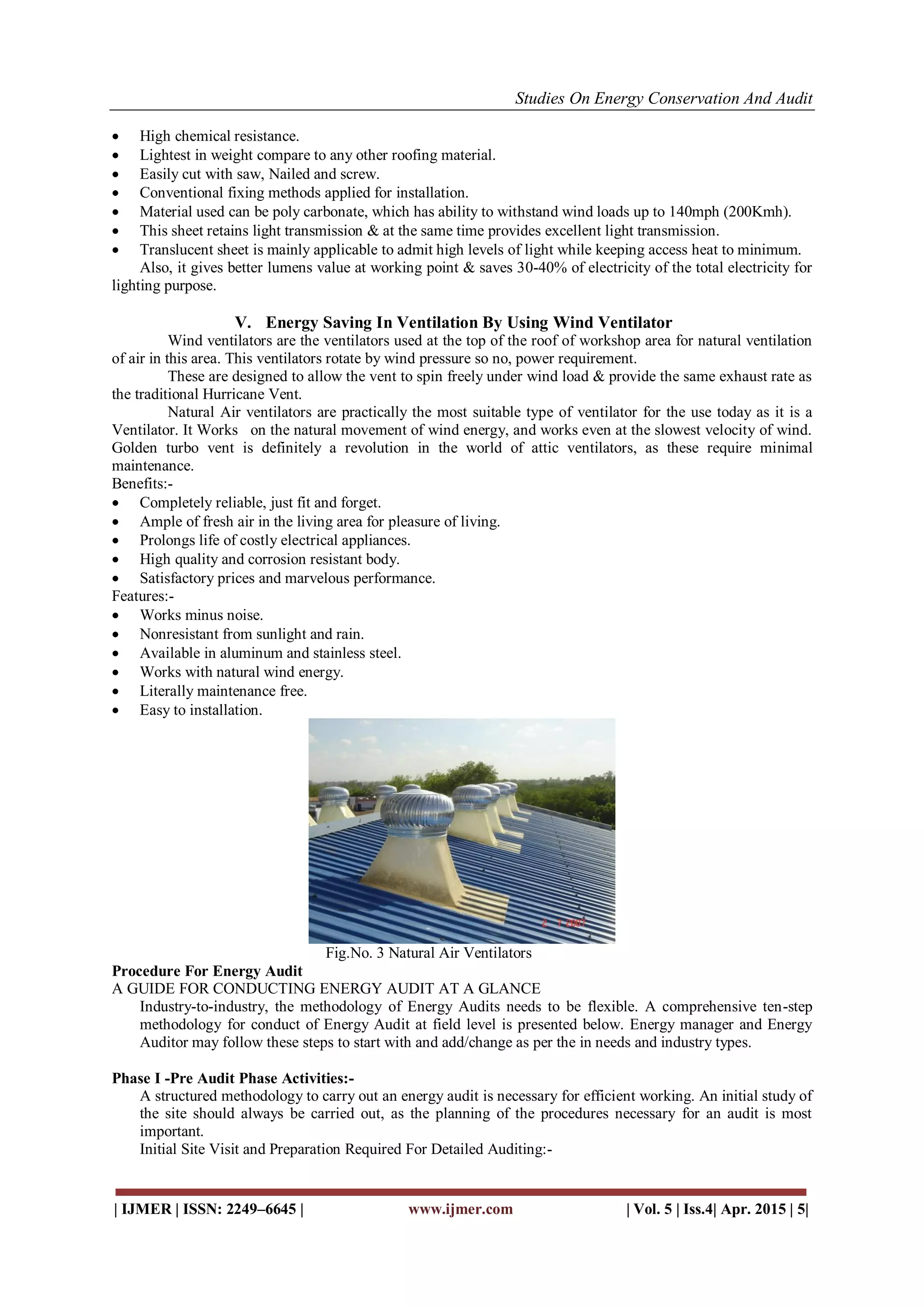 Studies On Energy Conservation And Audit
| IJMER | ISSN: 2249–6645 | www.ijmer.com | Vol. 5 | Iss.4| Apr. 2015 | 5|
 High chemical resistance.
 Lightest in weight compare to any other roofing material.
 Easily cut with saw, Nailed and screw.
 Conventional fixing methods applied for installation.
 Material used can be poly carbonate, which has ability to withstand wind loads up to 140mph (200Kmh).
 This sheet retains light transmission & at the same time provides excellent light transmission.
 Translucent sheet is mainly applicable to admit high levels of light while keeping access heat to minimum.
Also, it gives better lumens value at working point & saves 30-40% of electricity of the total electricity for
lighting purpose.
V. Energy Saving In Ventilation By Using Wind Ventilator
Wind ventilators are the ventilators used at the top of the roof of workshop area for natural ventilation
of air in this area. This ventilators rotate by wind pressure so no, power requirement.
These are designed to allow the vent to spin freely under wind load & provide the same exhaust rate as
the traditional Hurricane Vent.
Natural Air ventilators are practically the most suitable type of ventilator for the use today as it is a
Ventilator. It Works on the natural movement of wind energy, and works even at the slowest velocity of wind.
Golden turbo vent is definitely a revolution in the world of attic ventilators, as these require minimal
maintenance.
Benefits:-
 Completely reliable, just fit and forget.
 Ample of fresh air in the living area for pleasure of living.
 Prolongs life of costly electrical appliances.
 High quality and corrosion resistant body.
 Satisfactory prices and marvelous performance.
Features:-
 Works minus noise.
 Nonresistant from sunlight and rain.
 Available in aluminum and stainless steel.
 Works with natural wind energy.
 Literally maintenance free.
 Easy to installation.
Fig.No. 3 Natural Air Ventilators
Procedure For Energy Audit
A GUIDE FOR CONDUCTING ENERGY AUDIT AT A GLANCE
Industry-to-industry, the methodology of Energy Audits needs to be flexible. A comprehensive ten-step
methodology for conduct of Energy Audit at field level is presented below. Energy manager and Energy
Auditor may follow these steps to start with and add/change as per the in needs and industry types.
Phase I -Pre Audit Phase Activities:-
A structured methodology to carry out an energy audit is necessary for efficient working. An initial study of
the site should always be carried out, as the planning of the procedures necessary for an audit is most
important.
Initial Site Visit and Preparation Required For Detailed Auditing:-
 