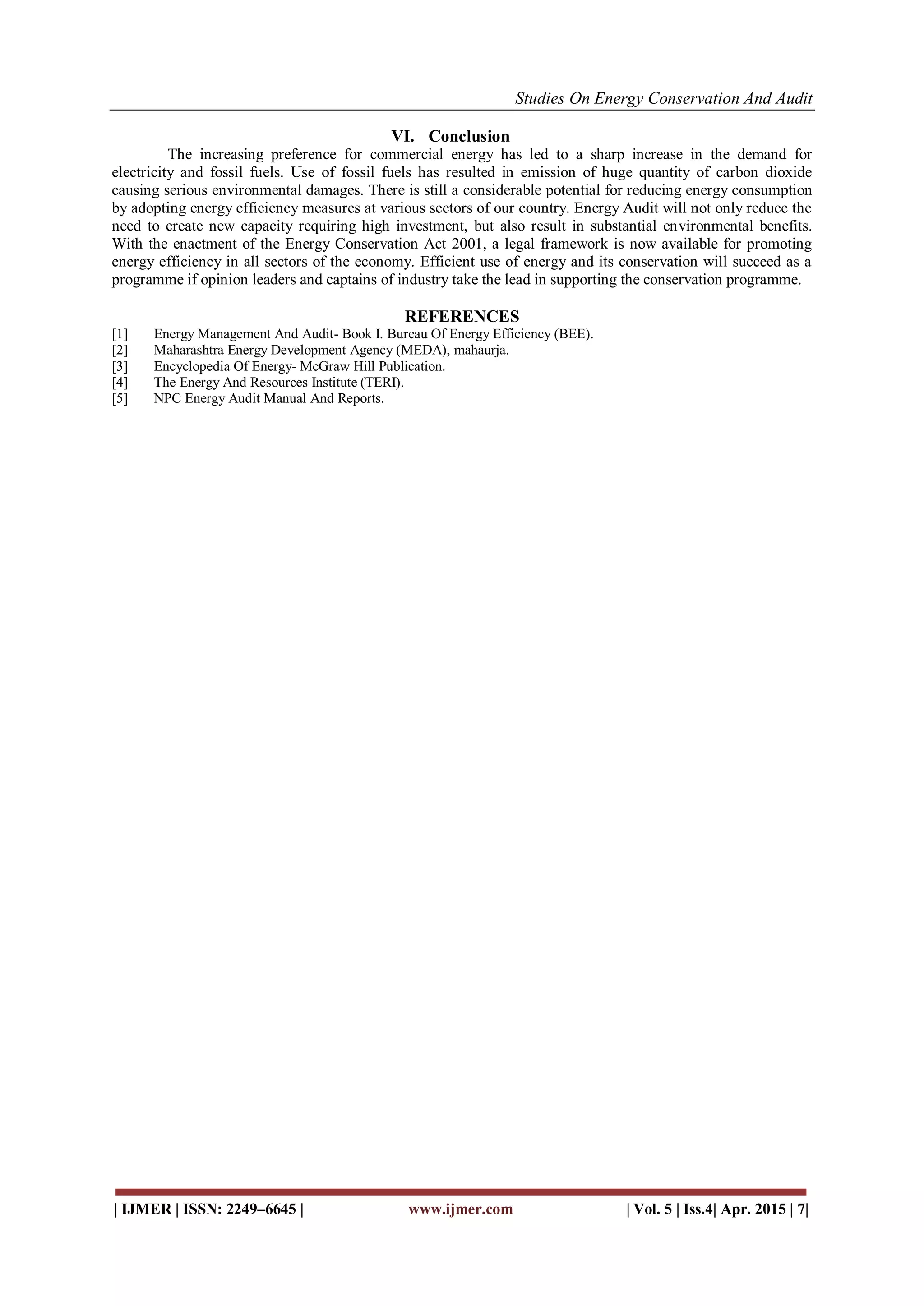 Studies On Energy Conservation And Audit
| IJMER | ISSN: 2249–6645 | www.ijmer.com | Vol. 5 | Iss.4| Apr. 2015 | 7|
VI. Conclusion
The increasing preference for commercial energy has led to a sharp increase in the demand for
electricity and fossil fuels. Use of fossil fuels has resulted in emission of huge quantity of carbon dioxide
causing serious environmental damages. There is still a considerable potential for reducing energy consumption
by adopting energy efficiency measures at various sectors of our country. Energy Audit will not only reduce the
need to create new capacity requiring high investment, but also result in substantial environmental benefits.
With the enactment of the Energy Conservation Act 2001, a legal framework is now available for promoting
energy efficiency in all sectors of the economy. Efficient use of energy and its conservation will succeed as a
programme if opinion leaders and captains of industry take the lead in supporting the conservation programme.
REFERENCES
[1] Energy Management And Audit- Book I. Bureau Of Energy Efficiency (BEE).
[2] Maharashtra Energy Development Agency (MEDA), mahaurja.
[3] Encyclopedia Of Energy- McGraw Hill Publication.
[4] The Energy And Resources Institute (TERI).
[5] NPC Energy Audit Manual And Reports.
 