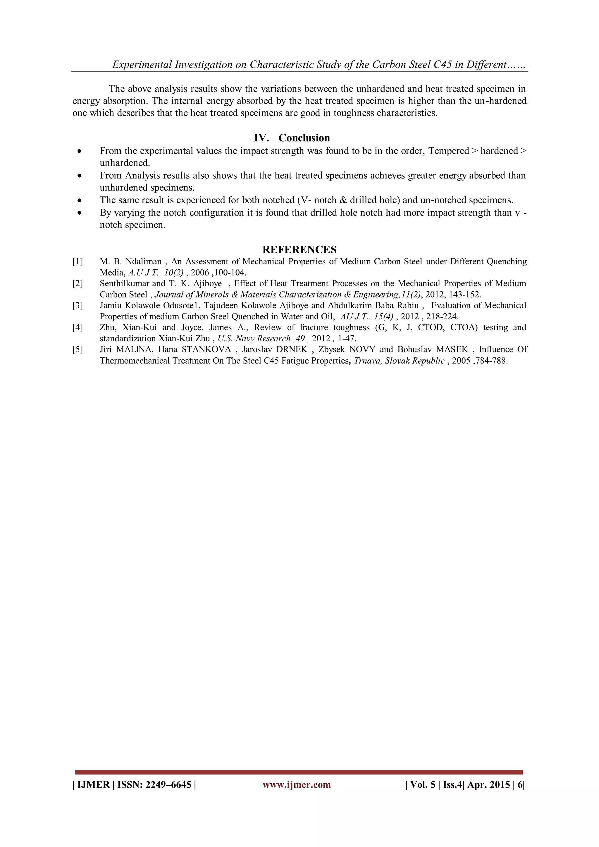 Experimental Investigation on Characteristic Study of the Carbon Steel C45 in Different……
| IJMER | ISSN: 2249–6645 | www.ijmer.com | Vol. 5 | Iss.4| Apr. 2015 | 6|
The above analysis results show the variations between the unhardened and heat treated specimen in
energy absorption. The internal energy absorbed by the heat treated specimen is higher than the un-hardened
one which describes that the heat treated specimens are good in toughness characteristics.
IV. Conclusion
 From the experimental values the impact strength was found to be in the order, Tempered > hardened >
unhardened.
 From Analysis results also shows that the heat treated specimens achieves greater energy absorbed than
unhardened specimens.
 The same result is experienced for both notched (V- notch & drilled hole) and un-notched specimens.
 By varying the notch configuration it is found that drilled hole notch had more impact strength than v -
notch specimen.
REFERENCES
[1] M. B. Ndaliman , An Assessment of Mechanical Properties of Medium Carbon Steel under Different Quenching
Media, A.U J.T., 10(2) , 2006 ,100-104.
[2] Senthilkumar and T. K. Ajiboye , Effect of Heat Treatment Processes on the Mechanical Properties of Medium
Carbon Steel , Journal of Minerals & Materials Characterization & Engineering,11(2), 2012, 143-152.
[3] Jamiu Kolawole Odusote1, Tajudeen Kolawole Ajiboye and Abdulkarim Baba Rabiu , Evaluation of Mechanical
Properties of medium Carbon Steel Quenched in Water and Oil, AU J.T., 15(4) , 2012 , 218-224.
[4] Zhu, Xian-Kui and Joyce, James A., Review of fracture toughness (G, K, J, CTOD, CTOA) testing and
standardization Xian-Kui Zhu , U.S. Navy Research ,49 , 2012 , 1-47.
[5] Jiri MALINA, Hana STANKOVA , Jaroslav DRNEK , Zbysek NOVY and Bohuslav MASEK , Influence Of
Thermomechanical Treatment On The Steel C45 Fatigue Properties, Trnava, Slovak Republic , 2005 ,784-788.
 
