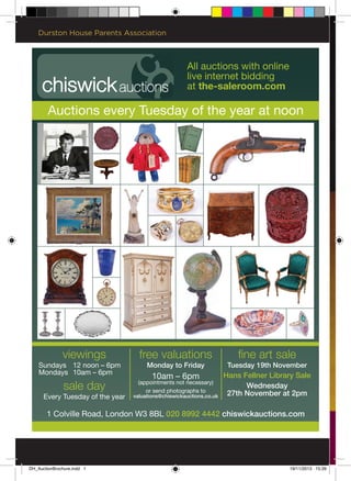 viewings
Sundays 12 noon – 6pm
Mondays 10am – 6pm
sale day
Every Tuesday of the year
1 Colville Road, London W3 8BL 020 8992 4442 chiswickauctions.com
Auctions every Tuesday of the year at noon
free valuations
Monday to Friday
10am – 6pm
(appointments not necessary)
or send photographs to
valuations@chiswickauctions.co.uk
fine art sale
Tuesday 19th November
Hans Fellner Library Sale
Wednesday
27th November at 2pm
All auctions with online
live internet bidding
at the-saleroom.com
Durston House Parents Association
DH_AuctionBrochure.indd 1 19/11/2013 15:39
 