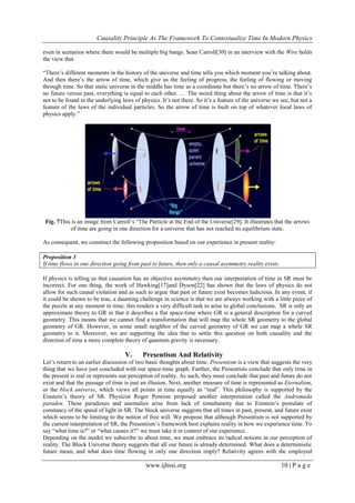 Causality Principle As The Framework To Contextualize Time In Modern Physics
www.ijhssi.org 10 | P a g e
even in scenarios where there would be multiple big bangs. Sean Carroll[30] in an interview with the Wire holds
the view that
―There‘s different moments in the history of the universe and time tells you which moment you‘re talking about.
And then there‘s the arrow of time, which give us the feeling of progress, the feeling of flowing or moving
through time. So that static universe in the middle has time as a coordinate but there‘s no arrow of time. There‘s
no future versus past, everything is equal to each other. … The weird thing about the arrow of time is that it‘s
not to be found in the underlying laws of physics. It‘s not there. So it‘s a feature of the universe we see, but not a
feature of the laws of the individual particles. So the arrow of time is built on top of whatever local laws of
physics apply.‖
Fig. 7This is an image from Carroll‘s ―The Particle at the End of the Universe[29]. It illustrates that the arrows
of time are going in one direction for a universe that has not reached its equilibrium state.
As consequent, we construct the following proposition based on our experience in present reality:
Proposition 3
If time flows in one direction going from past to future, then only a causal asymmetry reality exists.
If physics is telling us that causation has an objective asymmetry then our interpretation of time in SR must be
incorrect. For one thing, the work of Hawking[17]and Dyson[22] has shown that the laws of physics do not
allow for such causal violation and as such to argue that past or future exist becomes ludicrous. In any event, if
it could be shown to be true, a daunting challenge in science is that we are always working with a little piece of
the puzzle at any moment in time; this renders a very difficult task to arise to global conclusions. SR is only an
approximate theory to GR in that it describes a flat space-time where GR is a general description for a curved
geometry. This means that we cannot find a transformation that will map the whole SR geometry to the global
geometry of GR. However, in some small neighbor of the curved geometry of GR we can map a whole SR
geometry to it. Moreover, we are supporting the idea that to settle this question on both causality and the
direction of time a more complete theory of quantum gravity is necessary.
V. Presentism And Relativity
Let‘s return to an earlier discussion of two basic thoughts about time. Presentism is a view that suggests the very
thing that we have just concluded with our space-time graph. Further, the Presentists conclude that only time in
the present is real or represents our perception of reality. As such, they must conclude that past and future do not
exist and that the passage of time is just an illusion. Next, another measure of time is represented as Eternalism,
or the block universe, which views all points in time equally as ―real‖. This philosophy is supported by the
Einstein‘s theory of SR. Physicist Roger Penrose proposed another interpretation called the Andromeda
paradox. These paradoxes and anomalies arise from lack of simultaneity due to Einstein‘s postulate of
constancy of the speed of light in SR. The block universe suggests that all times in past, present, and future exist
which seems to be limiting to the notion of free will. We propose that although Presentism is not supported by
the current interpretation of SR, the Presentism‘s framework best explains reality in how we experience time. To
say ―what time is?‖ or ―what causes it?‖ we must take it in context of our experience.
Depending on the model we subscribe to about time, we must embrace its radical notions in our perception of
reality. The Block Universe theory suggests that all our future is already determined. What does a deterministic
future mean, and what does time flowing in only one direction imply? Relativity agrees with the employed
 