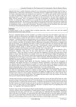 Causality Principle As The Framework To Contextualize Time In Modern Physics
www.ijhssi.org 11 | P a g e
approach that time is another dimension waiting for our consciousness and the predicament that the future is
predetermined. A future that is deterministic is concerning, because it suggests that no matter what we do now,
our future is determined and is just waiting for us to step into it. As such we must wrestle with the notion that
we cannot do anything to change destiny or that there is no allowance for free will. For such a state of ―a
preexisting future‖ to exist, there can be no allowance for time travel back to the past which contradicts the
Block Universe premise. This is an indication of the type of absurdities we encounter when adopting such
models. To accept the theory of relativity is to accept that the future may already exist[24]. Further, Saint
Augustine proposed that, ―the present is a knife edge between the past and the future and could not contain any
extended period of time.‖ If we accept that the present as extended, then it must have separate parts, which must
be simultaneous if they are truly part of the present. This poses a problem for the Presentists since time cannot
be both past and simultaneously present, and consequently, cannot be extended.
Definition
Extended present is like an extended object occupying space-time, which covers some area that expand
backwards and forward in space and time.
However, Tselentis[31]points out that extended is an infinite causal loop and such infinite causal loops are
logically valid but are inconsistent or incomplete with regards to common experience. These infinite loops are
like two-fold objects in which one half consist of ―forward causation and the other is formed by ―backwards
causation‖. Tselentis[31]made two important points, first, our ability to find cause in thinking forward allows us
to form a sense of reality while our thinking in the opposite direction by making probabilities may nurture a
sense of illusion. Secondly, this flexibility could be influencing our perception of the present as extended in the
past and the future, or as separated from them in which case time travel does not exist.On the Other hand,
Stcherbatsky, the Buddhist philosopher, argues also that, ―everything past is unreal, everything future is unreal,
everything imagined, absent, or mental is unreal. Ultimately real is only the present moment of physical
efficiency‖, an echo to the Presentists‘ construction that only ―now‖ exists and is real.
Tselentis [31]approach time-travel from a very unique perspective, which seems to form coherency with a
Presentist‘s conception. Time travel for him comes about not in the physical sense but in a state of
consciousness. That is the ability to recount events that have happened in the past and accept them as facts
despite us living within the present is an example of how our own consciousness displays the properties of a
closed time-like curve. This time-like closed loop incorporates the past and future alike such that within the
extended present of this loop we can travel in ―time‖ without restrictions. While this happens in the realm of our
imaginations, we can consider our close time loop as a way to understand how the past and future events always
take place simultaneously within the present.
Furthermore, the argument raised against the Presentist viewpoint comes from the SR‘s conception of
simultaneity. SR suggests that there is no such thing as absolute simultaneity; events that are simultaneous in
one reference frame are not simultaneous in another. As a result, what counts as the present, is different from
one reference frame to another.It removes all objectivity to the concept of the present. What we perceive as the
present corresponds only to what is occurring simultaneously to us in our reference frame.
Although SR and GR theories seem to present, on the surface, contradictions with the presentists‘ view of time,
they allow for consequences that leads to violation of causal reality. This is the strongest indicator that our
interpretation of these theories needs much refinement. McTaggart [8] suggests that we must think of time as
fictional events written by various authors. Past historical events have in them also, the ‗earlier‘ and the ‗later‘
as well as the past, the present, and the future. This suggests that past really is more like memory of events and
does not exist anymore than the imagination of a writer.
―Of these three divisions of time (past, present, and future), then how can two, the past and the future, be, when
the past no longer is and the future is not yet? As for the present, if it were always present and never moved on
to become the past, it would not be time but eternity. If, therefore, the present time is time only by reason of the
fact that it moves on to become the past, how can we say that even the present is, when the reason why it is that
it is not to be? In other words, we cannot rightly say that time is, except by reason of its impending state of not
being. – St. Augustine; The Confessions, Book XI‖.
On Kant‘s side, his idea of time being an illusion actually depends on our perception of it, and seems to come to
a head on collision with our interpretation of modern physics results. For Kant, there is nothing comparable to
associating time and space, and in his view, we cannot grasp nor understand that transcendence. It pervades
what is and what is not, and thus, we cannot define that either. Kant posits that we can only suppose that objects
exist, and we can do that when we become aware by our sense of time and space, which creates experience. An
objective world according to Kant is a series of spaces and times in which things exist by tense.
 