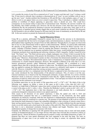 Causality Principle As The Framework To Contextualize Time In Modern Physics
www.ijhssi.org 12 | P a g e
Let‘s consider the events of your life as connected set of ―yous‖ in space such that each ―yous‖ is along a world
line. If time travel is allowed, then it produces a disconnected set of ―yous‖ on your worldline with no way to
get the next ―yous‖. Another problem that Eternalism or SR and GR face is that multiples copies of ―yous‖ it
allows to exist or you appear where you never existed in space-time. Thus, it introduces a multiple worldlines
problem or worldlines of objects appearing in space-time where it should not exist. This would have
consequence on our present reality in space-time of astronomical scale. Therefore, the universe would be one
big absurdity, that couldn‘t possibly exist. However, the fact the universe is here, then there must exist some
mechanism like the one proposed by Hawking to prevent such absurdities in space-time. Early signs in ST as
emergent theory of quantum gravity already suggest that no such causal violations are allowed. The discussion
for the Presentist is not yet settled, because he still must clarify the issue of simultaneity as described by SR and
GR. In the next sections we present the framework to do just that.
VI. Spatial Dimension Debate
Using SR as a premise, philosopher Putnam[32] claimed that he proved the universe to be deterministic.
Putnam contended that the best tool to investigate reality and determinateness is physics. His belief is that the
philosophical ideas regarding the concept of time are fully addressed. Through physics, he argues we discovered
that we live in a four dimensional world as oppose to three-dimensional. Hitherto, we need to fully understand
the specifics of the geometry. Putnam was essentially claiming that he proved the Block Universe view of
reality. Callender [33]refutes Putnam‘s claim by arguing that Putnam‘s reasoning is violated by the core of
physics in that his argument run on quantum mechanics rather than tenses, would prohibit good interpretations
of quantum mechanics from reproducing and enforcing violations of Bell‘s inequality. Further, Lucas[34] in his
book ―The Future‖ says, ―The block universe gives a deeply inadequate view of time. It fails to account for the
passage of time, the pre-eminence of the present, the directedness of time and the difference between the future
and the past.‖ Moreover, Zimmerman[11] points out that a Newtonian four-dimensional manifold is a series of
distinct, infinite, Euclidean, three-dimensional spaces; each is instantaneous in temporal length and spread out
continuously in a fourth temporal dimension. However, SR manifold is different in the sense that it is a less
intuitive geometrical structure, called ―Minkowski space-time‖. Seemingly, GR is considered as a more
complete theory than SR to describe the structure of space-time. The different type of four-dimensional events
that was applied to estimate the Minkowski space-time structure in a arbitrarily small regions is in agreement
with GR. However, it should be noted that varying curvature is possible on large regions.
Einstein pointed out that it is a widespread error that SR theory is supposed to have first discovered, or at any
rate, newly introduced the four dimensionality of the physical continuum. This, of course is not the case.
Classical mechanics too is based on the four dimensional continuum, of space and time. In a review of Emile
Meyerson‘s book La deduction relativiste, Einstein[35] writes that she, ―rightly insisting on the error of many
expositions of relativity which refer to the ‗spatialization of time‘. Time and space are fused in one and the same
continuum, but the continuum is not isotropic.‖
In Euclidean space-time we see the metric of flat space-time as 𝑑𝑠2
= 𝑐2
𝑑𝑡2
+ 𝑑𝑥2
. We think of this in the
following way, suppose we define a vector in this space as 𝑑𝑠𝑠 = 𝑐𝑑𝑡𝑒1 + 𝑑𝑥𝑒2 then 𝑑𝑠𝑠 ∙ 𝑑𝑠𝑠 = 𝑑𝑠2
.
Similarly, we might think of Minkosky‘s space-time metric coming from the complex space such that we define
a vector in this space as 𝑑𝑠𝑠 = 𝑖𝑐𝑑𝑡𝑒1 + 𝑑𝑥𝑒2. Therefore the Minkosky‘s metric is given as 𝑑𝑠𝑠 ∙ 𝑑𝑠𝑠 = 𝑑𝑠2
=
−𝑐2
𝑑𝑡2
+ 𝑑𝑥2
. The implication here is that time dimension is not really physical, but is a mathematical
construction designed to characterize motion in our spatial experience.
Time occurs in all directions of our spatial experience, it takes the spatial axis with it. Sorli and
Fiscaletti[36]have proposed that time is a mathematical construct. In this framework, the three spatial
dimensions are intuitively visualized, while the time dimension is mathematically represented by an imaginary
coordinate and cannot be visualized in a concrete way. The presence of time dilatation in SR is not as a result of
time being the fourth dimension of space, but a plausible explanation is that a slowing of velocity comes from a
faster moving inertial system. For instance, if we consider the GPS, it is clearly different from the rates between
clocks on an orbit station and a clock based on the surface of the earth [36]. Thus, Sorli and Fiscaletti concluded
that there is not a determined correlation between time dilation and length. Therefore, time is only a
mathematical quantity of change that we measure with clocks.
Gradually, the difficulties in squaring GR with quantum theory have become clear to more and more people
working on foundational physics; it is no longer obvious what space time will look like in tomorrow‘s theory of
quantum gravity. Almost all theories of quantum gravity propose a reality with hidden dimensions of space. ST
proposes that there are extra spatial dimensions that were separated in the early big bang. The issue on
dimensionality of space time is not yet settled one, but one thing is certain, we experience three spatial
dimensions.
 