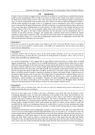Causality Principle As The Framework To Contextualize Time In Modern Physics
www.ijhssi.org 13 | P a g e
VII. Simultaneity
Einstein‘s theory of relativity suggests that it is possible for an observer in some frame to conclude that someone
could be going simultaneously from A to B. It was shown in Figure 2 that a frame exists where an observer in
his frame saw an archer firing an arrow while at the same time saw the arrow hitting an apple at some distance
away. In context of dependent events can there exist such a frame? Lets take our space-time diagram of Figure 2
with the archer shooting at the apple. In the (𝑥′
-𝑡′
)-graph this event is simultaneous, but in the (𝑥-𝑡)-frame the
arrow is shot and hits the apple sometime later. SR tells us that there is no preferred-reference-frame. Moreover,
if two events take place simultaneously for some observer, all other observers will conclude that they are not
causally related or that if two are not causally related, there exists an observer who would say that they are
simultaneous. We agree to the truth of these statements, but not necessary with the interpretation that it is
evidence for the block universe viewpoint. We propose that a reference frame must be defined by natural
causality to clarify what is meant by a PRF. This must be done in the context of certain kinds of events such as
what is described in Figure 2 vs. events that are happening in distant frames, or independent of each other.The
following propositions summarize our main point:
Proposition 4
Two events are said to be causally related, if one influences the other. If A causes B, then A must occur before
B. We can say that A and B are causally related. If A andB occur simultaneously, then A cannot cause B and
such events are independent.
Proposition 5
A premise of SR is that all observers agree on the speed of light. Therefore, if A is an event that must be
followed by B, that is A causes B, then A and B must be distinguishable in all frames. That is, there can be no
frame where A and B occur simultaneously.
As a proof of proposition 5: let‘s suppose that A causes B and assume that there is a frame where A and B
happen simultaneously. For an object to be at A and B simultaneously, it requires that the object move in space
while time stays unchanged. In the frame moving at constant speed such that these events occur simultaneously,
the object would be required to move at least at light speed such that light from A would reach an observer in
his reference-frame at the same time as the light from B. Our assumption would require that the object must at
least be moving at the speed of light from A to B for an observer to view these events as simultaneous. In SR
theory, an infinite amount of energy is required to accelerate an object to the speed of light. A photon moves at
the speed of light, because it has no rest mass. This implies that it is impossible for a material object to move at
light speed. Thus, light from A would always reach B before the observer. As a result, A and B cannot be
simultaneous, which contradicts our assumption. Therefore, A cannot causeBand occur simultaneously at the
same time in any frame, norcan there can be any frame where an observer sees B happen before Awithout
violation of the speed premise of SR. SR does not allow for such causality violation. Q.E.D
Proposition 6
Suppose there exists an absolute frame, then all events are said to be simultaneously present in that frame at an
instant in time that they are occurring in.
How do we now make sense of what is real since a Presentist‘s view posits that only the present is real?
Considering dependent events, it is clear that simultaneity is not possible in any frame, then all observers will
conclude that A happens before B; but they may not agree on when. That is, each observer will disagree on
present versus past according to their frame of reference. The issue of simultaneity is not concluded yet. We
know that light bends in a strong gravitation field.Our previous argument only works if we consider light as
moving along a straight line.Such a field would produce the effect of a mirror, but the observer would still
conclude that the event is not simultaneous because he would observe a series of events simultaneously along
the path from A to B. When his own notion of causality is used,he would conclude that the events couldn‘tbe
simultaneous.
Events that aresimultaneous must be independent. Consider a train in motion to the right with a light bulb in the
roof of a cart at its center.Suppose that this light bulb flashes every two seconds or so. An observer in this cart
would conclude that the light from the flashing bulb arrives at the front and back of the train at the same time. A
person standing in a fixed frame relative to the train would conclude that the light hits the back of the train
before the front. What would an observer moving past the train at high speed when the light bulb flashes
conclude? For her, the light that hits the front of the train would catch up to her first since it has less distance to
travel, and as such, she would conclude that the light reaches the front of the train before the back.Consequently,
 