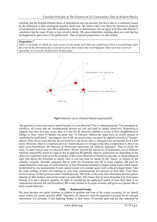 Causality Principle As The Framework To Contextualize Time In Modern Physics
www.ijhssi.org 15 | P a g e
conclude that the Rietdijk-Putnam thesis of determinism was not attained, but this is due to a confusion caused
by the difference in their ontological structure about time. We believe that if we allow the transitivity property
of simultaneity to be true, then SR is definitely a theory of determinism; but we agree with Stein that Putnam‘s
conclusion that the issue of time is now solved is falsity. SR cannot determine anything about an event that has
not happened in space-time in the global sense. Thus we present proposition 7 as self-evident
Proposition 7
There is no frame in which an event occurs in one frame such that one could travel from a second frame after
the event in the first frame has occurred to arrive there before the event happens. Once an event occurs in
spacetime, it occurs for all observers in spacetime.
Fig.8 Schematic use to illustrate Putnam argument[40].
.
The question is,is an event real or unreal because it is not observed? This is what proposition 7 has attempted to
clarify(i.e. all events that are simultaneously present are real and need no unique observers). Proposition 6
suggests that once an event occurs, then it is real for all observers whether it occurs in their neighborhood or
foreign to them. Stein [37]makes the point that ―in Einstein- Minkowski space-time an event's present is
constituted by itself alone‖, and suggests that in SR, the present tense can never be applied correctly to "foreign"
objects. Only can an event that has not occurred be in my future, that is, although c has not become for a it still
exists. However, when it is experienced in a‘s frame because it is foreign at the time a experiences it, then it no
more exists.Nonetheless, all observers in Minkowski‘sspacetime are relativity dependent. Thus to clarify the
issue, we must remove time as a physical object. SR has rejected the transitivity of simultaneity across different
reference frames[40], which we argue is due to applying SR globally when its conclusions are depending on the
observers‘ experience and not on the existence of the events themselves.Transitivity provides an epistemological
logic that allows the Presentist to clarify what is real and what he means by the ‗future‘ in relation to the
causality structure. Saunders proposed that in order for Presentism and SR to work together, SR must be
supplemented by some type of verificationism, in that, Presentism demands a unique resting frame which cannot
be identified by any measurement.A more radical notion is to consider space itself as the privileged frame. Take
the crude analogy of three ants walking on your body simultaneously but unaware of each other. Your brain
however knows of their presence almost instantaneously. SR works in the sense that information between points
depends on their distance and motion relative to each other. This means that we must dissociate time from space
because it is not a physical quantity. In light of considering the unphysical nature of time then there is no
contradiction between SR and Presentism; SR is only limited in its scope of reality and gives us a picture that is
local to each observers.
VIII. Preferred Frame
We must develop our causal structure in relation to position and time of the events occurring. So we should
assert within our causal structure aPRF. Therefore, all observers must be required to account for all relevant
information. For example, if two lightning flashes in their frame 10 seconds apart and are also separated by
 