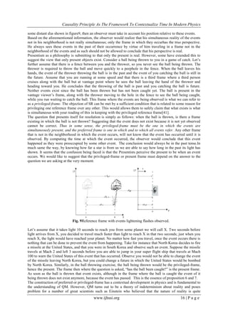 Causality Principle As The Framework To Contextualize Time In Modern Physics
www.ijhssi.org 16 | P a g e
some distant 𝑑as shown in figure9, then an observer must take in account his position relative to these events.
Based on the aforementioned information, the observer would realize that his simultaneous reality of the events
not in his neighborhood is not really simultaneous; only the frame in which they occurhas the true perspective.
He always sees these events in the past of their occurrence by virtue of him traveling in a frame not in the
neighborhood of the events and as such should not be allowed to conclude that his perspective is real.
Presentism as a philosophy is submitting to that only the present is real. However, some have extended this to
suggest the view that only present objects exist. Consider a ball being thrown to you in a game of catch. Let‘s
further assume that there is a fence between you and the thrower, so you never see the ball being thrown. The
thrower is required to throw the ball and move quickly to a peephole in the fence. When the ball leaves his
hands, the event of the thrower throwing the ball is in the past and the event of you catching the ball is still in
the future. Assume that you are running at some speed and that there is a third frame where a third person
cruises along with the ball but at vantage point where he sees the ball leaving the hand of the thrower and
heading toward you. He concludes that the throwing of the ball is past and you catching the ball is future.
Neither events exist since the ball has been thrown but has not been caught yet. The ball is present in the
vantage viewer‘s frame, along with the thrower moving to the hole in the fence to see the ball being caught,
while you run waiting to catch the ball. This frame where the events are being observed is what we can refer to
as a privileged-frame. The objection of SR can be met by a sufficient condition that is related to some reason for
privileging one reference frame over any other. This would allows them to safely claim that what exists is what
is simultaneous with your reading of this in keeping with the privileged reference frame[41].
The question that presents itself for resolution is simply as follows: when the ball is thrown, is there a frame
existing in which the ball is not thrown? Suggesting that the event does not exist because it is not yet observed
cannot be correct. Thus in some sense, the privileged-frame must be the one in which the events are
simultaneously present, and the preferred frame is one in which and to which all events refer. Any other frame
that is not in the neighborhood in which the event occurs, will not know that the event has occurred until it is
observed. By computing the time at which the event occurred, the observer would conclude that this event
happened as they were preoccupied by some other event. The conclusion would always be in the past tense.In
much same the way, by knowing how far a star is from us we are able to say how long in the past its light has
shown. It seems that the confusion being faced is that the Presentists perceive the present to be when an event
occurs. We would like to suggest that the privileged-frame or present frame must depend on the answer to the
question we are asking at the very moment.
Fig. 9Reference frame with events lightening flashes observed.
Let‘s assume that it takes light 10 seconds to reach you from some planet we will call X. Two seconds before
light arrives from X, you decided to travel much faster than light to reach X in that two seconds; just when you
reach X, the light would have reached your planet. No matter how fast you travel, once the event occurs there is
nothing that can be done to prevent the event from happening. Take for instance that North Korea decides to fire
a missile at the United States, and that you were in South Korea and observe such an event. Suppose the missile
travels at Mach 2 and left 3 seconds before you are able to jump in your super flight ship that travels at Mach
100 to warn the United States of this event that has occurred. Observe you would not be able to change the event
of the missile leaving North Korea, but you could change a future in which the United States would be bombed
by North Korea. Similarly, in the ball throwing exercise, the ball being thrown would be the privileged-frame,
hence the present. The frame then where the question is asked, ―has the ball been caught?‖ is the present frame.
As soon as the ball is thrown that event exists, although in the frame where the ball is caught the event of it
being thrown does not exist anymore, because the event has passed. This is the essence of proposition 6 and 7.
The construction of preferred or privileged-frame has a contextual development in physics and is fundamental to
the understanding of QM. However, QM turns out to be a theory of indeterminism about reality and poses
problem for a number of great scientists such as Einstein who believed that the nature of reality is quite
 