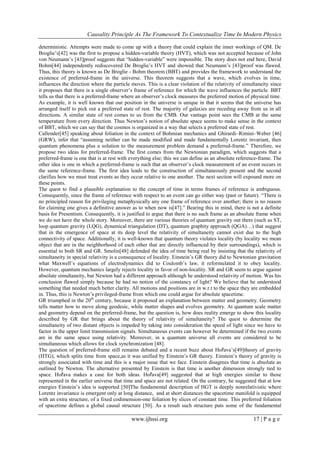 Causality Principle As The Framework To Contextualize Time In Modern Physics
www.ijhssi.org 17 | P a g e
deterministic. Attempts were made to come up with a theory that could explain the inner workings of QM. De
Broglie‘s[42] was the first to propose a hidden-variable theory (HVT), which was not accepted because of John
von Neumann‘s [43]proof suggests that ―hidden-variable‖ were impossible. The story does not end here, David
Bohm[44] independently rediscovered De Broglie‘s HVT and showed that Neumann‘s [43]proof was flawed.
Thus, this theory is known as De Broglie - Bohm theorem (BBT) and provides the framework to understand the
existence of preferred-frame in the universe. This theorem suggests that a wave, which evolves in time,
influences the direction where the particle moves. This is a clear violation of the relativity of simultaneity since
it proposes that there is a single observer‘s frame of reference for which the wave influences the particle. BBT
tells us that there is a preferred-frame where an observer‘s clock measures the preferred motion of physical time.
As example, it is well known that our position in the universe is unique in that it seems that the universe has
arranged itself to pick out a preferred state of rest. The majority of galaxies are receding away from us in all
directions. A similar state of rest comes to us from the CMB. Our vantage point sees the CMB at the same
temperature from every direction. Thus Newton‘s notion of absolute space seems to make sense in the context
of BBT, which we can say that the cosmos is organized in a way that selects a preferred state of rest.
Callender[45] speaking about foliation in the context of Bohmian mechanics and Ghirardi–Rimini–Weber [46]
(GRW), infer that ―assuming neither can be made modified and made fundamentally Lorentz invariant, then
quantum phenomena plus a solution to the measurement problem demand a preferred-frame.‖ Therefore, we
propose two ideas for preferred-frame. The first comes from the Newtonian paradigm, which suggests that a
preferred-frame is one that is at rest with everything else; this we can define as an absolute reference-frame. The
other idea is one in which a preferred-frame is such that an observer‘s clock measurement of an event occurs in
the same reference-frame. The first idea leads to the construction of simultaneously present and the second
clarifies how we must treat events as they occur relative to one another. The next section will expound more on
these points.
The quest to find a plausible explanation to the concept of time in terms frames of reference is ambiguous.
Consequently, since the frame of reference with respect to an event can go either way (past or future). ―There is
no principled reason for privileging metaphysically any one frame of reference over another; there is no reason
for claiming one gives a definitive answer as to when now is[47].‖ Bearing this in mind, there is not a definite
basis for Presentism. Consequently, it is justified to argue that there is no such frame as an absolute frame when
we do not have the whole story. Moreover, there are various theories of quantum gravity out there (such as ST,
loop quantum gravity (LQG), dynamical triangulation (DT), quantum graphity approach (QGA)…) that suggest
that in the emergence of space at its deep level the relativity of simultaneity cannot exist due to the high
connectivity of space. Additionally, it is well-known that quantum theory violates locality (by locality we mean
object that are in the neighborhood of each other that are directly influenced by their surroundings), which is
essential to both SR and GR. Smolin[48] defended the idea of time being real by insisting that the relativity of
simultaneity in special relativity is a consequence of locality. Einstein‘s GR theory did to Newtonian gravitation
what Maxwell‘s equations of electrodynamics did to Coulomb‘s law, it reformulated it to obey locality.
However, quantum mechanics largely rejects locality in favor of non-locality. SR and GR seem to argue against
absolute simultaneity, but Newton had a different approach although he understood relativity of motion. Was his
conclusion flawed simply because he had no notion of the constancy of light? We believe that he understood
something that needed much better clarity. All motions and positions are in w.r.t to the space they are embedded
in. Thus, this is Newton‘s privileged-frame from which one could argue for absolute spacetime.
GR triumphed in the 20th
century, because it proposed an explanation between matter and geometry. Geometry
tells matter how to move along geodesic, while matter shapes and evolves geometry. At quantum scale matter
and geometry depend on the preferred-frame, but the question is, how does reality emerge to show this locality
described by GR that brings about the theory of relativity of simultaneity? The quest to determine the
simultaneity of two distant objects is impeded by taking into consideration the speed of light since we have to
factor in the upper limit transmission signals. Simultaneous events can however be determined if the two events
are in the same space using relativity. Moreover, in a quantum universe all events are considered to be
simultaneous which allows for clock synchronization [48].
The question of preferred-frame still remains debated and a recent buzz about Hořava‘s[49]theory of gravity
(HTG), which splits time from space,as it was unified by Einstein‘s GR theory. Einstein‘s theory of gravity is
strongly associated with time and this is a major issue that we face. Einstein disagrees that time is absolute as
outlined by Newton. The alternative presented by Einstein is that time is another dimension strongly tied to
space. Hořava makes a case for both ideas. Hořava[49] suggested that at high energies similar to those
represented in the earlier universe that time and space are not related. On the contrary, he suggested that at low
energies Einstein‘s idea is supported [50]The fundamental description of HGT is deeply nonrelativistic where
Lorentz invariance is emergent only at long distance, and at short distances the spacetime manifold is equipped
with an extra structure, of a fixed codimension-one foliation by slices of constant time. This preferred foliation
of spacetime defines a global causal structure [50]. As a result such structure puts some of the fundamental
 