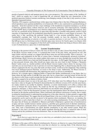 Causality Principle As The Framework To Contextualize Time In Modern Physics
www.ijhssi.org 18 | P a g e
puzzles of general relativity and quantum gravity into a new perspective. The various aspect of the ―problem of
time‖, which we usually say is used in quantizing GR, are removed. Indeed the very characteristic of the
preferred spacetime foliation warrants considering a non-changing concept of time that is only sensitive to time-
dependent reparametrizations.
Therefore, HTG requires a preferred-frame within space-time foliation that is like that of Bohemian Mechanics;
which reproduces exact quantum probabilities in its framework. HTG is also constructed in a preferred slicing of
spacetime. Some have pointed out that a major challenge in the foundations of quantum mechanics is to devise
a relativistic quantum theory without observers and to reconcile nonlocality with relativity[50,51]. Tumulka
proposed GRW theory of spontaneous wave function collapse as the model that compatible with relativity, does
not rely on a preferred slicing (foliation) of space-time that describes a possible many-particle world in which
outcomes of experiments have the probabilities prescribed by quantum theory to some degree of accuracy. The
reality here is that, sacrificing the preferred slicing leads to a less accurate probability theory, as such
Tumulka[50] concludes that ―with the presently available models we have the alternative: Either the
conventional understanding of relativity is not right, or quantum mechanics is not exact.‖ For now we can say
that QM gives rise to a Newtonian notion of absolute space-time; however for Smolin space is an illusion while
time is real. This idea is a conjugation of what Sorli and Fiscaletti posit about time being an illusion while space
is real. For Kant however, space-time is mind-dependent.
IX. Lorentz Transformation
Returning to the question of how to resolve the issue of what is real; we take a lesson from String Theory (ST).
In the Block Universe model of time, it is proposed that events of the past, future, and present are real. The
major failure with this concept is to suggest that all these tenses are real and accessible. There is however, ― no
real evidence and explanation for the lack of visitors from a futuristic technologically advanced civilization‖,
said Hawkings. Block Universe also cannot explain what causes us to move through time toward the future and
why we cannot willfully move back and forth through this time-space. As McTaggart [8]pointed out that we age
as time proceeds forward, what effect should one expect when one move back in time? Perhaps a ―Benjamin
Button‖ reality awaits us. Another problem with the Block Universe model is that it allows for moving in time
such that you can travel back in time to prevent an event from happening.This is absurd because that the event
which is supposed to be the very cause that sends you back in time, would never have happened. Thus rendering
time travel anillogical process.Therefore, no access to the future or past. Additionally, the Block Universe is
very well correlated with determinism, thus imposing time travel, we arrives at contradiction.
However, let‘s consider again a lightning flashes in figure9 that flashes simultaneously in one frame, that is a
frame where the light reaches A and B at the same time, but in a frame that is moving toward A from the left.
An observer in this frame would conclude that the light reaches A before it reaches B. Thus, this consequence of
SR we have argued to be an illusion of relative frame.
To make this point clearer we turn to the early days of ST when there were five different flavors of strings.At
least that is what we thought, but Witten[52] showed that the five different versions of ST to be the same theory,
are simply related to one another by dualities. Similarly, a Lorentz transformation (LT) offers a solution that
moves us between the various frames. We would say that the way simultaneity is perceived is based on our
perspective and hence, is illusive.However, both frames are one and the same, through LT.
What is it that LT does for the discussion? In many ways the transformation allows the frame of the observer to
be treated as the absolute preferred-frame. When confronted with different conclusions of reality, that is simply
invoking the transformation to understand the perspectives of the other observers. Is there ground to suggest that
there is a preferred-frame? We suggest that the privileged-frame is the one in which the event occurs and our LT
construction can be used to provide an answer to the question about simultaneity. Moreover, we introduce the
idea that there is such a frame that is fixed w.r.t. all events occurring simultaneously. For Newton this would be
the space that all frames are embedded in. Manaresi and Selleri [52]propose a general class of transformations
of space and time variable between inertial systems 𝑆0 and 𝑆that gives general proof of absolute simultaneity.
SR is obtained for a particular choice of a parameter, which means thatLorentz transformation is only a special
case. Thus, such a transformation can export absolute simultaneity to any other inertial system. When this
parameter is zero time is divorced from the spatial coordinate showing that time is a numerical order of clock
velocity and not the coordinate of an extra dimension. Thus, we state the following proposition.
Proposition 8
If all observers agree that the space in which they are embedded is fixed relative to them, then absolute
simultaneity or a privileged-frame exists.
All frames in this space will be observed simultaneously. However, an observer in a space-fixed inertial frame
will have a different conclusion about the event than an observer in a moving frame. If the observers have
 