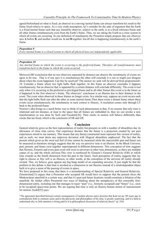 Causality Principle As The Framework To Contextualize Time In Modern Physics
www.ijhssi.org 19 | P a g e
agreed beforehand on what is fixed, an observer in a moving inertial frame can always transform his result to the
frame fixed relative to space. As a very crude assumption, let‘s consider for the sake of argument that the Earth
is a fixed inertial frame such that any immobile observer, relative to the earth, is in a fixed reference frame and
all other frames simultaneously exist from the Earth‘s frame. Thus, we are taking the Earth as a close system in
which all events are occurring. In one definition of simultaneity the Presentist simply propose that one observer
sees A before B, and another would see A and B together; but all this is happening simultaneously in the earth‘s
frame.
Proposition 9
Every inertial frame is a closed system in which all physical laws are independently applicable.
Proposition 10
Any inertial frame in which the event is occurring is the preferred-frame. Therefore all transformations must
transform back to the frame in which the event occurred.
Moreover,SR‘sconclusion that no two observers separated by distance can observe the simultaneity of events we
agree to be true. That is if one says it is simultaneous the other will conclude it is not or might just disagree
about when the event happened. Can this be resolved? The answer we seek will be derived from propositions8-
10. Consider a frame where two light bulbs flash together. In this frame an observer concludes it happens
simultaneously, but an observer that is separated by a certain distance will conclude differently. The event is real
only when it is occurring in the preferred or privileged-frame and in all other frames this event is in the future as
it happened in the first observer‘s frame. The observers‘ conclusion is an illusion due to their distance to the
event. The event when observed in those frames no longer exists. In a similar way, suppose an event occurs such
that the light bulbs flash one after the other in some inertial-frame.Then there exists a distant frame where these
events occur simultaneously; the simultaneity in such context is illusory. A resolution comes only through LT
back to the preferred-frame.
Newton‘s idea brings us a much better way to think of such phenomenon in that, if we assume that only time is
relational and not distance, at least to the space that all frames are embedded in, then we can invoke a new
transformation as was done by Sorli and Fiscaletti[36]. Then clocks in motion will behave differently than
clocks that are fixed, which is the conclusion of SR and GR.
X. Conclusion
General relativity gives us the best representation of reality but presents us with a number of absurdities due its
allowance of close time curves. Our experience dictates that the future is a projection created by our past
experiences stored in our memory. This means that any theory constructed must represent this version of reality,
and as such, we must deem any unproven deviation with illogical absurdities unphysical. The fact that the
present which gives us the most real feel of time cannot be measured while the inaccessible past and future can
be measured as durations strongly suggests that the way we perceive time is an illusion. In the Block Universe,
past, present, and future exist together superimposed in different dimensions. This conception of time suggests
that Newton, Einstein and every past event still exist in universes in other time dimensions; so there are multiple
copies of us, and the whole universe.This view is reinforced by Einstein‘s General Relativity (GR) in which
time extends as the fourth dimension from the past to the future. Such perception of reality suggests that my
right to choose or free will is an illusion, in other words, at the conception of the universe all reality already
existed. This, we believe, goes against any big bang model of an expanding universe. It just might be that the
problem in this debate is that time is invoked as a dimension in our theories instead of a mind-dependent object
built in to give a sense of the passing of events in space.
We have proposed in this essay that there is a misunderstanding of Special Relativity and General Relativity.
Zimmerman[11] argues that a Presentist who accepted SR would have to suppose that the present slices the
Minkowskian manifold in a certain way; and that it‘s past and future locations would constitute a foliation of the
manifold. He further offers Presentists two ways of thinking about the metaphysics of this ostensibly four-
dimensional entity, including one that manages to reject ―past‖ (i.e., formerly occupied) and ―future‖ (i.e., soon
to be occupied) space-time points. We are arguing that time is only an illusory human notion of measurement
for motion. Godel[53] says:
―The agreement described between certain consequences of modern physics and a doctrine that Kant set up 150 years ago in
contradiction both to common sense and to the physicists and philosophers of his time, is greatly surprising, and it is hard to
understand why so little attention is being paid to it in philosophical discussion of relativity theory‖ (p. 236)
 