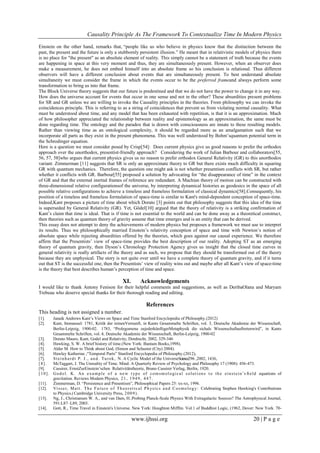 Causality Principle As The Framework To Contextualize Time In Modern Physics
www.ijhssi.org 20 | P a g e
Einstein on the other hand, remarks that, ―people like us who believe in physics know that the distinction between the
past, the present and the future is only a stubbornly persistent illusion.‖ He meant that in relativistic models of physics there
is no place for "the present" as an absolute element of reality. This simply cannot be a statement of truth because the events
are happening in space at this very moment and thus, they are simultaneously present. However, when an observer does
make a measurement, he does not embed himself into an absolute frame so his conclusion is relational. Thus different
observers will have a different conclusion about events that are simultaneously present. To best understand absolute
simultaneity we must consider the frame in which the events occur to be the preferred frameand always perform some
transformation to bring us into that frame.
The Block Universe theory suggests that our future is predestined and that we do not have the power to change it in any way.
How does the universe account for events that occur in one sense and not in the other? These absurdities present problems
for SR and GR unless we are willing to invoke the Causality principles in the theories. From philosophy we can invoke the
coincidences principle. This is referring to as a string of coincidences that prevent us from violating normal causality. What
must be understood about time, and any model that has been exhausted with repetition, is that it is an approximation. Much
of how philosopher appreciated the relationship between reality and epistemology as an approximation, the same must be
done regarding time. The ontology and the paradox that is drawn with consciousness are innate to these resulting models.
Rather than viewing time as an ontological complexity, it should be regarded more as an amalgamation such that we
incorporate all parts as they exist in the present phenomena. This was well understood by Bohm‘squantum potential term in
the Schrodinger equation.
Here is a question we must consider posed by Crisp[54]: Does current physics give us good reasons to prefer the orthodox
approach over the unorthodox, presentist-friendly approach? Considering the work of Julian Barbour and collaborators[55,
56, 57, 58]who argues that current physics gives us no reason to prefer orthodox General Relativity (GR) to this unorthodox
variant. Zimmerman [11] suggests that SR is only an approximate theory to GR but there exists much difficulty in squaring
GR with quantum mechanics. Therefore, the question one might ask is not whether presentism conflicts with SR, but rather
whether it conflicts with GR. Barbour[55] proposed a solution by advocating for ―the disappearance of time‖ in the context
of GR and that the external inertial frames of reference are redundant. A Machian theory of motion can be constructed with
three-dimensional relative configurationsof the universe, by interpreting dynamical histories as geodesics in the space of all
possible relative configurations to achieve a timeless and frameless formulation of classical dynamics[58].Consequently, his
position of a timeless and frameless formulation of space-time is similar to Kant's mind-dependent conception of space-time.
Indeed,Kant proposes a picture of time about which Dorato [3] points out that philosophy suggests that this idea of the time
is superseded by General Relativity (GR). Yet, Gödel[10] argued that the theory of relativity is a striking confirmation of
Kant‘s claim that time is ideal. That is if time is not essential to the world and can be done away as a theoretical construct,
then theories such as quantum theory of gravity assume that time emerges and is an entity that can be derived.
This essay does not attempt to deny the achievements of modern physics but proposes a framework we must use to interpret
its results. Thus we philosophically married Einstein‘s relativity conception of space and time with Newton‘s notion of
absolute space while rejecting absurdities offered by the theories, which goes against our causal experience. We therefore
affirm that the Presentists‘ view of space-time provides the best description of our reality. Adopting ST as an emerging
theory of quantum gravity, then Dyson‘s Chronology Protection Agency gives us insight that the closed time curves in
general relativity is really artifacts of the theory and as such, we propose that they should be transformed out of the theory
because they are unphysical. The story is not quite over until we have a complete theory of quantum gravity, and if it turns
out that ST is the successful one, then the Presentists‘ view of reality wins out and maybe after all Kant‘s view of space-time
is the theory that best describes human‘s perception of time and space.
XI. Acknowledgements
I would like to thank Antony Fenison for their helpful comments and suggestions, as well as DeribaOlana and Maryam
Trebeau who deserve special thanks for their thorough reading and editing.
References
This heading is not assigned a number.
[1]. Janaik Andrews Kant‘s Views on Space and Time Stanford Encyclopedia of Philosophy.(2012)
[2]. Kant, Immanuel: 1781, Kritik der reinenVernunft, in Kants Gesammelte Schriften, vol. 3, Deutsche Akademie der Wissenschaft,
Berlin-Leipzig, 1900-02.   1783, ―Prolegomena zujederkünftigerMetaphysik die sichals Wissenschaftauftretenwird‖, in Kants
Gesammelte Schriften, vol. 4, Deutsche Akademie der Wissenschaft, Berlin-Leipzig, 1900-02
[3]. Dorato Mauro, Kant, Godel and Relativity, Dordrecht, 2002, 329-346
[4]. Hawking, S. W. A brief history of time.(New York: Bantam Books,1998).
[5]. Alder M. How to Think about God, (Simon and Schuster (City) 2004).
[6]. Hawley Katherine ,―Temporal Parts‖ Stanford Encyclopedia of Philosophy.(2012),
[7]. Steinhardt P. J., and. Turok, N. A Cyclic Model of the UniverseScience296 ,2002, 1436,
[8]. McTaggart, J. The Unreality of Time. Mind: A Quarterly Review of Psychology and Philosophy 17 (1908): 456-473.
[9]. Cassirer, ErnstZurEinstein‘schen Relativitätstheorie, Bruno Cassirer Verlag, Berlin, 1920.
[10]. Godel. K. An example of a new type of comsmological solutions to the einstein‘s ﬁeld equations of
gravitation. Reviews Modern Physics, 21, 1949, 447.
[11]. Zimmerman, D. ―Persistence and Presentism‖, Philosophical Papers 25: xx-xx, 1996.
[12]. Visser, Matt. The Future of Theoretical Physics and Cosmology: Celebrating Stephen Hawking's Contributions
to Physics.(Cambridge University Press, 2009).
[13]. Ng, J., Christiansen W. A., and van Dam, H..Probing Planck-Scale Physics With Extragalactic Sources? The Astrophysical Journal,
591:L87–L89, 2003.
[14]. Gott, R., Time Travel in Einstein's Universe. New York: Houghton Mifflin. Vol.1 of Buddhist Logic, (1962, Dover: New York. 70-
 
