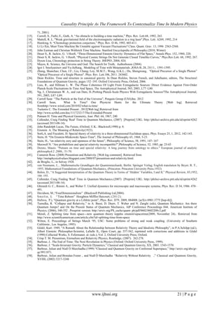 Causality Principle As The Framework To Contextualize Time In Modern Physics
www.ijhssi.org 21 | P a g e
71, 2001).
[15]. Carroll, S., Farhi, E., Guth, A. ―An obstacle to building a time machine,‖ Phys. Rev. Lett.68, 1992, 263.
[16]. Mattell, R. L. "Weak gravitational field of the electromagnetic radiation in a ring laser",Phys. Lett. A269, 1992, 214
[17]. Hawking, S. ―Chronology protection conjecture,‖ Phys. Rev. D 46, 1992, 603-611.
[18]. Li Li-Xin, Must Time Machine Be Unstable against Vacuum Fluctuations? Class. Quant. Grav. 13, 1996 2563-2568.
[19]. John Earman and Christian Wüthrich Time Machine. Stanford Encyclopedia of Philosophy.(2010, Winter)
[20]. Deser S., R. Jackiw, G. ‘t Hooft, ―Three-Dimensional Einstein Gravity: Dynamics of Flat Space,‖ Annals Phys. 152, 1984, 220.
[21]. Deser S, R. Jackiw, G. ‘t Hooft, ―Physical Cosmic Strings Do Not Generate Closed Timelike Curves,‖ Phys.Rev.Lett. 68, 1992, 267.
[22]. Dyson Lisa, Chronology protection in String Theory. JHEP03, 2004, 024.
[23]. Mayes, K. Science, the Universe and God: The Search for Truth, Authorhouse (2004).
[24]. Igor I. Smolyaninov and Yu-JuHung, Modeling of Time with Metamaterials ,JOSA B, 28, 2011, 1591-1595.
[25]. Zhang, Shanchao; Chen, J.F.; Liu, Chang; Loy, M.M.T.; Wong, G.K.L.; Du, Shengwang, ―Optical Precursor of a Single Photon‖
"Optical Precursor of a Single Photon". Phys. Rev. Lett.106, 2011. 243602.
[26]. Dean Rickles. Time and structure in canonical gravity. In Dean Rickles, Steven French, and JuhaSaatsi, editors, The Structural
Foundations of Quantum Gravity, pages 152–195. Oxford University Press, Oxford, 2006.
[27]. Lieu, R., and Hillman L. W. The Phase Coherence Of Light From Extragalactic Sources: Direct Evidence Against First-Order
Planck-Scale Fluctuations In Time And Space, The Astrophysical Journal, 585, 2003, L77–L80.
[28]. Ng, J., Christiansen W. A., and van Dam, H..Probing Planck-Scale Physics With Extragalactic Sources?The Astrophysical Journal,
591, 2003, L87–L89.
[29]. Carroll Sean ―The Particle at the End of the Universe‖, Penguin Group (USA)Inc. 2012
[30]. Carroll Sean, What Is Time? One Physicist Hunts for the Ultimate Theory [Web log] Retrieved
fromhttp://www.wired.com/2010/02/what-is-time/
[31]. Tselentis C. The Extended Present , 2012[Web log] Retrieved from
http://www.scribd.com/doc/111723217/The-Extended-Present
[32]. Putnam H. Time and Physical Geometry, Jour. Phil. 64, 1967, 240.
[33]. Callender, Craig Finding 'Real' Time in Quantum Mechanics, (2007) [Preprint] URL: http://philsci-archive.pitt.edu/id/eprint/4262
(accessed 2013-08-14).
[34]. John Randolph Lucas, The Future, (Oxford, U.K.: Blackwell,1990) p. 8.
[35]. Einstein A. The Meaning of Relativity(1923).
[36]. Sorli,A. and Fiscaletti, D. Special theory of relativity in a three-dimensional Euclidean space, Phys. Essays 25, 1, 2012, 142-143.
[37]. Stein, H. "On Einstein-Minkowski Space-Time", The Journal of Philosophy 65, 1968, 5-23.
[38]. Stein, H., ―on relativity eory and openness of the future‖, Philosophy of Science, 58, 1991, 147- 167 
[39]. Maxwell N. ―Are probabilism and special relativity incompatible?‖,Philosophy of Science, 52, 1985, pp. 23-43
[40]. Dorato, Mauro. "Putnam on time and special relativity: A long journey from ontology to ethics." European journal of analytic
philosophy4.2 ,2008,: 51-70.
[41]. Cameron Ross. (2008) Presentism and Relativity. [Web log comment]. Retrieved from
http://metaphysicalvalues.blogspot.com/2008/07/presentism-and-relativity.html.
[42]. de Broglie, L., in Solvay 1928.
[43]. von Neumann, J., , Mathematische Grundlagen der Quantenmechanik, Berlin: Springer Verlag; English translation by Beyer, R. T.,
1955, Mathematical Foundations of Quantum Mechanics, (Princeton: Princeton University Press.1932)
[44]. Bohm, D., ―A Suggested Interpretation of the Quantum Theory in Terms of ‗Hidden‘ Variables, I and II,‖ Physical Review, 85,1952,
166–193.
[45]. Callender, Craig Finding 'Real' Time in Quantum Mechanics.(2007) [Preprint] URL: http://philsci-archive.pitt.edu/id/eprint/4262
(accessed 2013-08-14).
[46]. Ghirardi G. C., Rimini A., and Weber T. Unified dynamics for microscopic and macroscopic systems, Phys. Rev. D 34, 1986. 470–
491.
[47]. Davidson, M.,―FourDimensionalism‖ (Blackwell Publishing Ltd,2004).
[48]. Smolin, L ―Time Reborn‖ Houghton Mifflin Harcourt, (2012).
[49]. Hořava, P.), ―Quantum gravity at a Lifshitz point‖, Phys. Rev. D79, 2009, 084008. [arXiv:0901.3775 [hep-th]].
[50]. Tumulka, R. ―Collapse and Relativity,‖ in A. Bassi, D. Duerr, T. Weber and N. Zanghi (eds), Quantum Mechanics: Are there
Quantum Jumps? and On the Present Status of Quantum Mechanics, AIP Conference Proceedings 844, American Institute of
Physics, (2006), 340-352 . Presprint version: http://arxiv.org/PS_cache/quant- ph/pdf/0602/0602208v2.pdf
[51]. Merali, Z. Splitting time from space—new quantum theory topples einstein'sspacetime(2009, November 24).. Retrieved from
http://www.scientificamerican.com/article.cfm?id=splitting-time-from-space
[52]. Witten, E. Proceedings of Strings March ‗95, USC: Some problems of strong and weak coupling. (University of Southern
California , Los Angeles, 1995).
[53]. Gö del, Kurt: 1949, ―A Remark About the Relationship between Relativity Theory and Idealistic Philosophy‖, in P.A.Schilpp (ed.),
Albert Einstein: Philosopher-Scientist, LaSalle IL, Open Court, pp. 557-562, reprinted with corrections and additions in Gö del
(1990) Collected Works, S. Fefermanet. al. (eds.), Vol. 2, Oxford University Press, Oxford.
[54]. Crisp T. M. Presentism, Eternalism and Relativity Physics, Routledge, (2007). 262-278.
[55]. Barbour, J.. The End of Time: The Next Revolution in Physics (Oxford: Oxford University Press, 1999).
[56]. Barbour, J. ―Scale-Invariant Gravity: Particle Dynamics,‖ Classical and Quantum Gravity, XX, 2003. 1543-1570.
[57]. Barbour, Julian and Niall Ó Murchadha (1999) ―Classical and Quantum Gravity on Conformal Superspace,‖ http://arxiv.org/abs/gr-
qc/9911071.
[58]. Barbour, Julian and Brendan Foster , and Niall Ó Murchadha ―Relativity Without Relativity ,‖ Classical and Quantum Gravity,
XVIIII, (2002) 3217-3248
 