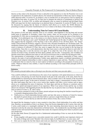 Causality Principle As The Framework To Contextualize Time In Modern Physics
www.ijhssi.org 3 | P a g e
theories as they relate to the discussion of time to subscribe to the argument as to why the Presentist view is not
in opposition to the implication of modern physics, but instead our interpretation of them may need to change to
reflect physical reality. In section VI, we propose a way to consider how we must perceive time by arguing for
its separation from space. In section VII, we show how to interpret the relativity of simultaneity to preserve the
Presentist view. In section VIII, we define and distinguish what we meant by preferred and privileged frame
(PRF) and argue here for their constructing in our physical theory of spacetime. In section IX finally, we close
the discussion by arguing that the theory of relativity itself allows us to resolve the 3D/4D dilemma by
presenting an analysis of Lorentz Transformation (LT) as it relates to the theory of the relativity of simultaneity.
II. Understanding Time In Context Of Causal Reality
The question of time and space naturally arises as we consider, what happened in the big bang and account
forthe point of singularity to formulate a space time cosmos, where we can account for its causation or its
inexplicable [5]. How does an inexplicable cosmos that has always existed escape the notion of time before the
big bang? In an anthological way, is the cosmos as we observe become out of the big bang, or is it something
else of which the big bang is just a part? Steinhardt and Turok[7]proposed the idea of endless universe. This
idea suggests that the singularity of the big bang is due to the collision of two 3D brain sheets. The ‗branes‘
model is derived from the M-theory, suggests a universe with a 4D space bounded by two 3D domain walls. The
membranes (branes) have a negative and positive tension and are free to move along the extra spatial dimension
result in instances of collisions [7].Thus, they seem to suggest that time was not created in the big bang but
existed before. Since this is a cyclic phenomenon, then they must come to a halt and be drawn to each other for
another big bang only to start the universe over again. If we adopt this view of the universe, then we must
classify two kinds of time: one before the brain sheets collided, and one after. Consequently, time wouldhave an
absolute notion that is different from what we will call Einsteinianspacetime to which the big bang gave birth.
The representation of relationships in both space and time seems a mandatory requirement of many studies
related to the study of real-world phenomena. Further many applications require a combined representation of
topological and temporal relationships in order to analyze trajectories in space and time. Therefore, in an effort
to understand what we mean by time we must explore its behavior according to the perception of norms in our
reality. Whatever behavior time exhibits, it must be defined according to the Cause-Effect principle (CEP) of
known reality.
Definition
The causality principle defines time as flowing in one direction such that cause precedes effect.
Time could be defined as a real dimension,in the sense of our experience with spatial dimension in which two
events occur, or the passing of events from the present to the past at the same point, in the same, frame but are
distinguishable by measuring the interval between them. Time in another sense is the measure of the movement
between two points in space. In the mind of Aristotle it is the link to change, a measurement of motion. Kant on
the other hand argues that time is the a priori notion that, together with other a priori notions such as space,
allows us to comprehend the sense of experience. For Kant space and time are illusions or constructs used to
quantify the spatial and temporal notions of our experience. What if our notion of time and the way we think
about it are erroneous? McTaggart[8] presents the idea that the way we perceive time is an illusion. He proposes
time in context of events A-, B-, and C-series:
1. The A-series consisted of events in the future, present and past moving along the timeline toward the past in
a constantly changing position (flow of time).
2. TheB-series as a fixed relationship between earlier and later (the arrow or direction of time).For instance
the death of a person always occurs after their birth or a person is single before they are married.
3. The ―C-series‖, a series that has an order but with no notion of time, like a series of letters.
He argued that the changing A-series is more essential to time than a fixed relationship of an earlier and later
time, therefore, our perception of time is an illusion. Since the B-series depended on the A-series, then only the
C-series could remain as a meaningful ordering? [8]. His most interesting observation however may be that
historical events has the same time characteristic as fictional stories. He considered the way that things could be
ordered in time and reasoned that the procedure that creates the temporal ordering from future to present to past
was outside time.
On the other hand, Dorato [3] argued that for a fundamental understanding of time we must ask the following
two questions:
 If time (together with space) were a non-entity (unreal), how could it yield the most important criterion of
the reality of things and events? Shouldn‘t this criterion imply, by itselfthat time is, in some sense, real?
 How can we explain the fact that objects and events are objectively ―separated‖ by space and time without
 
