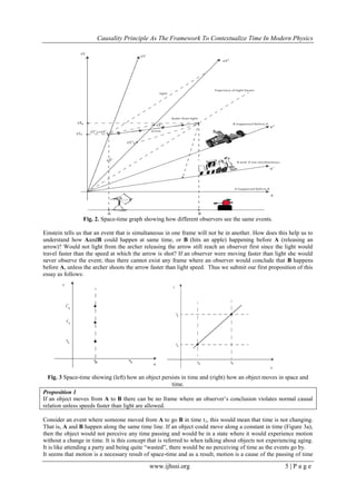Causality Principle As The Framework To Contextualize Time In Modern Physics
www.ijhssi.org 5 | P a g e
Fig. 2. Space-time graph showing how different observers see the same events.
Einstein tells us that an event that is simultaneous in one frame will not be in another. How does this help us to
understand how AandB could happen at same time, or B (hits an apple) happening before A (releasing an
arrow)? Would not light from the archer releasing the arrow still reach an observer first since the light would
travel faster than the speed at which the arrow is shot? If an observer were moving faster than light she would
never observe the event; thus there cannot exist any frame where an observer would conclude that B happens
before A, unless the archer shoots the arrow faster than light speed. Thus we submit our first proposition of this
essay as follows:
Fig. 3 Space-time showing (left) how an object persists in time and (right) how an object moves in space and
time.
Proposition 1
If an object moves from A to B there can be no frame where an observer‘s conclusion violates normal causal
relation unless speeds faster than light are allowed.
Consider an event where someone moved from A to go B in time t1, this would mean that time is not changing.
That is, A and B happen along the same time line. If an object could move along a constant in time (Figure 3a),
then the object would not perceive any time passing and would be in a state where it would experience motion
without a change in time. It is this concept that is referred to when talking about objects not experiencing aging.
It is like attending a party and being quite ―wasted‖, there would be no perceiving of time as the events go by.
It seems that motion is a necessary result of space-time and as a result, motion is a cause of the passing of time
 