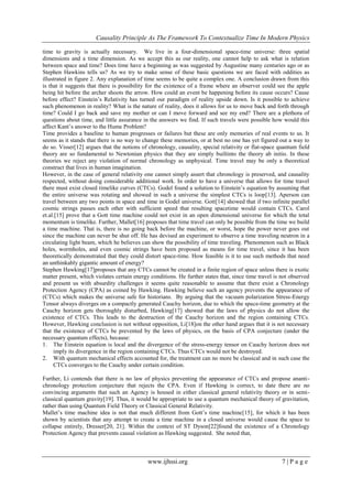 Causality Principle As The Framework To Contextualize Time In Modern Physics
www.ijhssi.org 7 | P a g e
time to gravity is actually necessary. We live in a four-dimensional space-time universe: three spatial
dimensions and a time dimension. As we accept this as our reality, one cannot help to ask what is relation
between space and time? Does time have a beginning as was suggested by Augustine many centuries ago or as
Stephen Hawkins tells us? As we try to make sense of these basic questions we are faced with oddities as
illustrated in figure 2. Any explanation of time seems to be quite a complex one. A conclusion drawn from this
is that it suggests that there is possibility for the existence of a frame where an observer could see the apple
being hit before the archer shoots the arrow. How could an event be happening before its cause occurs? Cause
before effect? Einstein‘s Relativity has turned our paradigm of reality upside down. Is it possible to achieve
such phenomenon in reality? What is the nature of reality, does it allows for us to move back and forth through
time? Could I go back and save my mother or can I move forward and see my end? There are a plethora of
questions about time, and little assurance in the answers we find. If such travels were possible how would this
affect Kant‘s answer to the Hume Problem?
Time provides a baseline to human progresses or failures but these are only memories of real events to us. It
seems as it stands that there is no way to change these memories, or at best no one has yet figured out a way to
do so. Visser[12] argues that the notions of chronology, causality, special relativity or flat-space quantum field
theory are so fundamental to Newtonian physics that they are simply builtinto the theory ab initio. In these
theories we reject any violation of normal chronology as unphysical. Time travel may be only a theoretical
construct that lives in human imagination.
However, in the case of general relativity one cannot simply assert that chronology is preserved, and causality
respected, without doing considerable additional work. In order to have a universe that allows for time travel
there must exist closed timelike curves (CTCs). Godel found a solution to Einstein‘s equation by assuming that
the entire universe was rotating and showed in such a universe the simplest CTCs is loop[13]. Aperson can
travel between any two points in space and time in Godel universe. Gott[14] showed that if two infinite parallel
cosmic strings passes each other with sufficient speed that resulting spacetime would contain CTCs. Carol
et.al.[15] prove that a Gott time machine could not exist in an open dimensional universe for which the total
momentum is timelike. Further, Mallet[16] proposes that time travel can only be possible from the time we build
a time machine. That is, there is no going back before the machine, or worst, hope the power never goes out
since the machine can never be shut off. He has devised an experiment to observe a time traveling neutron in a
circulating light beam, which he believes can show the possibility of time traveling. Phenomenon such as Black
holes, wormholes, and even cosmic strings have been proposed as means for time travel, since it has been
theoretically demonstrated that they could distort space-time. How feasible is it to use such methods that need
an unthinkably gigantic amount of energy?
Stephen Hawking[17]proposes that any CTCs cannot be created in a finite region of space unless there is exotic
matter present, which violates certain energy conditions. He further states that, since time travel is not observed
and present us with absurdity challenges it seems quite reasonable to assume that there exist a Chronology
Protection Agency (CPA) as coined by Hawking. Hawking believe such an agency prevents the appearance of
(CTCs) which makes the universe safe for historians. By arguing that the vacuum polarization Stress-Energy
Tensor always diverges on a compactly generated Cauchy horizon, due to which the space-time geometry at the
Cauchy horizon gets thoroughly disturbed, Hawking[17] showed that the laws of physics do not allow the
existence of CTCs. This leads to the destruction of the Cauchy horizon and the region containing CTCs.
However, Hawking conclusion is not without opposition, Li[18]on the other hand argues that it is not necessary
that the existence of CTCs be prevented by the laws of physics, on the basis of CPA conjecture (under the
necessary quantum effects), because:
1. The Einstein equation is local and the divergence of the stress-energy tensor on Cauchy horizon does not
imply its divergence in the region containing CTCs. Thus CTCs would not be destroyed.
2. With quantum mechanical effects accounted for, the treatment can no more be classical and in such case the
CTCs converges to the Cauchy under certain condition.
Further, Li contends that there is no law of physics preventing the appearance of CTCs and propose ananti-
chronology protection conjecture that rejects the CPA. Even if Hawking is correct, to date there are no
convincing arguments that such an Agency is housed in either classical general relativity theory or in semi-
classical quantum gravity[19]. Thus, it would be appropriate to use a quantum mechanical theory of gravitation,
rather than using Quantum Field Theory or Classical General Relativity.
Mallet‘s time machine idea is not that much different from Gott‘s time machine[15], for which it has been
shown by scientists that any attempt to create a time machine in a closed universe would cause the space to
collapse entirely, Dresser[20, 21]. Within the context of ST Dyson[22]found the existence of a Chronology
Protection Agency that prevents causal violation as Hawking suggested. She noted that,
 