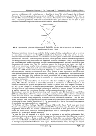 Causality Principle As The Framework To Contextualize Time In Modern Physics
www.ijhssi.org 9 | P a g e
where one would interact with a parallel universe by disturbing its future. This in itself suggests that the future is
changeable. Therefore, proposed phenomena such as blackholes, wormholes or cosmics strings don‘t allow us
time travel but instead space travel within the same universe. Since matter causes the fabric of space-time to
curve,a very strong gravitational field would so distorted or warped space-time such that one point in space
would touch another leading to space travel over vast distances almost instantaneously.
Fig.6. The space-time light cone illustrated by the dotted lines indicates that the past is not real. However, it
does influence all future events.
We turn our attention to time as its was birthed in the big bang thus looking back as far may help us to unravel
its very nature. Smolyaninov and Hung[24]simulated such a phenomena of the early universe in very a
simplistic experiment with metamaterials. Such materials have already been used to create artificial blackholes
and multiverse simulators. Their findings show plasmons particle generated from the interaction of green laser
light with gold-atom created paths that became sloppier the farther out they moved. Thus, for these plasmons to
time travel they would need to complete the loop that runs along an exact path it previously travelled, but these
plasmons strayed from the path. Thus, this experiment suggests that the arrow of time cannot curve back on
itself, so, one cannot return to earlier times where an event already occurred. Thus, their finding agrees with our
everyday experience. Further, their result is consistent with the second law of thermodynamics that suggests that
a system will tend to become more disorderly with the passage of time. Some researchers have suggested that
this model was too simplistic to illuminate the more vexing question on what is possible in the real universe,
where arbitrary equations of state might be possible. Moreover, Du[25]showed that a single photon of light
couldn‘t travel faster than light, rendering time travel impossibility and in essence showing that our causal
structure is preserved. This, Du believes has the potential to give a better picture on the transmission of quantum
information to scientists.
These questions of the nature of time will be answered when there will be an accepted theory of quantum
gravity (QG). Then the very nature of time will be unraveled. Is it continuous as relativity suggests, or it is
discrete according to the quantum perception of the cosmos? At present there is no complete description of
QG[26]. Lieu and Hillman [27], in a recent experiment of galaxy observations distances of more than 4 billion
light years from the earth reported results that challenged the prediction of quantum physics. The implication is
far reaching because if time is continuous then there can be no quantum description of gravity.
Quantum theory says that time flows in incredibly small measurable units. The fact that Lieu and Hillman
[27]found patterns that should not be present according to quantum prediction suggests that time after all may
not run in discrete intervals.Time cannot be considered to be a quantum function with a lack of distortion. More
so that time might flow fluidly and precisely at intervals infinitely smaller than Planck time. Time that is not
‗fuzzy‘ beneath a plank interval will present contradictions to several astrophysical and cosmological models,
including the big bang model of the universe [27]. The conventional views that the fuzziness of time smears out
the singularity, keeping density finite, are impossible [21].
This finding is not without challenge. Ng and his colleagues [28]contended that, at Planck scale, space-time is
―foamy‖ because of the quantum fluctuations predicted by QG. They further argue that there is fundamental
disagreement with the Lieu and Hillman‘s interpretation of their result. In their opinion Lieu and Hillman
assume that the microscale fluctuations induced by QG into the phase of electromagnetic waves are coherently
magnified by a certain factor, which is not correct.
The issue has been left unsettled as to whether time is continuous or not, and the understanding have
implications on how we perceive time properties in space-time. Our treatment of gravity will come as a result of
which side of the conflict we decide to stand on. Would our choice affect our conclusion of the direction of
time? Can time flow both forward and backward? What are the implications if we allow time to be bidirectional
vs. flowing in only one direction? As shown in the Figure 7 the arrow of time is always moving in one direction
 