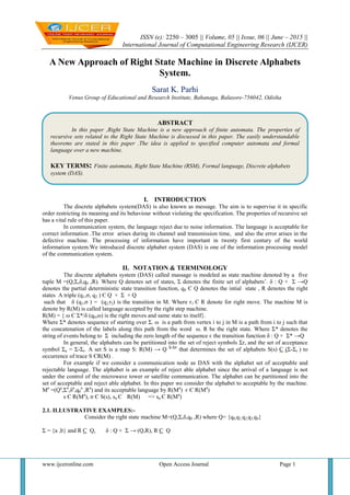 ISSN (e): 2250 – 3005 || Volume, 05 || Issue, 06 || June – 2015 ||
International Journal of Computational Engineering Research (IJCER)
www.ijceronline.com Open Access Journal Page 1
A New Approach of Right State Machine in Discrete Alphabets
System.
Sarat K. Parhi
Venus Group of Educational and Research Institute, Bahanaga, Balasore-756042, Odisha
I. INTRODUCTION
The discrete alphabets system(DAS) is also known as message. The aim is to supervise it in specific
order restricting its meaning and its behaviour without violating the specification. The properties of recursive set
has a vital rule of this paper.
In communication system, the language reject due to noise information. The language is acceptable for
correct information .The error arises during its channel and transmission time, and also the error arises in the
defective machine. The processing of information have important in twenty first century of the world
information system.We introduced discrete alphabet system (DAS) is one of the information processing model
of the communication system.
II. NOTATION & TERMINOLOGY
The discrete alphabets system (DAS) called massage is modeled as state machine denoted by a five
tuple M =(Q,Σ,δ,q0 ,R). Where Q denotes set of states, Σ denotes the finite set of alphabets’. δ : Q × Σ →Q
denotes the partial deterministic state transition function, q0 Є Q denotes the intial state , R denotes the right
states A triple (q1,σ, q2 ) Є Q × Σ × Q
such that δ (q1,σ ) = (q2,r2) is the transition in M. Where r1 Є R denote for right move. The machine M is
denote by R(M) is called language accepted by the right step machine.
R(M) = { ω Є Σ*/δ (q0,ω) is the right moves and same state to itself}.
Where Σ* denotes sequence of starting over Σ. ω is a path from vertex i to j in M is a path from i to j such that
the concatenation of the labels along this path from the word ω. R be the right state. Where Σ* denotes the
string of events belong to Σ including the zero length of the sequence є the transition function δ : Q × Σ* →Q
In general, the alphabets can be partitioned into the set of reject symbols Σr, and the set of acceptance
symbol Σa = Σ-Σr. A set S is a map S: R(M) → Q Σ-Σr
that determines the set of alphabets S(s) С (Σ-Σr ) to
occurrence of trace S ЄR(M) .
For example if we consider a communication node as DAS with the alphabet set of acceptable and
rejectable language. The alphabet is an example of reject able alphabet since the arrival of a language is not
under the control of the microwave tower or satellite communication. The alphabet can be partitioned into the
set of acceptable and reject able alphabet. In this paper we consider the alphabet to acceptable by the machine.
Ma
=(Qa
,Σa
,δa
,q0
a
,Ra
) and its acceptable language by R(Ma
) є Є R(Ma
)
s Є R(Ma
), σ Є S(s), sσ Є R(M) => sσ Є R(Ma
)
2.1. ILLUSTRATIVE EXAMPLES:-
Consider the right state machine M=(Q,Σ,δ,q0 ,R) where Q= {q0,q1,q2,q3,q4}
Σ = {a ,b} and R С Q, δ : Q × Σ → (Q,R), R С Q
ABSTRACT
In this paper ,Right State Machine is a new approach of finite automata. The properties of
recursive sets related to the Right State Machine is discussed in this paper. The easily understandable
theorems are stated in this paper .The idea is applied to specified computer automata and formal
language over a new machine.
KEY TERMS: Finite automata, Right State Machine (RSM), Formal language, Discrete alphabets
system (DAS).
 